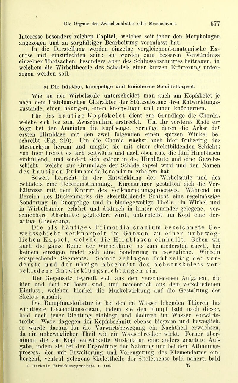 Interesse besonders reichen Capitel, welches seit jeher den Morphologen angezogen und zu sorgfältiger Bearbeitung veranlasst hat. In die Darstellung werden einzelne vergleichend-anatomische Ex- curse mit einzudechten sein; sie werden zum besseren Verständniss einzelner Thatsachen, besonders aber des Schlussabschnittes beitragen, in welchem die Wirbeltheorie des Schädels einer kurzen Erörterung unter- zogen werden soll. a) Die häutige, knorpelige und knöcherne Schädelkapsel. Wie an der Wirbelsäule unterscheidet man auch am Kopfskelet je nach dem histologischen Charakter der Stützsubstanz drei Entwicklungs- zustände, einen häutigen, einen knorpeligen und einen knöchernen. Für das häutige Kopfskelet dient zur Grundlage die Chorda > welche sich bis zum Zwischenhirn erstreckt. Um ihr vorderes Ende er- folgt bei den Amnioten die Kopf beuge, vermöge deren die Achse dei’ ersten Hirnblase mit den zwei folgenden einen spitzen Winkel be- schreibt (Fig. 210). Um die Chorda wächst auch hier frühzeitig das Mesenchym herum und umgibt sie mit einer skeletbildenden Schicht; von hier breitet es sich seitwärts und nach oben aus, die fünf Hirnblasen einhüllend, und sondert sich später in die Hirnhäute und eine Gewebs- schicht, welche zur Grundlage der Schädelkapsel wird und den Namen des häutigen Pr imordial cranium erhalten hat. Soweit herrscht in der Entwicklung der Wirbelsäule und des Schädels eine Uebereinstiminung. Eigenartiger gestalten sich die Ver- hältnisse mit dem Eintritt des Verknorpelungsprocesses. Während im Bereich des Rückenmarks die skeletbildende Schicht eine regelmässige Sonderung in knorpelige und in bindegewebige Theile, in Wirbel und in Wirbelbänder erfährt und dadurch in hinter einander gelegene, ver- schiebbare Abschnitte gegliedert wird, unterbleibt am Kopf eine der- artige Gliederung. Die als häutiges Primordialcranium bezeichnete Ge- websschicht verknorpelt im Ganzen zu einer unbeweg- lichen Kapsel, welche die Hirnblasen einhüllt. Gehen wir auch die ganze Reihe der Wirbelthiere bis zum niedersten durch, bei keinem einzigen findet sich eine Sonderung in bewegliche, Wirbeln entsprechende Segmente. Somit schlagen frühzeitig der vor- derste und der übrige Abschnitt des Achsenskelets ver- schiedene Entwicklungsrichtungen ein. Der Gegensatz begreift sich aus den verschiedenen Aufgaben, die hier und dort zu lösen sind, und namentlich aus dem verschiedenen Einfluss, welchen hierbei die Muskelwirkung auf die Gestaltung des Skelets ausübt. Die Rumpfmuskulatur ist bei den im Wasser lebenden Thieren das wichtigste Locomotionsorgan, indem sie den Rumpf bald nach dieser, bald nach jener Richtung einbiegt und dadurch im Wasser vorwärts- treibt. Wäre dagegen der Kopfabschnitt ebenso biegsam und beweglich, so würde daraus für die Vorwärtsbewegung ein Nachtheil erwachsen, da ein unbeweglicher Theil wie ein Wasserbrecher wirkt. Ferner über- nimmt die am Kopf entwickelte Muskulatur eine anders geartete Auf- gabe, indem sie bei der Ergreifung der Nahrung und bei dem Athmungs- process, der mit Erweiterung und Verengerung des Kiemendarms ein- hergeht, ventral gelegene Skelettheile der Skeletachse bald nähert, bald O. Hertwig, Entwicklungsgeschichte. 6. Aufl. 37