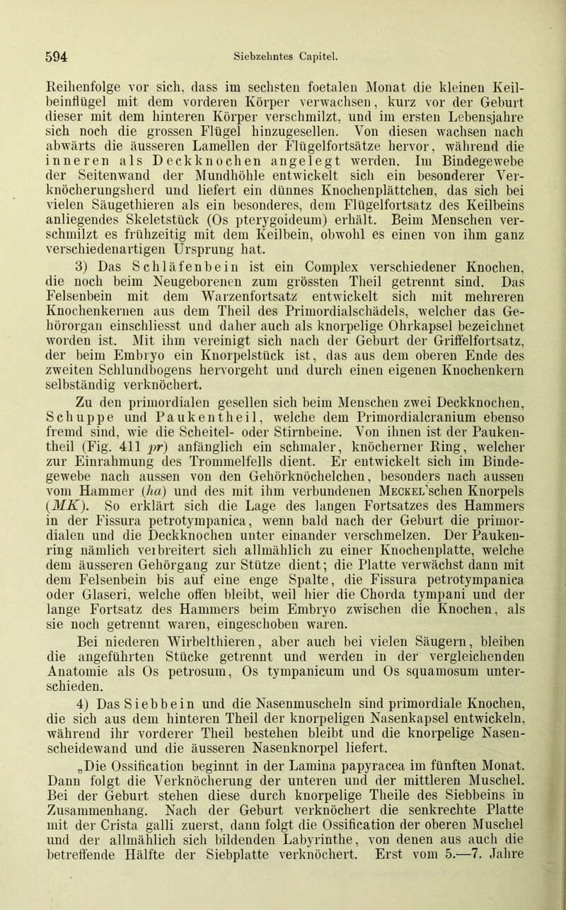 Reihenfolge vor sich, dass im sechsten foetalen Monat die kleinen Keil- beinflügel mit dem vorderen Körper verwachsen, kurz vor der Geburt dieser mit dem hinteren Körper verschmilzt, und im ersten Lebensjahre sich noch die grossen Flügel hinzugesellen. Von diesen wachsen nach abwärts die äusseren Lamellen der Flügelfortsätze hervor, während die inneren als Deckknochen angelegt werden. Im Bindegewebe der Seitenwand der Mundhöhle entwickelt sich ein besonderer Ver- knöcherungsherd und liefert ein dünnes Knochenplättchen, das sich bei vielen Säugethieren als ein besonderes, dem Flügelfortsatz des Keilbeins anliegendes Skeletstück (Os pterygoideum) erhält. Beim Menschen ver- schmilzt es frühzeitig mit dem Keilbein, obwohl es einen von ihm ganz verschiedenartigen Ursprung hat. 3) Das Schläfenbein ist ein Complex verschiedener Knochen, die noch beim Neugeborenen zum grössten Theil getrennt sind. Das Felsenbein mit dem Warzenfortsatz entwickelt sich mit mehreren Knochenkerneu aus dem Theil des Primordialschädels, welcher das Ge- hörorgan einschliesst und daher auch als knorpelige Ohrkapsel bezeichnet worden ist. Mit ihm vereinigt sich nach der Geburt der Griftelfortsatz, der beim Embryo ein Knorpelstück ist, das aus dem oberen Ende des zweiten Schlundbogens hervorgeht und durch einen eigenen Knochenkern selbständig verknöchert. Zu den primordialen gesellen sich beim Menschen zwei Deckknochen, Schuppe und Pa ulten theil, welche dem Primordialcranium ebenso fremd sind, wie die Scheitel- oder Stirnbeine. Von ihnen ist der Pauken- theil (Fig. 411 pr) anfänglich ein schmaler, knöcherner Ring, welcher zur Einrahmung des Trommelfells dient. Er entwickelt sich im Binde- gewebe nach aussen von den Gehörknöchelchen, besonders nach aussen vom Hammer (ha) und des mit ihm verbundenen MECKEL’schen Knorpels (MK). So erklärt sich die Lage des langen Fortsatzes des Hammers in der Fissura petrotympanica, wenn bald nach der Geburt die primor- dialen und die Deckknochen unter einander verschmelzen. Der Pauken- ring nämlich verbreitert sich allmählich zu einer Knochenplatte, welche dem äusseren Gehörgang zur Stütze dient; die Platte verwächst dann mit dem Felsenbein bis auf eine enge Spalte, die Fissura petrotympanica oder Glaseri, welche offen bleibt, weil hier die Chorda tympani und der lange Fortsatz des Hammers beim Embryo zwischen die Knochen, als sie noch getrennt waren, eingeschoben waren. Bei niederen Wirbelthieren, aber auch bei vielen Säugern, bleiben die angeführten Stücke getrennt und werden in der vergleichenden Anatomie als Os petrosum, Os tympanicum und Os squamosum unter- schieden. 4) Das Siebb ein und die Nasenmuscheln sind primordiale Knochen, die sich aus dem hinteren Theil der knorpeligen Nasenkapsel entwickeln, während ihr vorderer Theil bestehen bleibt und die knorpelige Nasen- scheidewand und die äusseren Nasenknorpel liefert. „Die Ossification beginnt in der Lamina papyracea im fünften Monat. Dann folgt die Verknöcherung der unteren und der mittleren Muschel. Bei der Geburt stehen diese durch knorpelige Theile des Siebbeins in Zusammenhang. Nach der Geburt verknöchert die senkrechte Platte mit der Crista galli zuerst, dann folgt die Ossification der oberen Muschel und der allmählich sich bildenden Labyrinthe, von denen aus auch die betreffende Hälfte der Siebplatte verknöchert. Erst vom 5.—7. Jahre