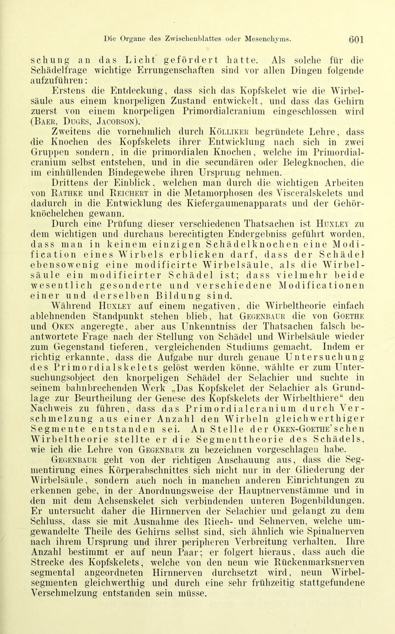 schung an das Licht gefördert hatte. Als solche für die Schädelfrage wichtige Errungenschaften sind vor allen Dingen folgende aufzuführen: Erstens die Entdeckung, dass sich das Kopfskelet wie die Wirbel- säule aus einem knorpeligen Zustand entwickelt, und dass das Gehirn zuerst von einem knorpeligen Primordialcranium eingeschlossen wird (Baer, Duges, Jacobson). Zweitens die vornehmlich durch Kölliker begründete Lehre, dass die Knochen des Kopfskelets ihrer Entwicklung nach sich in zwei Gruppen sondern, in die primordialen Knochen, welche im Primordial- cranium selbst entstehen, und in die secundären oder Belegknochen, die im einhüllenden Bindegewebe ihren Ursprung nehmen. Drittens der Einblick, welchen man durch die wichtigen Arbeiten von Rathke und Reichert in die Metamorphosen des Visceralskelets und dadurch in die Entwicklung des Kiefergaumenapparats und der Gehör- knöchelchen gewann. Durch eine Prüfung dieser verschiedenen Thatsachen ist Huxley zu dem wichtigen und durchaus berechtigten Endergehniss geführt worden, dass man in keinem einzigen Schädelknochen eine Modi- fication eines Wirbels erblicken darf, dass der Schädel ebensowenig eine modificirte Wirbelsäule, als die Wirbel- säule ein m o d i f i c i r t e r Schädel ist; dass vielmehr beide wesentlich gesonderte und verschiedene Modificationen einer und derselben Bildung sind. Während Huxley auf einem negativen, die Wirbeltheorie einfach ablehnenden Standpunkt stehen blieb, hat Gegenbaur die von Goethe und Oken angeregte, aber aus Unkenntniss der Thatsachen falsch be- antwortete Frage nach der Stellung von Schädel und Wirbelsäule wieder zum Gegenstand tieferen, vergleichenden Studiums gemacht. Indem er richtig erkannte, dass die Aufgabe nur durch genaue Untersuchung des Primordialskelets gelöst werden könne, wählte er zum Unter- suchungsobject den knorpeligen Schädel der Selachier und suchte in seinem bahnbrechenden Werk „Das Kopfskelet der Selachier als Grund- lage zur Beurtheilung der Genese des Kopfskelets der Wirbelthiere“ den Nachweis zu führen, dass das Primordialcranium durch Ver- schmelzung aus einer Anzahl den Wirbeln gleichwertiger Segmente entstanden sei. An Stelle der Oken-Goethe'sehen Wirbeltheorie stellte er die Segmenttheorie des Schädels, wie ich die Lehre von Gegenbaur zu bezeichnen vorgeschlagen habe. Gegenbaur geht von der richtigen Anschauung aus, dass die Seg- mentirung eines Körperabschnittes sich nicht nur in der Gliederung der Wirbelsäule, sondern auch noch in manchen anderen Einrichtungen zu erkennen gebe, in der Anordnungsweise der Hauptnervenstämme und in den mit dem Achsenskelet sich verbindenden unteren Bogenbildungen. Er untersucht daher die Hirnnerven der Selachier und gelangt zu dem Schluss, dass sie mit Ausnahme des Riech- und Sehnerven, welche um- gewandelte Theile des Gehirns seihst sind, sich ähnlich wie Spinalnerven nach ihrem Ursprung und ihrer peripheren Verbreitung verhalten. Ihre Anzahl bestimmt er auf neun Paar; er folgert hieraus, dass auch die Strecke des Kopfskelets, welche von den neun wie Rückenmarksnerven segmental angeordneten Hirnnerven durchsetzt wird, neun Wirbel- segmenten gleichwerthig und durch eine sehr frühzeitig stattgefundene Verschmelzung entstanden sein müsse.