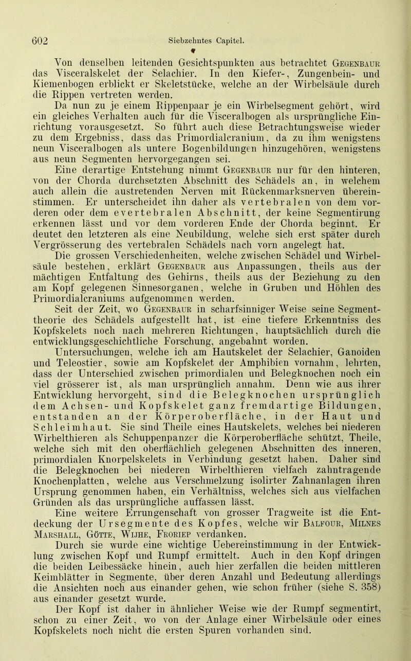 * Von denselben leitenden Gesichtspunkten aus betrachtet Gegenbaur das Visceralskelet der Selachier. In den Kiefer-, Zungenbein- und Kiemenbogen erblickt er Skeletstücke, welche an der Wirbelsäule durch die Rippen vertreten werden. Da nun zu je einem Rippenpaar je ein Wirbelsegment gehört, wird ein gleiches Verhalten auch l'ür die Visceralbogen als ursprüngliche Ein- richtung vorausgesetzt. So führt auch diese Betrachtungsweise wieder zu dem Ergebniss, dass das Primordialcranium, da zu ihm wenigstens neun Visceralbogen als untere Bogenbildungen hinzugehören, wenigstens aus neun Segmenten hervorgegangen sei. Eine derartige Entstehung nimmt Gegenbaur nur für den hinteren, von der Chorda durchsetzten Abschnitt des Schädels an, in welchem auch allein die austretenden Nerven mit Rückenmarksnerven überein- stimmen. Er unterscheidet ihn daher als vertebralen von dem vor- deren oder dem evertebralen Abschnitt, der keine Segmentirung erkennen lässt und vor dem vorderen Ende der Chorda beginnt. Er deutet den letzteren als eine Neubildung, welche sich erst später durch Vergrösserung des vertebralen Schädels nach vorn angelegt hat. Die grossen Verschiedenheiten, welche zwischen Schädel und Wirbel- säule bestehen, erklärt Gegenbaur aus Anpassungen, theils aus der mächtigen Entfaltung des Gehirns, theils aus der Beziehung zu den am Kopf gelegenen Sinnesorganen, welche in Gruben und Höhlen des Primordialcraniums aufgenommen werden. Seit der Zeit, wo Gegenbaur in scharfsinniger Weise seine Segment- theorie des Schädels aufgestellt hat, ist eine tiefere Erkenntniss des Kopfskelets noch nach mehreren Richtungen, hauptsächlich durch die entwicklungsgeschichtliche Forschung, angebahnt worden. Untersuchungen, welche ich am Hautskelet der Selachier, Ganoiden und Teleostier, sowie am Kopfskelet der Amphibien vornahm, lehrten, dass der Unterschied zwischen primordialen und Belegknochen noch ein viel grösserer ist, als man ursprünglich annahm. Denn wie aus ihrer Entwickl un g hervor geht, sind die B e 1 e g k n o c h e n ursprünglich dem Achsen- und Kopfskelet ganz fremdartige Bildungen, entstanden an der Kör per ober fläch e, in der Haut und Schleimhaut. Sie sind Theile eines Hautskelets, welches bei niederen Wirbelthieren als Schuppenpanzer die Körperobertiäche schützt, Theile, welche sich mit den oberflächlich gelegenen Abschnitten des inneren, primordialen Knorpelskelets in Verbindung gesetzt haben. Daher sind die Belegknochen bei niederen Wirbelthieren vielfach zahntragende Knochenplatten, welche aus Verschmelzung isolirter Zahnanlagen ihren Ursprung genommen haben, ein Verhältniss, welches sich aus vielfachen Gründen als das ursprüngliche auffassen lässt. Eine weitere Errungenschaft von grosser Tragweite ist die Ent- deckung der Ursegmente des Kopfes, welche wir Balfour, Milnes Marshall, Götte, Wijhe, Froriep verdanken. Durch sie wurde eine wichtige Uebereinstimmung in der Entwick- lung zwischen Kopf und Rumpf ermittelt. Auch in den Kopf dringen die beiden Leibessäcke hinein, auch hier zerfallen die beiden mittleren Keimblätter in Segmente, über deren Anzahl und Bedeutung allerdings die Ansichten noch aus einander gehen, wie schon früher (siehe S. 358) aus einander gesetzt wurde. Der Kopf ist daher in ähnlicher Weise wie der Rumpf segmentirt, schon zu einer Zeit, wo von der Anlage einer Wirbelsäule oder eines Kopfskelets noch nicht die ersten Spuren vorhanden sind.