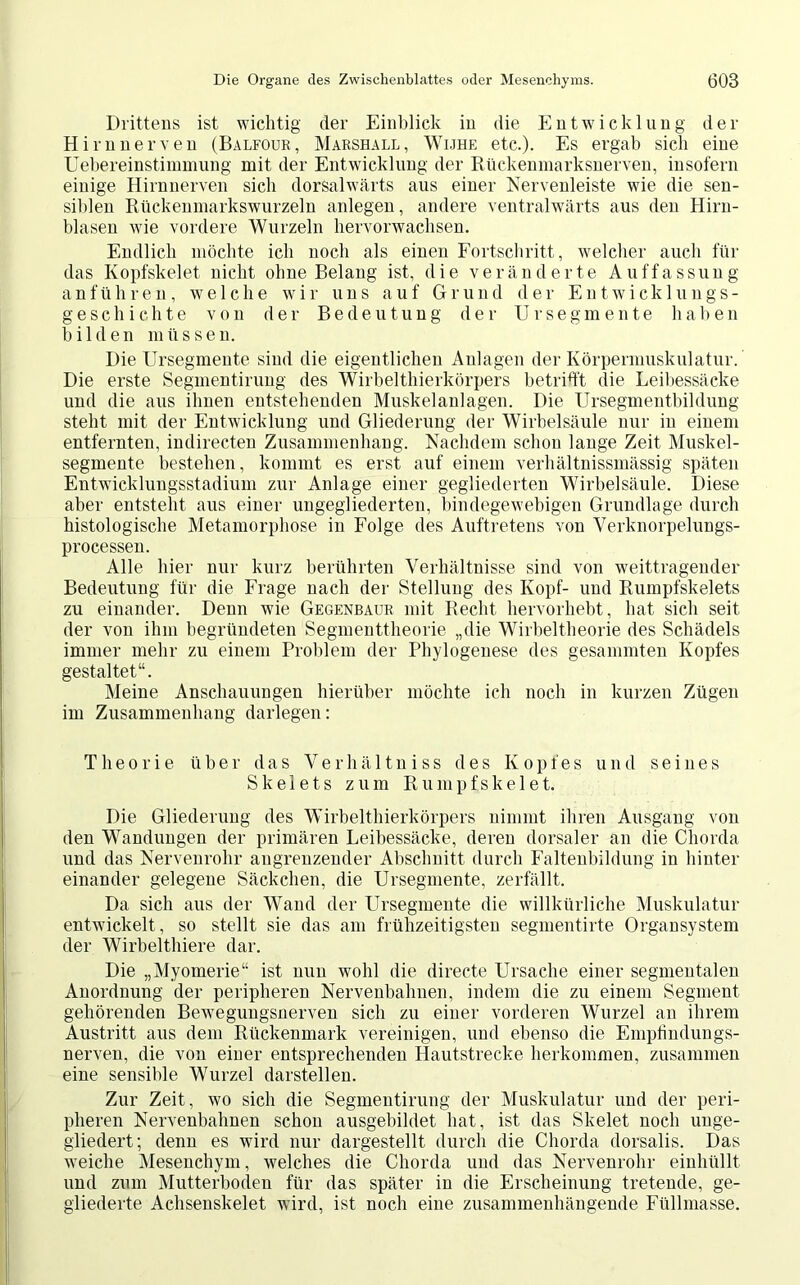 Drittens ist wichtig der Einblick in die Entwicklung der Hirnnerven (Balfour, Marshall, Wijhe etc.). Es ergab sich eine Uebereinstimmung mit der Entwicklung der Rückenmarksnerven, insofern einige Hirnnerven sich dorSalwärts aus einer Nervenleiste wie die sen- siblen Rückenmarkswurzeln anlegen, andere ventralwärts aus den Hirn- blasen wie vordere Wurzeln hervorwachsen. Endlich möchte ich noch als einen Fortschritt, welcher auch für das Kopfskelet nicht ohne Belang ist, die veränderte Auffassung anführen, welche wir uns auf Grund der Entwicklungs- geschichte von der Bedeutung der TJrSegmente haben bilden müssen. Die Ursegmente sind die eigentlichen Anlagen der Körpermuskulatur. Die erste Segmentirung des Wirbelthierkörpers betritt die Leibessäcke und die aus ihnen entstehenden Muskelanlagen. Die Ursegmentbildung steht mit der Entwicklung und Gliederung der Wirbelsäule nur in einem entfernten, indirecten Zusammenhang. Nachdem schon lange Zeit Muskel- segmente bestehen, kommt es erst auf einem verhältnissmässig späten Entwicklungsstadium zur Anlage einer gegliederten Wirbelsäule. Diese aber entsteht aus einer ungegliederten, bindegewebigen Grundlage durch histologische Metamorphose in Folge des Auftretens von Verknorpelungs- processen. Alle hier nur kurz berührten Verhältnisse sind von weittragender Bedeutung für die Frage nach der Stellung des Kopf- und Rumpfskelets zu einander. Denn wie Gegenbaur mit Recht hervorhebt, hat sich seit der von ihm begründeten Segmenttheorie „die Wirbeltheorie des Schädels immer mehr zu einem Problem der Phylogenese des gesammten Kopfes gestaltet“. Meine Anschauungen hierüber möchte ich noch in kurzen Zügen im Zusammenhang darlegen: Theorie über das Verhältniss des Kopfes und seines Skelets zum Rumpfskelet. Die Gliederung des Wirbelthierkörpers nimmt ihren Ausgang von den Wandungen der primären Leibessäcke, deren dorsaler an die Chorda und das Nervenrohr angrenzender Abschnitt durch Faltenbildung in hinter einander gelegene Säckchen, die Ursegmente, zerfällt. Da sich aus der Wand der Ursegmente die willkürliche Muskulatur entwickelt, so stellt sie das am frühzeitigsten segmentirte Organsystem der Wirbelthiere dar. Die „Myomerie“ ist nun wohl die directe Ursache einer segmentalen Anordnung der peripheren Nervenbahnen, indem die zu einem Segment gehörenden Bewegungsnerven sich zu einer vorderen Wurzel an ihrem Austritt aus dem Rückenmark vereinigen, und ebenso die Empfindungs- nerven, die von einer entsprechenden Hautstrecke herkommen, zusammen eine sensible Wurzel darstellen. Zur Zeit, wo sich die Segmentirung der Muskulatur und der peri- pheren Nervenbahnen schon ausgebildet hat, ist das Skelet noch unge- gliedert; denn es wird nur dargestellt durch die Chorda dorsalis. Das weiche Mesenchym, welches die Chorda und das Nervenrohr einhüllt und zum Mutterboden für das später in die Erscheinung tretende, ge- gliederte Achsenskelet wird, ist noch eine zusammenhängende Füllmasse.