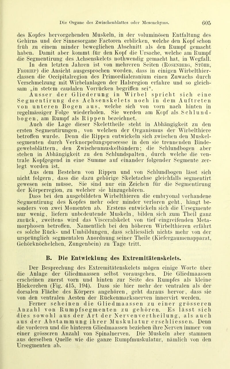 des Kopfes hervorgehenden Muskeln, in der voluminösen Entfaltung des Gehirns und der Sinnesorgane Factoren erblicken, welche den Kopf schon früh zu einem minder beweglichen Abschnitt als den Rumpf gemacht haben. Damit aber kommt für den Kopf die Ursache, welche am Rumpf die Segmentirung des Achsenskelets nothwendig gemacht hat, in Wegfall. In den letzten Jahren ist von mehreren Seiten (Rosenberg, Stöhr, Froriep) die Ansicht ausgesprochen worden, dass in einigen Wirbelthier- classen die Occipitalregion des Primordialcranium einen Zuwachs durch Verschmelzung mit Wirbelanlagen der Halsregion erfahre und so gleich- sam „in stetem caudalen Vorrücken begriffen sei“. Ausser der Gliederung in Wirbel spricht sich eine Segmentirung des Achsenskelets noch in dem Auftreten von unteren Bogen aus, welche sich von vorn nach hinten in regelmässiger Folge wiederholen. Sie werden am Kopf als Schlund- bogen, am Rumpf als Rippen bezeichnet. Auch die Lage dieser Skelettheile steht in Abhängigkeit zu den ersten Segmentirungen, von welchen der Organismus der Wirbelthiere betroffen wurde. Denn die Rippen entwickeln sich zwischen den Muskel- segmenten durch Verknorpelungsprocesse in den sie trennenden Binde- gewebsblättern, den Zwischenmuskelbändern; die Schlundbogen aber stehen in Abhängigkeit zu den Schlundspalten, durch welche die ven- trale Kopfgegend in eine Summe auf einander folgender Segmente zer- legt worden ist. Aus dem Bestehen von Rippen und von Schlundbogen lässt sich nicht folgern, dass die dazu gehörige Skeletachse gleichfalls segmentirt gewesen sein müsse. Sie sind nur ein Zeichen für die Segmentirung der Körperregion, zu welcher sie hinzugehören. Dass bei den ausgebildeten Wirbelthieren die embryonal vorhandene Segmentirung des Kopfes mehr oder minder verloren geht, hängt be- sonders von zwei Momenten ab. Erstens entwickeln sich die Ursegmente nur wenig, liefern unbedeutende Muskeln, bilden sich zum Tlieil ganz zurück, zweitens wird das Visceralskelet von tief eingreifenden Meta- morphosen betroffen. Namentlich hei den höheren Wirbelthieren erfährt es solche Rück- und Umbildungen, dass schliesslich nichts mehr von der ursprünglich segmentalen Anordnung seiner Tlieile (Kiefergaumenapparat, Gehörknöchelchen, Zungenbein) zu Tage tritt. B. Die Entwicklung des Extremitätenskelets. Der Besprechung des Extremitätenskelets mögen einige Worte über die Anlage der Gliedmaassen selbst vorausgehen. Die Gliedmaassen erscheinen zuerst vorn und hinten zur Seite des Rumpfes als kleine Höckerchen (Fig. 415, 194). Dass sie hier mehr der ventralen als der dorsalen Fläche des Körpers angehören, geht daraus hervor, dass sie von den ventralen Aesten der Rückenmarksnerven innervirt werden. Ferner scheinen die Gliedmaassen zu einer grösseren Anzahl von Rumpfsegmenten zu gehören. Es lässt sich dies sowohl aus der Art der Nervenvertheilung, als auch aus der Abstammung ihrer Muskulatur erschlossen. Denn die vorderen und die hinteren Gliedmaassen beziehen ihre Nerven immer von einer grösseren Anzahl von Spinalnerven. Die Muskeln aber stammen aus derselben Quelle wie die ganze Rumpfmuskulatur, nämlich von den Ursegmenten ab.