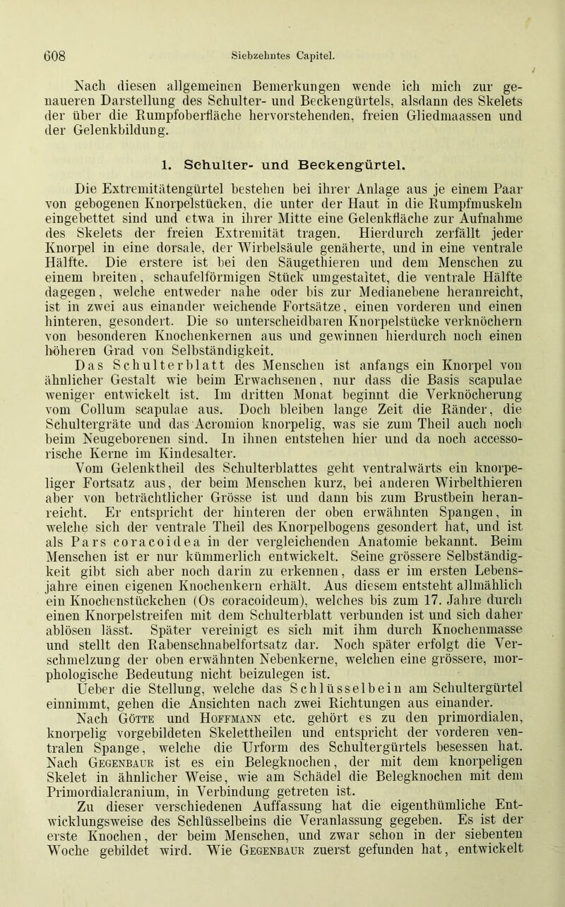 Nach diesen allgemeinen Bemerkungen wende ich mich zur ge- naueren Darstellung des Schulter- und Beckengürtels, alsdann des Skelets der über die Rumpfoberfläche hervorstehenden, freien Gliedmaassen und der Gelenkbildung. 1. Schulter- und Beekengürtel. Die Extremitätengürtel bestehen bei ihrer Anlage aus je einem Paar von gebogenen Knorpelstücken, die unter der Haut in die Rumpfmuskeln eingebettet sind und etwa in ihrer Mitte eine Gelenkfläche zur Aufnahme des Skelets der freien Extremität tragen. Hierdurch zerfällt jeder Knorpel in eine dorsale, der Wirbelsäule genäherte, und in eine ventrale Hälfte. Die erstere ist bei den Säugethieren und dem Menschen zu einem breiten, schaufelförmigen Stück umgestaltet, die ventrale Hälfte dagegen, welche entweder nahe oder bis zur Medianebene heranreicht, ist in zwei aus einander weichende Fortsätze, einen vorderen und einen hinteren, gesondert. Die so unterscheidbaren Knorpelstücke verknöchern von besonderen Knochenkernen aus und gewinnen hierdurch noch einen höheren Grad von Selbständigkeit. Das Schulterblatt des Menscheu ist anfangs ein Knorpel von ähnlicher Gestalt wie beim Erwachsenen, nur dass die Basis scapulae weniger entwickelt ist. Im dritten Monat beginnt die Verknöcherung vom Collum scapulae aus. Doch bleiben lange Zeit die Ränder, die Schultergräte und das Acromion knorpelig, was sie zum Theil auch noch beim Neugeborenen sind. In ihnen entstehen hier und da noch accesso- rische Kerne im Kindesalter. Vom Gelenktheil des Schulterblattes geht ventralwärts ein knorpe- liger Fortsatz aus, der beim Menschen kurz, bei anderen Wirbelthieren aber von beträchtlicher Grösse ist und dann bis zum Brustbein heran- reicht. Er entspricht der hinteren der oben erwähnten Spangen, in welche sich der ventrale Theil des Knorpelbogens gesondert hat, und ist als Pars coracoidea in der vergleichenden Anatomie bekannt. Beim Menschen ist er nur kümmerlich entwickelt. Seine grössere Selbständig- keit gibt sich aber noch darin zu erkennen, dass er im ersten Lebens- jahre einen eigenen Knochenkern erhält. Aus diesem entsteht allmählich ein Knochenstückchen (Os coracoideum), welches bis zum 17. Jahre durch einen Knorpelstreifen mit dem Schulterblatt verbunden ist und sich daher ablösen lässt. Später vereinigt es sich mit ihm durch Knochenmasse und stellt den Rabenschnabelfortsatz dar. Noch später erfolgt die Ver- schmelzung der oben erwähnten Nebenkerne, welchen eine grössere, mor- phologische Bedeutung nicht beizulegen ist. Ueber die Stellung, wreiche das Schlüsselbein am Schultergürtel einnimmt, gehen die Ansichten nach zwei Richtungen aus einander. Nach Götte und Hoffmann etc. gehört es zu den primordialen, knorpelig vorgebildeten Skelettheilen und entspricht der vorderen ven- tralen Spange, welche die Urform des Schultergürtels besessen hat. Nach Gegenbaur ist es ein Belegknochen, der mit dem knorpeligen Skelet in ähnlicher Weise, wie am Schädel die Belegknochen mit dem Primordialcranium, in Verbindung getreten ist. Zu dieser verschiedenen Auffassung hat die eigenthümliche Ent- wicklungsweise des Schlüsselbeins die Veranlassung gegeben. Es ist der erste Knochen, der beim Menschen, und zwar schon in der siebenten Woche gebildet wird. Wie Gegenbaur zuerst gefunden hat, entwickelt