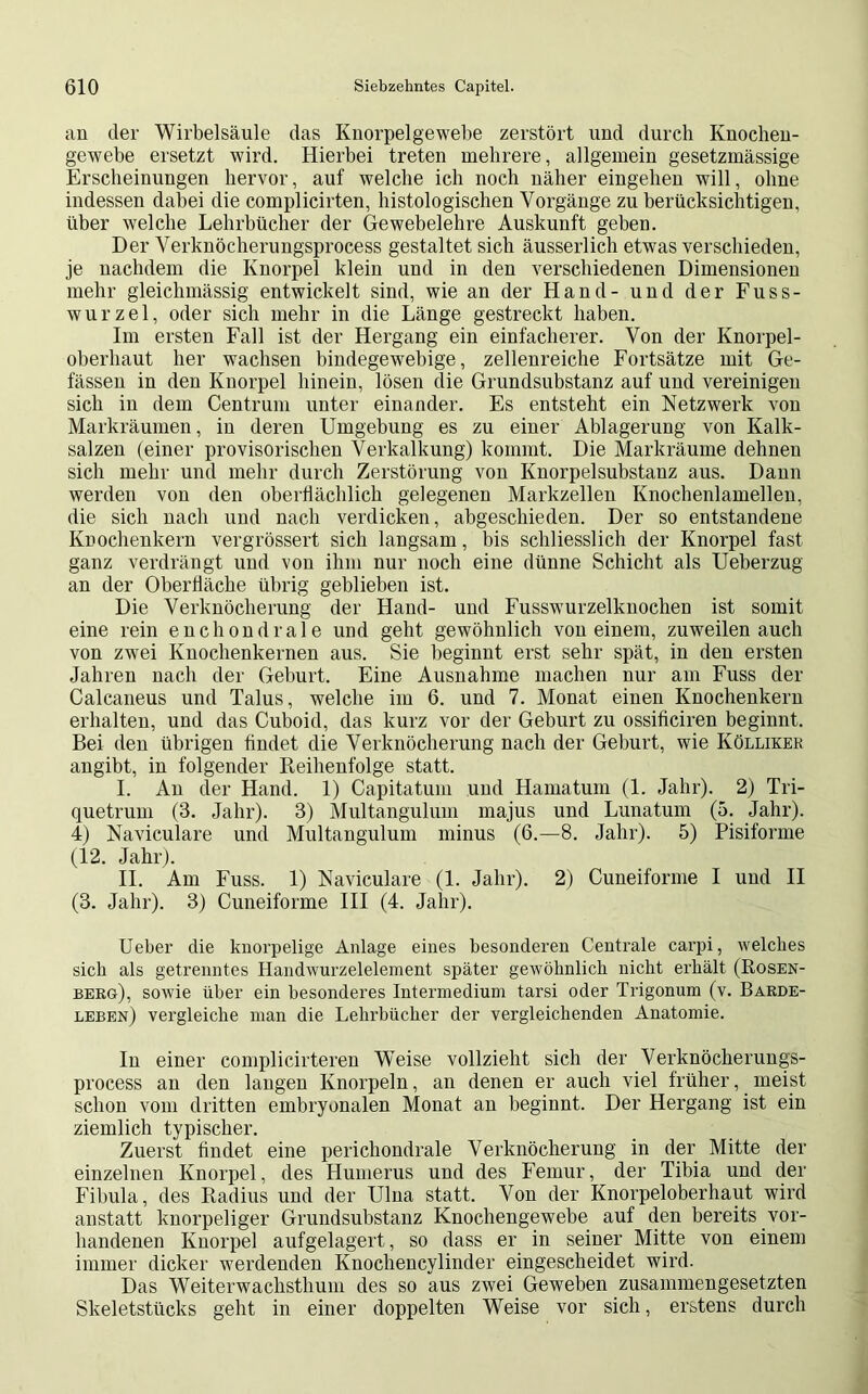 an der Wirbelsäule das Knorpelgewebe zerstört und durch Knochen- gewebe ersetzt wird. Hierbei treten mehrere, allgemein gesetzmässige Erscheinungen hervor, auf welche ich noch näher eingehen will, ohne indessen dabei die complicirten, histologischen Vorgänge zu berücksichtigen, über welche Lehrbücher der Gewebelehre Auskunft geben. Der Verknöcherungsprocess gestaltet sich äusserlich etwas verschieden, je nachdem die Knorpel klein und in den verschiedenen Dimensionen mehr gleichmässig entwickelt sind, wie an der Hand- und der Fuss- wurzel, oder sich mehr in die Länge gestreckt haben. Im ersten Fall ist der Hergang ein einfacherer. Von der Knorpel- oberhaut her wachsen bindegewebige, zellenreiche Fortsätze mit Ge- fässen in den Knorpel hinein, lösen die Grundsubstanz auf und vereinigen sich in dem Centrum unter einander. Es entsteht ein Netzwerk von Markräumen, in deren Umgebung es zu einer Ablagerung von Kalk- salzen (einer provisorischen Verkalkung) kommt. Die Markräume dehnen sich mehr und mehr durch Zerstörung von Knorpelsubstanz aus. Dann werden von den oberflächlich gelegenen Markzellen Knochenlamellen, die sich nach und nach verdicken, abgeschieden. Der so entstandene Knochenkern vergrössert sich langsam, bis schliesslich der Knorpel fast ganz verdrängt und von ihm nur noch eine dünne Schicht als Ueberzug an der Oberfläche übrig geblieben ist. Die Verknöcherung der Hand- und Fusswurzelknochen ist somit eine rein en chondrale und geht gewöhnlich von einem, zuweilen auch von zwei Knochenkernen aus. Sie beginnt erst sehr spät, in den ersten Jahren nach der Geburt. Eine Ausnahme machen nur am Fuss der Calcaneus und Talus, welche im 6. und 7. Monat einen Knochenkern erhalten, und das Cuboid, das kurz vor der Geburt zu ossificiren beginnt. Bei den übrigen findet die Verknöcherung nach der Geburt, wie Kölliker angibt, in folgender Reihenfolge statt. I. An der Hand. 1) Capitatum und Hamatum (1. Jahr). 2) Tri- quetrum (3. Jahr). 3) Multangulum majus und Lunatum (5. Jahr). 4) Naviculare und Multangulum minus (6.—8. Jahr). 5) Pisiforme (12. Jahr). II. Am Fuss. 1) Naviculare (1. Jahr). 2) Cuneiforme I und II (3. Jahr). 3) Cuneiforme III (4. Jahr). Ueber die knorpelige Anlage eines besonderen Centrale carpi, welches sich als getrenntes Handwurzelelement später gewöhnlich nicht erhält (Rosen- berg), sowie über ein besonderes Intermedium tarsi oder Trigonum (v. Barde- leben) vergleiche man die Lehrbücher der vergleichenden Anatomie. In einer complicirtereu Weise vollzieht sich der Verknöcherungs- process an den laugen Knorpeln, an denen er auch viel früher, meist schon vom dritten embryonalen Monat an beginnt. Der Hergang ist ein ziemlich typischer. Zuerst findet eine perichondrale Verknöcherung in der Mitte der einzelnen Knorpel, des Humerus und des Femur, der Tibia und der Fibula, des Radius und der Ulna statt. Von der Knorpeloberhaut wird anstatt knorpeliger Grundsuhstanz Knochengewebe auf den bereits vor- handenen Knorpel aufgelagert, so dass er in seiner Mitte von einem immer dicker werdenden Knochencylinder eingescheidet wird. Das Weiterwachsthum des so aus zwei Geweben zusammengesetzten Skeletstücks geht in einer doppelten Weise vor sich, erstens durch