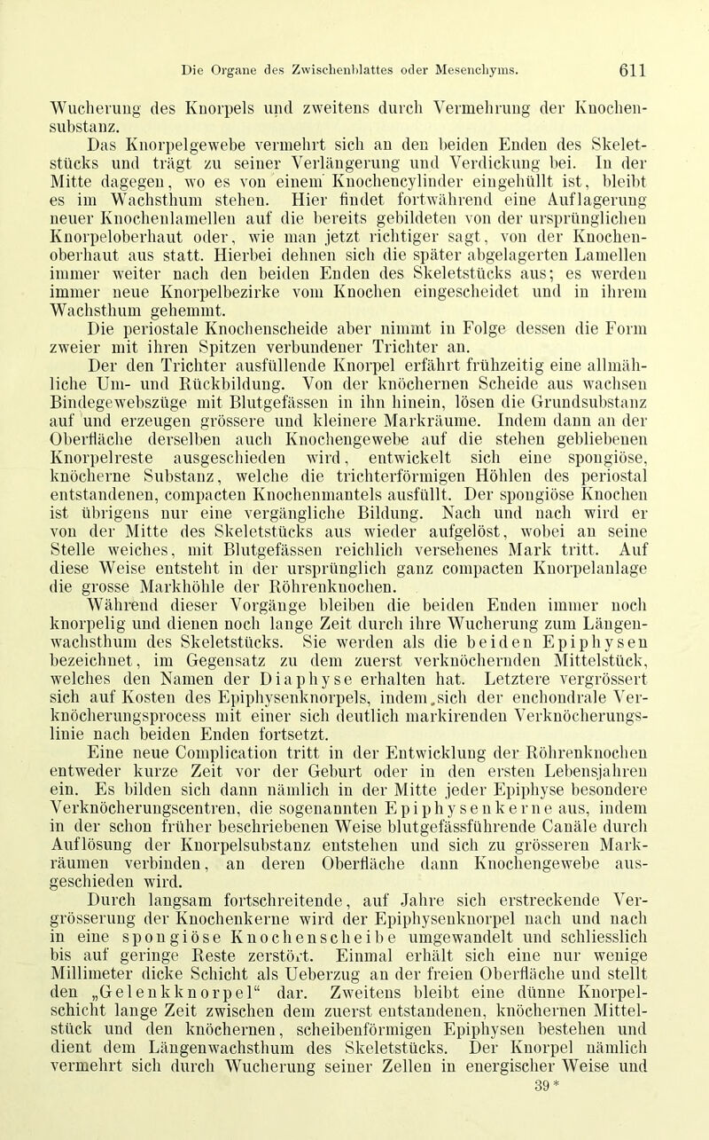 Wucherung des Knorpels und zweitens durch Vermehrung der Kuochen- substanz. Das Knorpelgewebe vermehrt sich an den beiden Enden des Skelet- stücks und trägt zu seiner Verlängerung und Verdickung bei. In der Mitte dagegen, wo es von einem'Knochencylinder eingehüllt ist, bleibt es im Wachsthum stehen. Hier findet fortwährend eine Auflagerung neuer Knochenlamellen auf die bereits gebildeten von der ursprünglichen Knorpeloberhaut oder, wie man jetzt richtiger sagt, von der Knochen- oberhaut aus statt. Hierbei dehnen sich die später abgelagerten Lamellen immer weiter nach den beiden Enden des Skeletstücks aus; es werden immer neue Knorpelbezirke vom Knochen eingescheidet und in ihrem Wachsthum gehemmt. Die periostale Knochenscheide aber nimmt in Folge dessen die Form zweier mit ihren Spitzen verbundener Trichter an. Der den Trichter ausfüllende Knorpel erfährt frühzeitig eine allmäh- liche Um- und Rückbildung. Von der knöchernen Scheide aus wachsen Bindegewebszüge mit Blutgefässen in ihn hinein, lösen die Grundsubstanz auf und erzeugen grössere und kleinere Markräume. Indem dann an der Oberfläche derselben auch Knochengewebe auf die stehen gebliebenen Knorpelreste ausgeschieden wird, entwickelt sich eine spongiöse, knöcherne Substanz, welche die trichterförmigen Höhlen des periostal entstandenen, compacten Knochenmantels ausfüllt. Der spongiöse Knochen ist übrigens nur eine vergängliche Bildung. Nach und nach wird er von der Mitte des Skeletstücks aus wieder aufgelöst, wobei an seine Stelle weiches, mit Blutgefässen reichlich versehenes Mark tritt. Auf diese Weise entsteht in der ursprünglich ganz compacten Knorpelanlage die grosse Markhöhle der Röhrenknochen. Während dieser Vorgänge bleiben die beiden Enden immer noch knorpelig und dienen noch lange Zeit durch ihre Wucherung zum Längen- wachsthum des Skeletstücks. Sie werden als die beiden Epiphysen bezeichnet, im Gegensatz zu dem zuerst verknöchernden Mittelstück, welches den Namen der Diaphyse erhalten hat. Letztere vergrössert sich auf Kosten des Epiphysenknorpels, indem.sich der enchondrale Ver- knöcherungsprocess mit einer sich deutlich markirenden Verknöcherungs- linie nach beiden Enden fortsetzt. Eine neue Complication tritt in der Entwicklung der Röhrenknochen entweder kurze Zeit vor der Geburt oder in den ersten Lebensjahren ein. Es bilden sich dann nämlich in der Mitte jeder Epiphyse besondere Verknöcherungscentren, die sogenannten Epiphysenkerne aus, indem in der schon früher beschriebenen Weise blutgefässführende Canäle durch Auflösung der Knorpelsubstanz entstehen und sich zu grösseren Mark- räumen verbinden, an deren Oberfläche dann Knochengewebe aus- geschieden wird. Durch langsam fortschreitende, auf Jahre sich erstreckende Ver- grösserung der Knochenkerne wird der Epiphysenknorpel nach und nach in eine spongiöse Knochenscheibe umgewandelt und schliesslich bis auf geringe Reste zerstört. Einmal erhält sich eine nur wenige Millimeter dicke Schicht als Ueberzug an der freien Oberfläche und stellt den „Gelenkknorpel“ dar. Zweitens bleibt eine dünne Knorpel- schicht lange Zeit zwischen dem zuerst entstandenen, knöchernen Mittel- stück und den knöchernen, scheibenförmigen Epiphysen bestehen und dient dem Längenwachsthum des Skeletstücks. Der Knorpel nämlich vermehrt sich durch Wucherung seiner Zellen in energischer Weise und 39*