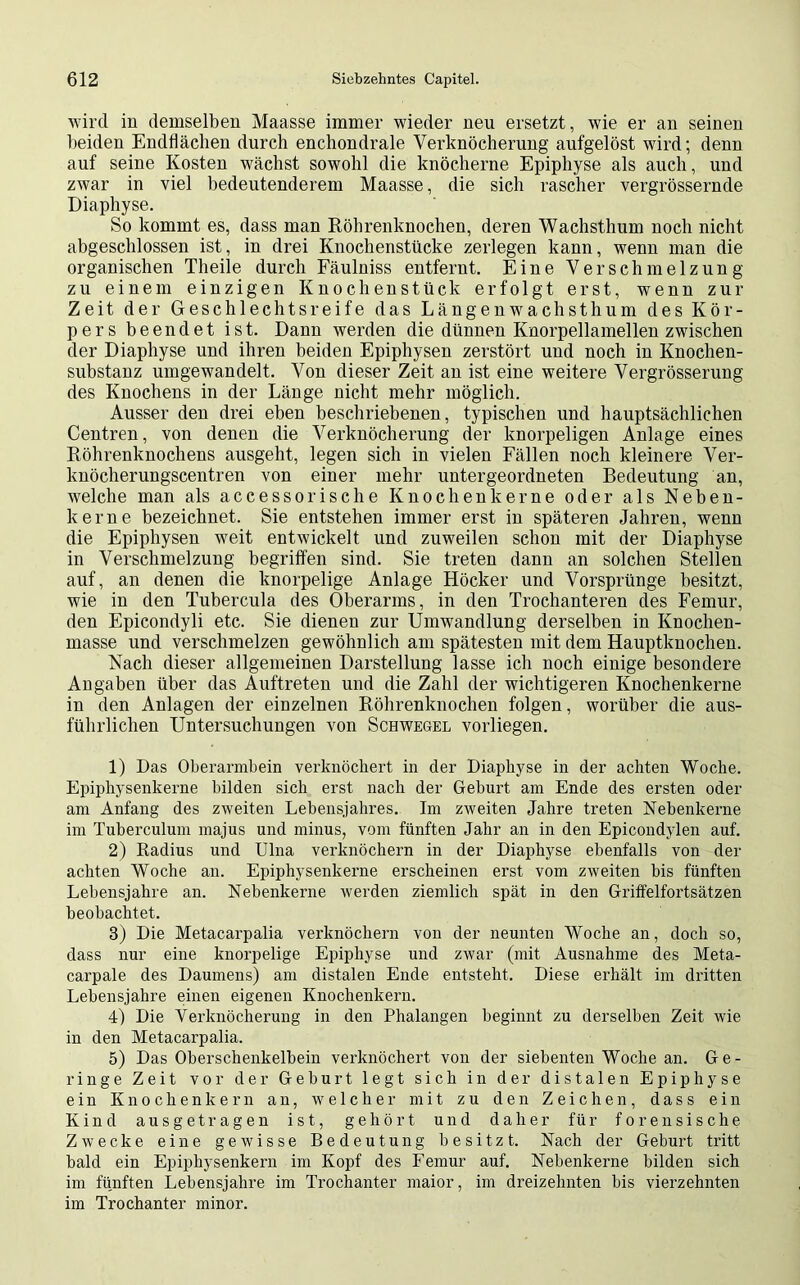 wird in demselben Maasse immer wieder neu ersetzt, wie er an seinen beiden Endflächen durch enchondrale Verknöcherung aufgelöst wird; denn auf seine Kosten wächst sowohl die knöcherne Epiphyse als auch, und zwar in viel bedeutenderem Maasse, die sich rascher vergrössernde Diaphyse. So kommt es, dass man Röhrenknochen, deren Wachsthum noch nicht abgeschlossen ist, in drei Knochenstücke zerlegen kann, wenn man die organischen Theile durch Fäulniss entfernt. Eine Verschmelzung zu einem einzigen Knochenstück erfolgt erst, wenn zur Zeit der Geschlechtsreife das Längenwachsthum des Kör- pers beendet ist. Dann werden die dünnen Knorpellamellen zwischen der Diaphyse und ihren beiden Epiphysen zerstört und noch in Knochen- substanz umgewandelt. Von dieser Zeit an ist eine weitere Vergrösserung des Knochens in der Länge nicht mehr möglich. Ausser den drei eben beschriebenen, typischen und hauptsächlichen Centren, von denen die Verknöcherung der knorpeligen Anlage eines Röhrenknochens ausgeht, legen sich in vielen Fällen noch kleinere Ver- lmöcherungscentren von einer mehr untergeordneten Bedeutung an, welche man als accesso rische Knochen kerne oder als Neben- kerne bezeichnet. Sie entstehen immer erst in späteren Jahren, wenn die Epiphysen weit entwickelt und zuweilen schon mit der Diaphyse in Verschmelzung begriffen sind. Sie treten dann an solchen Stellen auf, an denen die knorpelige Anlage Höcker und Vorsprünge besitzt, wie in den Tubercula des Oberarms, in den Trochanteren des Femur, den Epicondyli etc. Sie dienen zur Umwandlung derselben in Knochen- masse und verschmelzen gewöhnlich am spätesten mit dem Hauptknochen. Nach dieser allgemeinen Darstellung lasse ich noch einige besondere Angaben über das Auftreten und die Zahl der wichtigeren Knochenkerne in den Anlagen der einzelnen Röhrenknochen folgen, worüber die aus- führlichen Untersuchungen von Schwegel vorliegen. 1) Das Oberarmbein verknöchert in der Diaphyse in der achten Woche. Epiphysenkerne bilden sich erst nach der Geburt am Ende des ersten oder am Anfang des zweiten Lebensjahres. Im zweiten Jahre treten Nebenkerne im Tuberculum majus und minus, vom fünften Jahr an in den Epicondylen auf. 2) Radius und Ulna verknöchern in der Diaphyse ebenfalls von der achten Woche an. Epiphysenkerne erscheinen erst vom zweiten bis fünften Lebensjahre an. Nebenkerne werden ziemlich spät in den Griffelfortsätzen beobachtet. 3) Die Metacarpalia verknöchern von der neunten Woche an, doch so, dass nur eine knorpelige Epiphyse und zwar (mit Ausnahme des Meta- carpale des Daumens) am distalen Ende entsteht. Diese erhält im dritten Lebensjahre einen eigenen Knochenkern. 4) Die Verknöcherung in den Phalangen beginnt zu derselben Zeit wie in den Metacarpalia. 5) Das Oberschenkelbein verknöchert von der siebenten Woche an. Ge- ringe Zeit vor der Gehurt legt sich in der distalen Epiphyse ein Knochenkern an, welcher mit zu den Zeichen, dass ein Kind ausgetragen ist, gehört und daher für forensische Zwecke eine gewisse Bedeutung besitzt. Nach der Geburt tritt bald ein Epiphysenkern im Kopf des Femur auf. Nebenkerne bilden sich im fünften Lebensjahre im Trochanter maior, im dreizehnten bis vierzehnten im Trochanter minor.