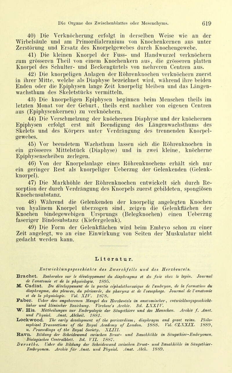 40) Die Verknöcherung erfolgt in derselben Weise wie an der Wirbelsäule und am Primordialcranium von Knochenkernen aus unter Zerstörung und Ersatz des Knorpelgewebes durch Knochengewebe. 41) Die kleinen Knorpel der Fuss- und Handwurzel verknöchern zum grösseren Theil von einem Knochenkern aus, die grösseren platten Knorpel des Schulter- und Beckengürtels von mehreren Centren aus. 42) Die knorpeligen Anlagen der Röhrenknochen verknöchern zuerst in ihrer Mitte, welche als Diaphvse bezeichnet wird, während ihre beiden Enden oder die Epiphysen lange Zeit knorpelig bleiben und das Längen- wachsthum des Skeletstücks vermitteln. 43) Die knorpeligen Epiphysen beginnen beim Menschen theils im letzten Monat vor der Geburt, theils erst nachher von eigenen Centren aus (Epiphysenkernen) zu verknöchern. 44) Die Verschmelzung der knöchernen Diaphyse und der knöchernen Epiphysen erfolgt erst mit Beendigung des Längenwachsthums des Skelets und des Körpers unter Verdrängung des trennenden Knorpel- gewebes. 45) Vor beendetem Wachsthum lassen sich die Röhrenknochen in ein grösseres Mittelstück (Diaphyse) und in zwei kleine, knöcherne Epiphysenscheiben zerlegen. 46) Von der Knorpelanlage eines Röhrenknochens erhält sich nur ein geringer Rest als knorpeliger Ueberzug der Gelenkenden (Gelenk- knorpel). 47) Die Markhöhle der Röhrenknochen entwickelt sich durch Re- sorption der durch Verdrängung des Knorpels zuerst gebildeten, spongiösen Knochensubstanz. 48) Während die Gelenkenden der knorpelig angelegten Knochen von hyalinem Knorpel überzogen sind, zeigen die Gelenkflächen der Knochen bindegewebigen Ursprungs (Belegknochen) einen Ueberzug faseriger Bindesubstanz (Kiefergelenk). 49) Die Form der Gelenkflächen wird beim Embryo schon zu einer Zeit angelegt, wo an eine Einwirkung von Seiten der Muskulatur nicht gedacht werden kann. Literatur. Entwicklungsgeschichte des Zwerchfells und des Herzbeutels. Brächet. Recherches sur le developpement du diaphragma et du foie chez le lapin. Journal de l'anatomie et de la Physiologie. 1895. M. Cadiat. I)u developpement de la partie cephalothoracique de V embryon, de la formation du diaphragma, des pleures, du pericarde, du pharynx et de l'oesophage. Journal de Vanatomie et de la Physiologie. Vol. XIV. 1878. Faber. TJtber den angeborenen Mangel des Herzbeutels in anatomischer, entwicklungsgeschicht- licher und klinischer Beziehung. Virchow s Archiv. Bd. LXXIV. W. His. Mittheilungen zur Embryologie der Säugethiere und des Menschen. Archiv f. Anat. und Physiol. Anat. Abtheil. 1881. Lock wood. The early development of the pericardium, diaphragm and great veins. Philo- sophical Transactions of the Royal Academy of London. 1888. Vol. CLXX1X. 1889, u. Proceedings of the Royal Society. XLIII. Ravn. Bildung der Scheidewand zwischen Brust- und Bauchhöhle in Säugethier-Embryonen. Biologisches Centralblatt. Bd. VII. 1887. E er selb e. Eeber die Bildung der Scheidewand zwischen Brust- und Bauchhöhle in Säugethier- Embryonen. Archiv für Anat. und Physiol. Anat. Abtli. 1889.