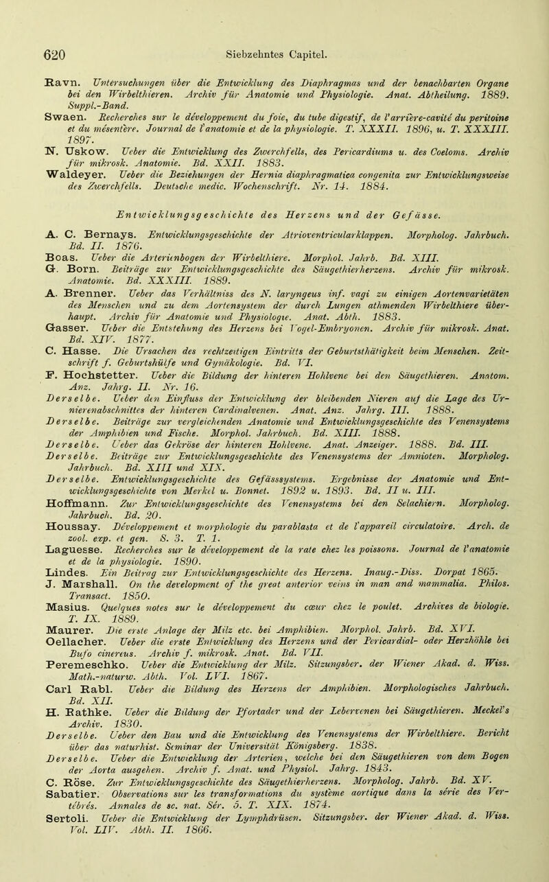 Eavn. Untersuchungen über die Entwicklung des Diaphragmas und der benachbarten Organe bei den Wirbelthieren. Archiv für Anatomie und Physiologie. Anat. Abtheilung. 1889. Suppl.-Band. Swaen. Recherches sur le developpement du foie, du tube digestif, de Varriere-cavite du peritoine et du mesentere. Journal de l'anatomie et de la Physiologie. T. XXXII. 1896, u. T. XXXIII. 1897. IST. Uskow. Ueber die Entwicklung des Zwerchfells, des Pericardiums u. des Coeloms. Archiv für mikrosk. Anatomie. Bd. XXII. 1883. Waldeyer. Ueber die Beziehungen der Eernia diaphragmatica congenita zur Entwicklungsweise des Zwerchfells. Deutsche medic. Wochenschrift. Nr. 14. 1884. Entwicklung sg eschichte des Herzens und der Gefässe. A. C. Bernays. Entwicklungsgeschichte der Atrioventricularklappen. Morpholog. Jahrbuch. Bd. II. 1876. Boas. Ueber die Arterünbogen der Wirbelthiere. Morphol. Jahrb. Bd. XIII. G. Born. Beiträge zur Entwicklungsgeschichte des Säugethierherzens. Archiv für mikrosk. Anatomie. Bd. XXXIII. 1889. A. Brenner. Ueber das Verhältniss des N. laryngeus inf. vagi zu einigen Aortenvarietäten des Menschen und zu dem Aortensystem der durch Lungen athmenden Wirbelthiere über- haupt. Archiv für Anatomie und Physiologie. Anat. Abth. 1883. Gasser. Ueber die Entstehung des Herzens bei Vogel-Embryonen. Archiv für mikrosk. Anat. Bd. XIV. 1877. C. Hasse. Die Ursachen des rechtzeitigen Eintritts der Geburtsthätigkeit beim Menschen. Zeit- schrift f. Geburtshülfe und Gynäkologie. Bd. VI. P. Hochstetter. Ueber die Bildung der hinteren Hohlvene bei den Säugethieren. Anatom. Anz. Jahrg. II. Nr. 16. Derselbe. Ueber den Einßuss der Entwicklung der bleibenden Nieren auf die Lage des Ur- nierenabschnittes der hinteren Cardinalvenen. Anat. Anz. Jahrg. III. 1888. Derselbe. Beiträge zur vergleichenden Anatomie und Entwicklungsgeschichte des Venensystems der Amphibien und Fische. Morphol. Jahrbuch. Bd. XIII. 1888. Derselbe. Ueber das Gekröse der hinteren Hohlvene. Anat. Anzeiger. 1888. Bd. III. Derselbe. Beiträge zur Entwicklungsgeschichte des Venensystems der Amnioten. Morpholog. Jahrbuch. Bd. XIII und XIX. Derselbe. Entwicklungsgeschichte des Gefässsystems. Ergebnisse der Anatomie und Ent- wicklungsgeschichte von Merkel u. Bonnet. 1892 u. 1893. Bd. II u. III. HofFmann. Zur Entwicklungsgeschichte des Venensystems bei den Selachiern. Morpholog. Jahrbuch. Bd. 20. Houssay. Developpement et morphologie du parablasta et de l'appareil circulatoire. Arch. de zool. exp. et gen. S. 3. T. 1. Laguesse. Recherches sur le developpement de la rate chez les poissons. Journal de l'anatomie et de la Physiologie. 1890. Lindes. Ein Beitrag zur Entwicklungsgeschichte des Herzens. Inaug.-Diss. Dorpat 1865. J. Marshall. On the development of the great anterior veins in man and mammalia. Philos. Transact. 1850. Masius. Quelques notes sur le developpement du cceur chez le poulet. Archives de biologie. T. IX. 1889. Maurer. Die erste Anlage der Milz etc. bei Amphibien. Morphol. Jahrb. Bd. XII. Oellaeher. Ueber die erste Entwicklung des Herzens und der Pericardial- oder Herzhöhle bei Bufo cinereus. Archiv f. mikrosk. Anat. Bd. VII. Peremeschko. Ueber die Entwicklung der Milz. Sitzungsber. der Wiener Akad. d. Wiss. Math.-naturw. Abth. Vol. LVI. 1867. Carl Rabl. Ueber die Bildung des Herzens der Amphibien. Morphologisches Jahrbuch. Bd. XII. H. Rathke. Ueber die Bildung der Pfortader und der Lebervenen bei Säugethieren. Meckel's Archiv. 1830. Derselbe. Ueber den Bau und die Entwicklung des Venensystems der Wirbelthiere. Bericht über das naturhist. Seminar der Universität Königsberg. 1838. Derselbe. Ueber die Entwicklung der Arterien, welche bei den Säugethieren von dem Bogen der Aorta ausgehen. Archiv f. Anat. und Physiol. Jahrg. 1843. C. Röse. Zur Entwicklungsgeschichte des Säugethierherzens. Morpholog. Jahrb. Bd. XV. Sabatier. Observations sur les transformations du Systeme aortique dans la sene des Ver- tebres. Annales de sc. nat. Ser. 5. T. XIX. 1874. Sertoli. Ueber die Entwicklung der Lymplidrüsen. Sitzungsber. der Wiener Akad. d. Wiss. Vol. LIV. Abth. II. 1866.