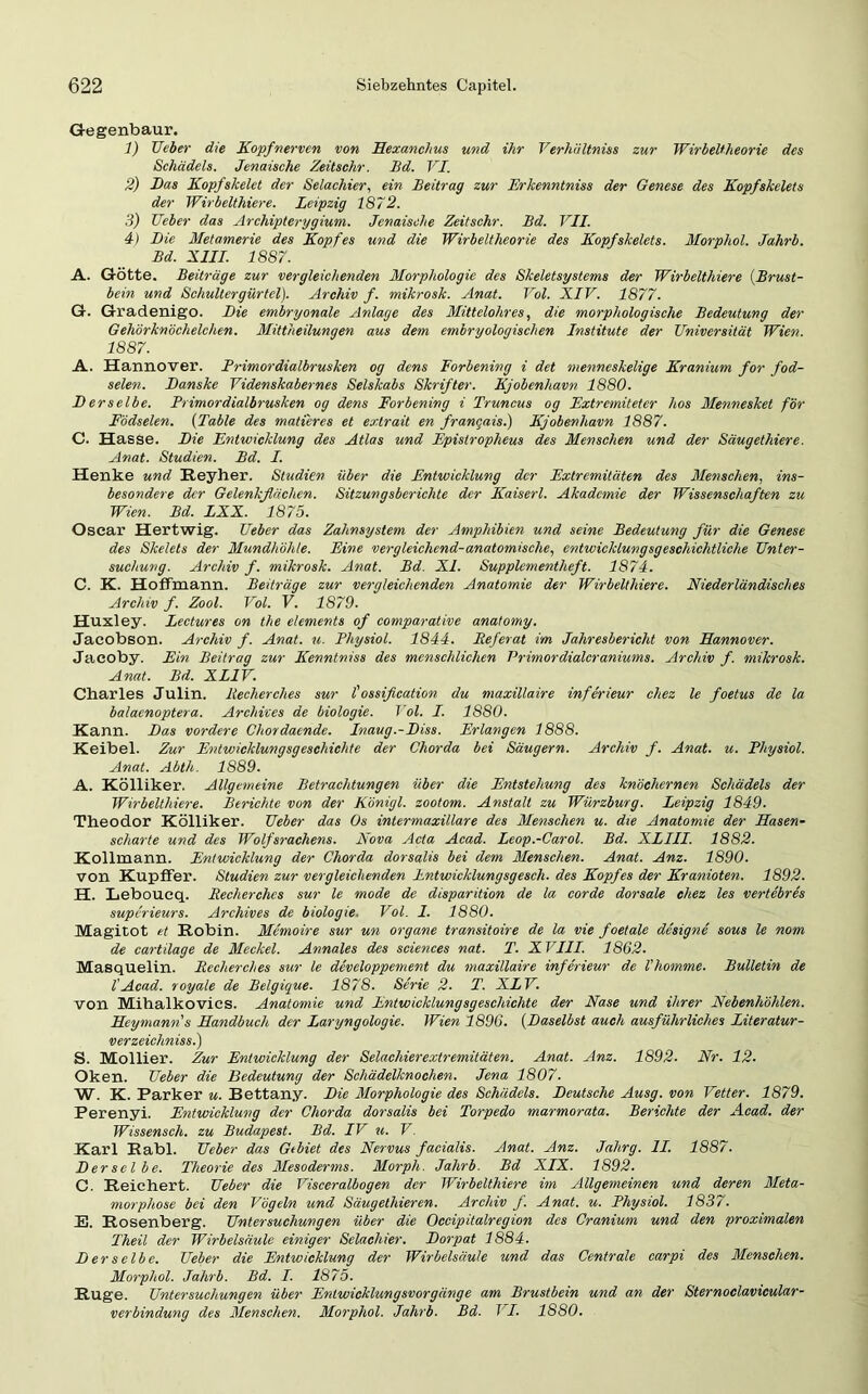 Gegenbaur. 1) Ueber die Kopf nerven von Hexanchus und ihr Verhältnis zur WirbeUheorie des Schädels. Jenaische Zeitschr. Bd. VI. 2) Das Kopfskelet der Selachier, ein Beitrag zur Erkenntnis der Genese des Kopfskelets der Wirbelthiere. Leipzig 1872. 3) Ueber das Archipterygium. Jenaische Zeitschr. Bd. VII. 4) Die Metamerie des Kopfes und die Wirbeltheorie des Kopfskelets. Morphol. Jahrb. Bd. XIII. 1887. A. Götte. Beiträge zur vergleichenden Morphologie des Skeletsystems der Wirbelthiere (Brust- bein und Schultergürtel). Archiv f. mikrosk. Anat. Vol. XIV. 1877. G. Gradenigo. Die embryonale Anlage des Mittelohres, die morphologische Bedeutung der Gehörknöchelchen. Mittheilungen aus dem embryologischen Institute der Universität Wien. 1887. A. Hannover. Primordialbrusken og dens Forbening i det menneskelige Kranium for fod- selen. Danske Videnskabernes Selskabs Skrifter. Kjobenhavn 1880. JD erselbe. Primordialbrusken og dens Forbening i Truncus og Extrcmiteter hos Mennesket för Födselen. (Table des matieres et extrait en frangais.) Kjobenhavn 1887. C. Hasse. Die Entwicklung des Atlas und Epistropheus des Menschen und der Säugethiere. Anat. Studien. Bd. I. Henke und Reyher. Studien über die Entwicklung der Extremitäten des Menschen, ins- besondere der Gelenkflächen. Sitzungsberichte der Kaiserl. Akademie der Wissenschaften zu Wien. Bd. LXX. 1875. Oscar Hertwig. Ueber das Zahnsystem der Amphibien und seine Bedeutung für die Genese des Skelets der Mundhöhle. Eine vergleichend-anatomische, entwicklungsgeschichtliche Unter- suchung. Archiv f. mikrosk. Anat. Bd. XI. Supplementheft. 1874. C. K. Hoffmann. Beiträge zur vergleichenden Anatomie der Wirbelthiere. Niederländisches Archiv f. Zool. Vol. V. 1879. Huxley. Lectures on the elements of comparative anatomy. Jacobson. Archiv f. Anat. u. Physiol. 1844. Referat im Jahresbericht von Hannover. Jacoby. Ein Beitrag zur Kenntniss des menschlichen Primordialcraniums. Archiv f. mikrosk. Anat. Bd. XLIV. Charles Julin. liecherches sur l'ossifleation du maxillaire inferieur chez le foetus de la balacnoptera. Archives de biologie. Vol. I. 1880. Kann. Das vordere Chordaende. Inaug.-Uiss. Erlangen 1888. Keibel. Zur Entwicklungsgeschichte der Chorda bei Säugern. Archiv f. Anat. u. Physiol. Anat. Abth- 1889. A. Kölliker. Allgemeine Betrachtungen über die Entstehung des knöchernen Schädels der Wirbelthiere. Berichte von der Königl. zootom. Anstalt zu Würzburg. Leipzig 1849. Theodor Kölliker. Ueber das Os intermaxillare des Menschen u. die Anatomie der Hasen- scharte und des Wolfsrachens. Nova Acta Acad. Leop.-Carol. Bd. XLIII. 1882. Kollmann. Entwicklung der Chorda dorsalis bei dem Menschen. Anat. Anz. 1890. von KupfFer. Studien zur vergleichenden Entwicklungsgesch. des Kopfes der Kranioten. 1892. H. Leboucq. Recherches sur le mode de disparition de la corde dorsale chez les vertebres superieurs. Archives de biologie. Vol. 1. 1880. Magitot et Robin. Memoire sur un Organe transitoire de la vie foetale designe sous le nom de cartilage de Meckel. Annales des Sciences nat. T. XVIII. 1862. Masquelin. Recherches sur le developpement du maxillaire inferieur de l'homme. Bulletin de l'Acad. royale de Belgique. 1878. Serie 2. T. XLV. von Mihalkovies. Anatomie und Entwicklungsgeschichte der Nase und ihrer Nebenhöhlen. Heymann s Handbuch der Laryngologie. Wien 1896. (Daselbst auch ausführliches Literatur- verzeichnisse) S. Mollier. Zur Entwicklung der Selachierextremitäten. Anat. Anz. 1892. Nr. 12. Oken. Ueber die Bedeutung der Schädelknochen. Jena 1807. W. K. Parker u. Bettany. Hie Morphologie des Schädels. Deutsche Ausg. von Vetter. 1879. Perenyi. Entwicklung der Chorda dorsalis bei Torpedo marmorata. Berichte der Acad. der Wissensch. zu Budapest. Bd. IV u. V. Karl Rabl. Ueber das Gebiet des Nervus facialis. Anat. Anz. Jalirg. II. 1887. Derselbe. Theorie des Mesoderms. Morph. Jahrb. Bd XIX. 1892. C. Reichert. Ueber die Visceralbogen der Wirbelthiere im Allgemeinen und deren Meta- morphose bei den Vögeln und Säugetliieren. Archiv f. Anat. u. Physiol. 1837. E. Rosenberg. Untersuchungen über die Occipitalregion des Cranium und den proximalen Theil der Wirbelsäule einiger Selachier. Dorpat 1884. Derselbe. Ueber die Entwicklung der Wirbelsäule und das Centrale carpi des Menschen. Morphol. Jahrb. Bd. I. 1875. Rüge. Untersuchungen über Entwicklungsvorgänge am Brustbein und an der Sternoclavicular- verbindung des Menschen. Morphol. Jahrb. Bd. 11. 1880.