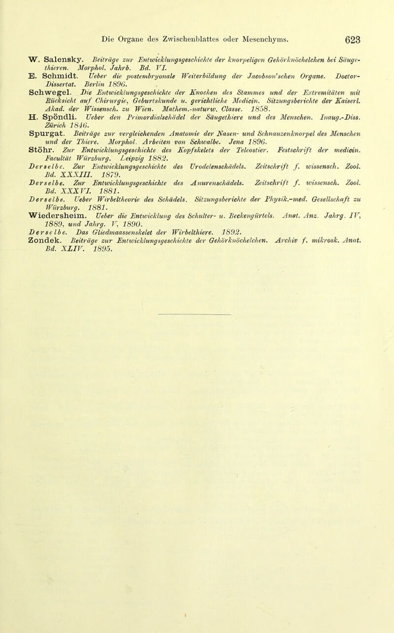 W. Salensky. Beiträge zur Entwicklungsgeschichte der knorpeligen Gehörknöchelchen bei Säuge- thieren. Morphol. Jahrb. Bd. VI. E. Schmidt. lieber die postembryonale Weiterbildung der Jacobson'sehen Organe. JJoctor- Dissertat. Berlin 1896. Schwegel. Die Entwicklungsgeschichte der Knochen des Stammes und der Extremitäten mit Rücksicht auf Chirurgie, Geburtskunde u. gerichtliche Medicin. Sitzungsberichte der Kaiserl. Akad. der Wissensch. zu Wien. Mathem.-naturw. Classe. 1858. H. Spöndli. Geber den Primordialschädel der Säugethiere und des Menschen. Inaug.-Diss. Zürich 1846. Spurgat. Beiträge zur vergleichenden Anatomie der Nasen- und Schnauzenknorpel des Menschen und der Thiere. Morphol. Arbeiten von Schwalbe. Jena 1896. Stöhr. Zur Entwicklungsgeschichte des Kopfskelets der Teleostier. Festschrift der medicin. Facultät Würzburg. Leipzig 1882. Der selb e. Zur Entwicklungsgeschichte des Urodelenschädels. Zeitschrift f. wissensch. Zool. Bd. XXXIII. 1879. D er selbe. Zur Entwicklungsgeschichte des Anurenscliädels. Zeitschrift f. wissensch. Zool. Bd. XXXVI. 1881. Derselbe. Geber Wirbeltheorie des Schädels. Sitzungsberichte der Physik.-med. Gesellschaft zu Würzburg. 1881. Wiedersheim. Geber die Entwicklung des Schulter- u. Beckengürtels. Anat. Anz. Jahrg. IV, 1889, und Jahrg. V, 1890. D er selb e. Das Gliedmaassenskelet der Wirbelthiere. 1S92. Zondek. Beiträge zur Entwicklungsgeschichte der Gehörknöchelchen. Archiv f. mikrosk. Anat. Bd. XIIV. 1895.