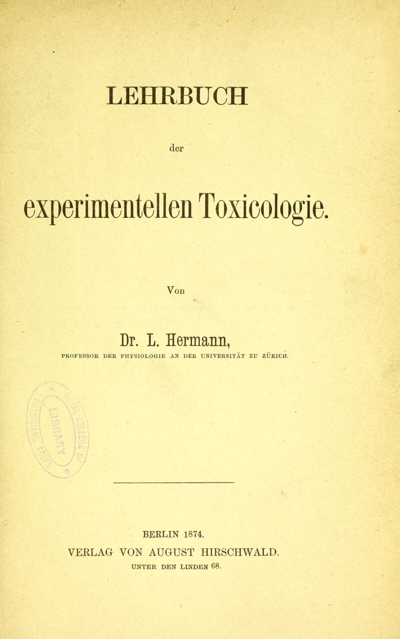 LEHRBUCH der experimentellen Toxioologie Von Dr. L. Hermann, PROFESSOR DER PHYSIOLOGIE AN DER UNIVERSITÄT ZU ZÜRICH. BERLIN 1874. VERLAG VON AUGUST HIRSCHWALD. UNTER DEN LINDEN 68.