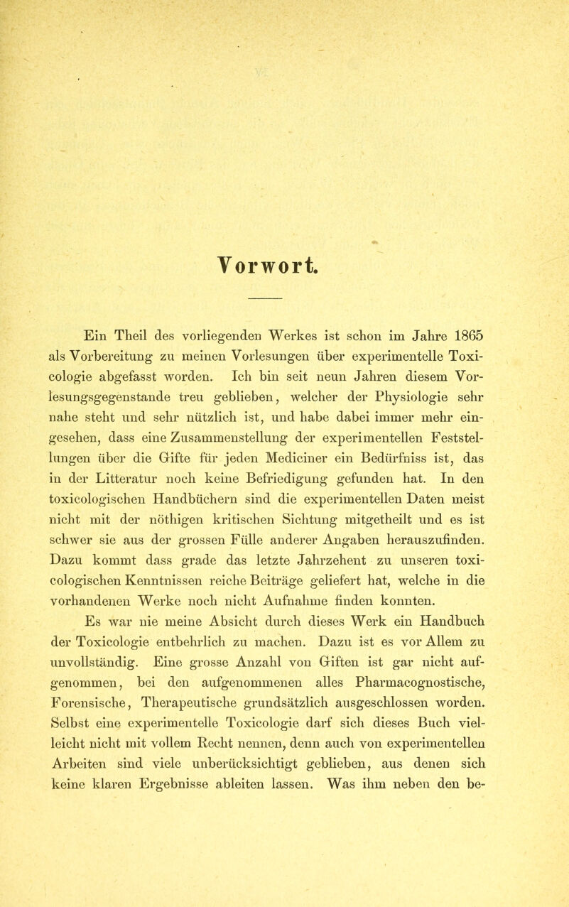 Vorwort, Ein Theil des vorliegenden Werkes ist schon im Jahre 1865 als Vorbereitung zn meinen Vorlesungen über experimentelle Toxi- cologie abgefasst worden. Ich bin seit neun Jahren diesem Vor- lesungsgegenstande treu geblieben, welcher der Physiologie sehr nahe steht und sehr nützlich ist, und habe dabei immer mehr ein- gesehen, dass eine Zusammenstellung der experimentellen Feststel- lungen über die Gifte für jeden Mediciner ein Bedürfniss ist, das in der Litteratur noch keine Befriedigung gefunden hat. In den toxicologischen Handbüchern sind die experimentellen Daten meist nicht mit der nöthigen kritischen Sichtung mitgetheilt und es ist schwer sie aus der grossen Fülle anderer Angaben herauszufinden. Dazu kommt dass grade das letzte Jahrzehent zu unseren toxi- cologischen Kenntnissen reiche Beiträge geliefert hat, welche in die vorhandenen Werke noch nicht Aufnahme finden konnten. Es war nie meine Absicht durch dieses Werk ein Handbuch der Toxicologie entbehrlich zu machen. Dazu ist es vor Allem zu unvollständig. Eine grosse Anzahl von Giften ist gar nicht auf- genommen, bei den aufgenommenen alles Pharmacognostische, Forensische, Therapeutische grundsätzlich ausgeschlossen worden. Selbst eine experimentelle Toxicologie darf sich dieses Buch viel- leicht nicht mit vollem Recht nennen, denn auch von experimentellen Arbeiten sind viele unberücksichtigt geblieben, aus denen sich keine klaren Ergebnisse ableiten lassen. Was ihm neben den be-