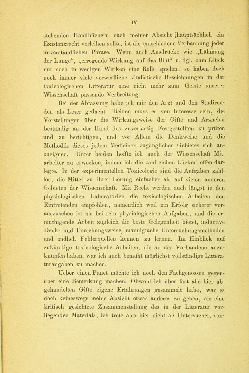 stehenden Handbüchern nach meiner Absicht |hauptsächlich ein Existenzrecht verleihen sollte, ist die entschiedene Verbannung jeder unverständlichen Phrase. Wenn auch Ausdrücke wie „Lähmung der Lunge“, „erregende Wirkung auf das Blut“ u. dgl. zum Glück nur noch in wenigen Werken eine Rolle spielen, so haben doch noch immer viele verwerfliche vitalistische Bezeichnungen in der toxicologischen Litteratur eine nicht mehr zum Geiste unserer Wissenschaft passende Verbreitung. Bei der Abfassung habe ich mir den Arzt und den Studiren- den als Leser gedacht. Beiden muss es von Interesse sein, die Vorstellungen über die Wirkungsweise der Gifte und Arzneien beständig an der Hand des zuverlässig Festgestellten zu prüfen und zu berichtigen, und vor Allem die Denkweise und die Methodik dieses jedem Mediciner zugänglichen Gebietes sich an- zueignen. Unter beiden hoffte ich auch der Wissenschaft Mit- arbeiter zu erwecken, indem ich die zahlreichen Lücken offen dar- legte. In der experimentellen Toxicologie sind die Aufgaben zahl- los, die Mittel zu ihrer Lösung einfacher als auf vielen anderen Gebieten der Wissenschaft. Mit Recht werden auch längst in den physiologischen Laboratorien die toxicologischen Arbeiten den Eintretenden empfohlen, namentlich weil ein Erfolg sicherer vor- auszusehen ist als bei rein physiologischen Aufgaben, und die er- muthigende Arbeit zugleich die beste Gelegenheit bietet, inductive Denk- und Forschungsweise, mannigfache Untersuchungsmethoden und endlich Fehlerquellen kennen zu lernen. Im Hinblick auf zukünftige toxicologische Arbeiten, die an das Vorhandene anzu- knüpfen haben, war ich auch bemüht möglichst vollständige Littera- turangaben zu machen. Ueber einen Punct möchte ich noch den Fachgenossen gegen- über eine Bemerkung machen. Obwohl ich über fast alle hier ab- gehandelten Gifte eigene Erfahrungen gesammelt habe, war es doch keineswegs meine Absicht etwas anderes zu geben, als eine kritisch gesichtete Zusammenstellung des in der Litteratur vor- liegenden Materials; ich trete also hier nicht als Untersucher, son-