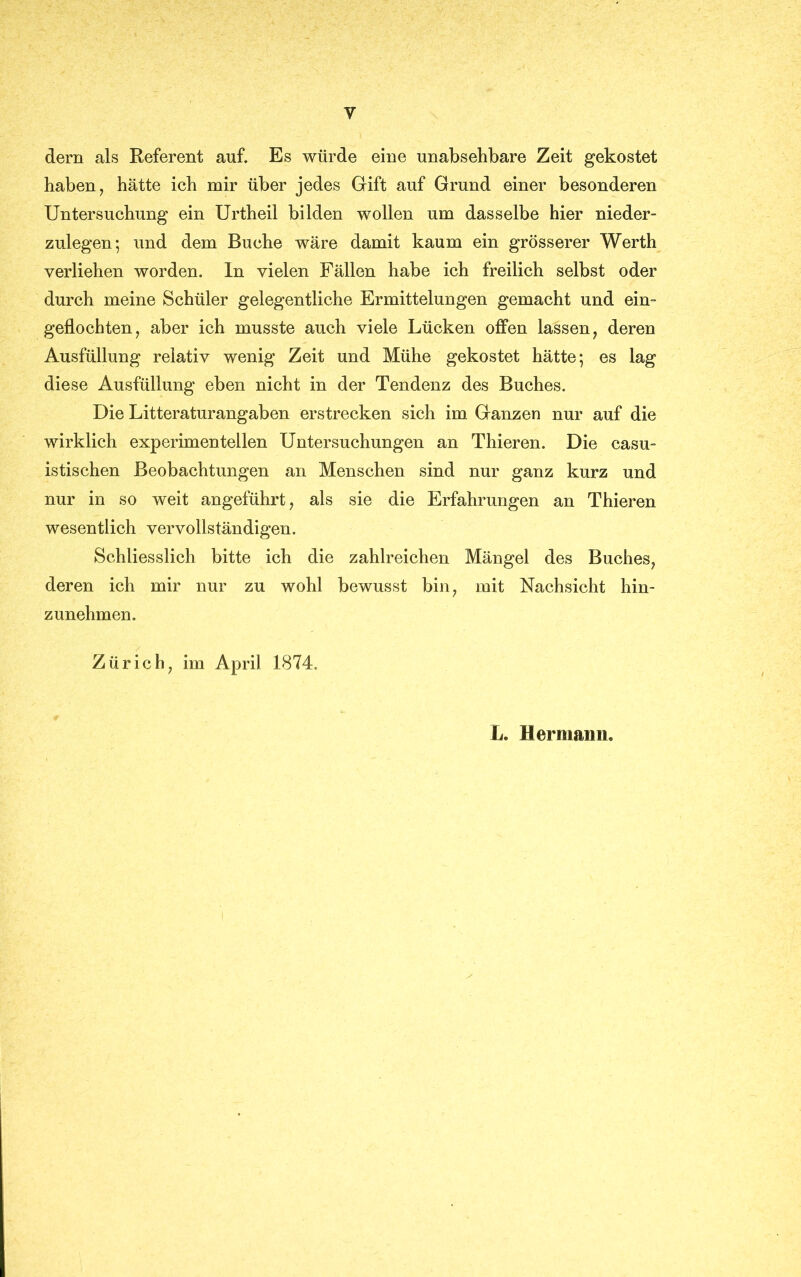 Y dern als Referent auf« Es würde eine unabsehbare Zeit gekostet haben, hätte ich mir über jedes Gift auf Grund einer besonderen Untersuchung ein Urtheil bilden wollen um dasselbe hier nieder- zulegen; und dem Buche wäre damit kaum ein grösserer Werth verliehen worden, ln vielen Fällen habe ich freilich selbst oder durch meine Schüler gelegentliche Ermittelungen gemacht und ein- geflochten, aber ich musste auch viele Lücken offen lassen, deren Ausfüllung relativ wenig Zeit und Mühe gekostet hätte; es lag diese Ausfüllung eben nicht in der Tendenz des Buches. Die Litteraturangaben erstrecken sich im Ganzen nur auf die wirklich experimentellen Untersuchungen an Thieren. Die casu- istischen Beobachtungen an Menschen sind nur ganz kurz und nur in so weit angeführt, als sie die Erfahrungen an Thieren wesentlich vervollständigen. Schliesslich bitte ich die zahlreichen Mängel des Buches, deren ich mir nur zu wohl bewusst bin, mit Nachsicht hin- zunehmen. Zürich, im April 1874. L. Hermann.