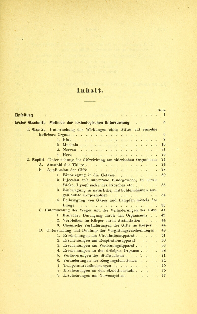 Inhalt Seite Einleitung ............... ........ 1 Erster Abschnitt. Methode der toxicologischen Untersuchung 5 1. (üaptUl. Untersuchung' der Wirkungen eines Giftes auf einzelne isolirbare Organe 6 1. Blut 7 2. Muskeln 13 3. Nerven . . 21 4. Herz 23 2. dapttd. Untersuchung der Giftwirkung am thierischen Organismus 24 A. Auswahl der Thiere 24 B. Application der Gifte 28 1. Einbringung in die Gefässe 30 2. Injection in’s subcutane Bindegewebe, in seröse Säcke, Lymphsäcke des Frosches etc 33 3. Einbringung in natürliche, mit Schleimhäuten aus- gekleidete Körperhöhlen 34 4. Beibringung von Gasen und Dämpfen mittels der Lunge 35 C. Untersuchung des Weges und der Veränderungen der Gifte 41 1. Einfacher Durchgang durch den Organismus . . 42 2. Verbleiben im Körper durch Assimilation ... 44 3. Chemische Veränderungen der Gifte im Körper . 44 D. Untersuchung und Deutung der Vergiftungserscheinungen . 49 1. Erscheinungen am Circulationsapparat 51 2. Erscheinungen am Respirationsapparat .... 58 3. Erscheinungen am Verdauungsapparat 63 4. Erscheinungen an den drüsigen Organen .... 68 5. Veränderungen des Stoffwechsels 71 6. Veränderungen der Zeugungsfunctionen .... 74 7. Temperaturveränderungen *75 8. Erscheinungen an den Skelettmuskeln 75 9. Erscheinungen am Nervensystem 77