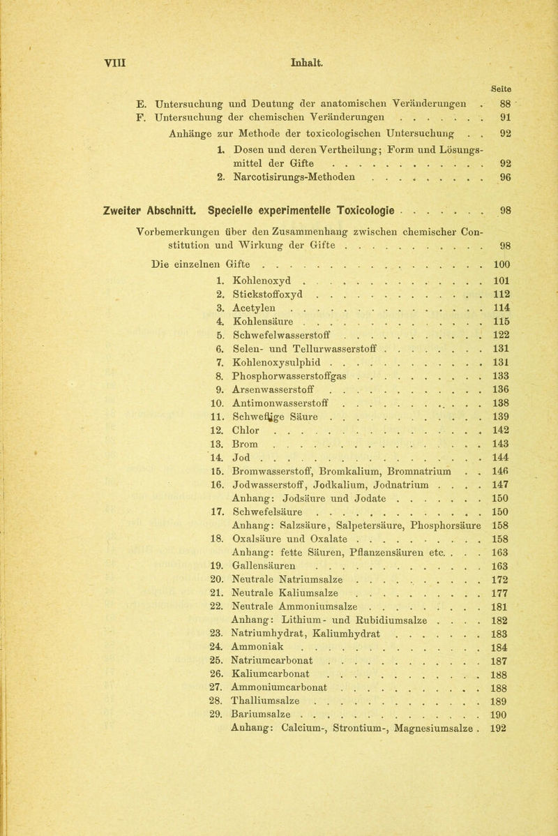 Seite E. Untersuchung und Deutung der anatomischen Veränderungen . 88 F. Untersuchung der chemischen Veränderungen ....... 91 Anhänge zur Methode der toxicologischen Untersuchung . . 92 1. Dosen und deren Vertheilung; Form und Lösungs- mittel der Gifte 92 2. Narcotisirungs-Methoden ......... 96 Zweiter Abschnitt. Specielle experimentelle Toxicologie ....... 98 Vorbemerkungen über den Zusammenhang zwischen chemischer Con- stitution und Wirkung der Gifte 98 Die einzelnen Gifte 100 1. Kohlenoxyd 101 2. Stickstoffoxyd 112 3. Acetylen .114 4. Kohlensäure 115 5. Schwefelwasserstoff 122 6. Selen- und Tellurwasserstoff 131 7. Kohlenoxysulphid 131 8. Phosphorwasserstoffgas 133 9. Arsenwasserstoff 136 10. Antimonwasserstoff ............ 138 11. Schweige Säure 139 12. Chlor 142 13. Brom 143 14. Jod . . 144 15. Bromwasserstoff, Bromkalium, Bromnatrium . . 146 16. Jodwasserstoff, Jodkalium, Jodnatrium .... 147 Anhang: Jodsäure und Jodate 150 17. Schwefelsäure 150 Anhang: Salzsäure, Salpetersäure, Phosphorsäure 158 18. Oxalsäure und Oxalate 158 Anhang: fette Säuren, Pflanzensäuren etc. . . . 163 19. Gallensäuren 163 20. Neutrale Natriumsalze 172 21. Neutrale Kaliumsalze 177 22. Neutrale Ammoniumsalze 181 Anhang: Lithium- und Rubidiumsalze .... 182 23. Natriumhydrat, Kaliumhydrat 183 24. Ammoniak 184 25. Natriumcarbonat 187 26. Kaliumcarbonat 188 27. Ammoniumcarbonat 188 28. Thalliumsalze 189 29. Bariumsalze 190 Anhang: Calcium-, Strontium-, Magnesiumsalze . 192