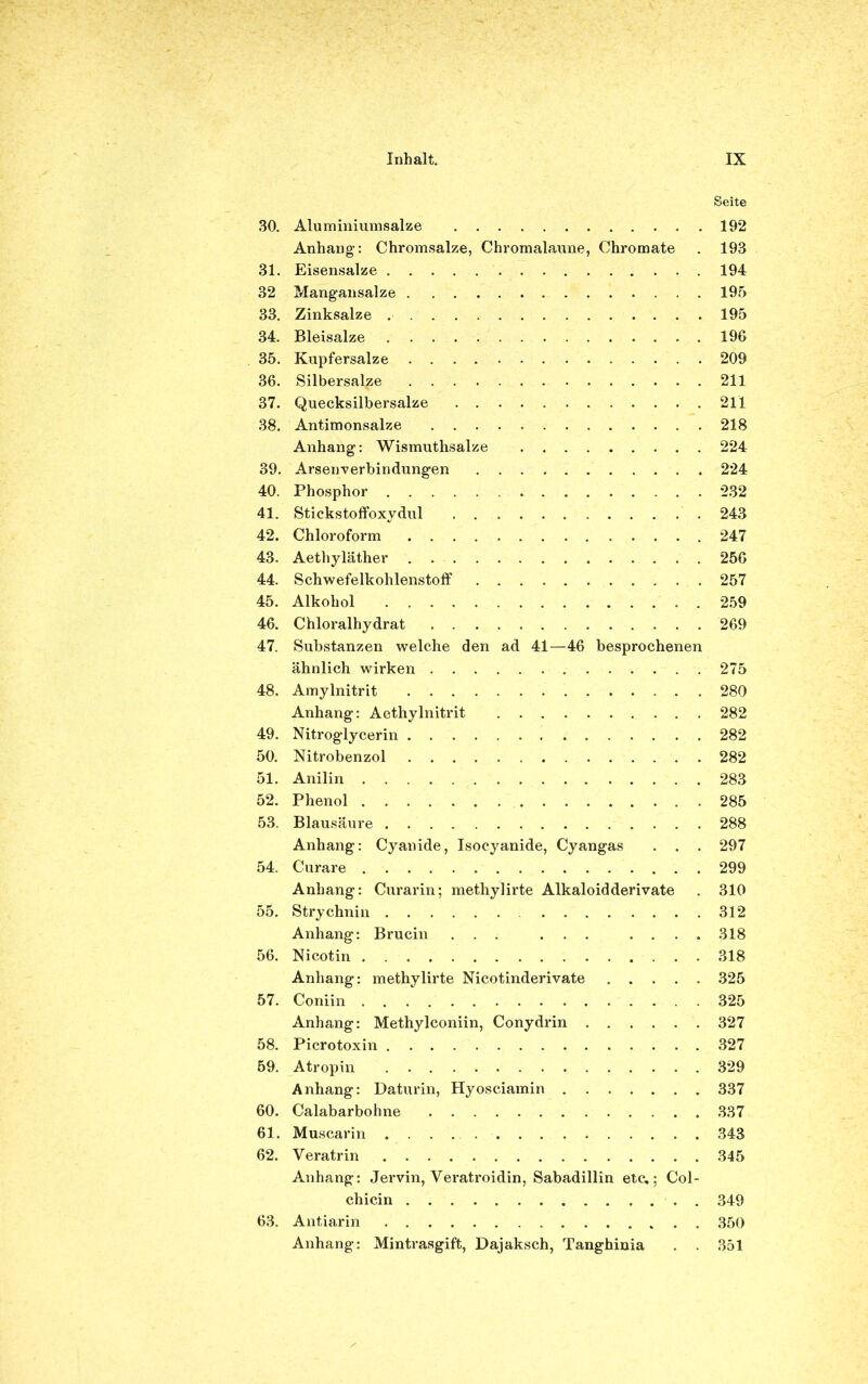 Seite 30. Aluminiumsalze 192 Anhang: Chromsalze, Chromalaune, Chromate . 193 31. Eisensalze 194 32 Mangansalze 195 33. Zinksalze 195 34. Bleisalze 196 35. Kupfersalze 209 36. Silbersal^e 211 37. Quecksilbersalze 211 38. Antimonsalze 218 Anhang: Wismuthsalze 224 39. Arsenverbindungen 224 40. Phosphor 232 41. Stickstoffoxydul 243 42. Chloroform 247 43. Aethyläther 256 44. Schwefelkohlenstoff 257 45. Alkohol 259 46. Chloralhydrat 269 47. Substanzen welche den ad 41—46 besprochenen ähnlich wirken 275 48. Amylnitrit 280 Anhang: Aethylnitrit 282 49. Nitroglycerin 282 50. Nitrobenzol 282 51. Anilin 283 52. Phenol 285 53. Blausäure 288 Anhang: Cyanide, Isocyanide, Cyangas . . . 297 54. Curare 299 Anhang: Curarin; methylirte Alkaloid der ivate . 310 55. Strychnin 312 Anhang: Brucin ... ... .... 318 56. Nicotin 318 Anhang: methylirte Nicotinderivate 325 57. Coniin 325 Anhang: Methylconiin, Conydrin 327 58. Picrotoxin 327 59. Atropin 329 Anhang: Daturin, Hyosciamin 337 60. Calabarbohne 337 61. Muscarin 343 62. Veratrin 345 Anhang: Jervin, Yeratroidin, Sabadillin etc.; Col- chicin . 349 63. Antiarin 350 Anhang: Mintrasgift, Dajaksch, Tanghinia . . 351