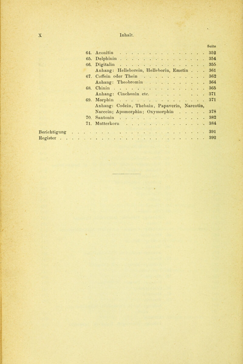 Seite 64. Aconitin . 352 65. Delphinin 354 66. Digitalin 355 Anhang: Helleborein, Helleborin, Emetin . . . 361 67. Coffein oder Thein 362 Anhang: Theobromin 364 68. Chinin 365 Anhang: Cinchonin etc ... 371 69. Morphin 371 Anhang: Codein, Thebain, Papaverin, Narcotin, Narcein; Apomorphin; Oxymorphin 378 70. Santonin 382 71. Mutterkorn 384 Berichtigung 391 Register 392