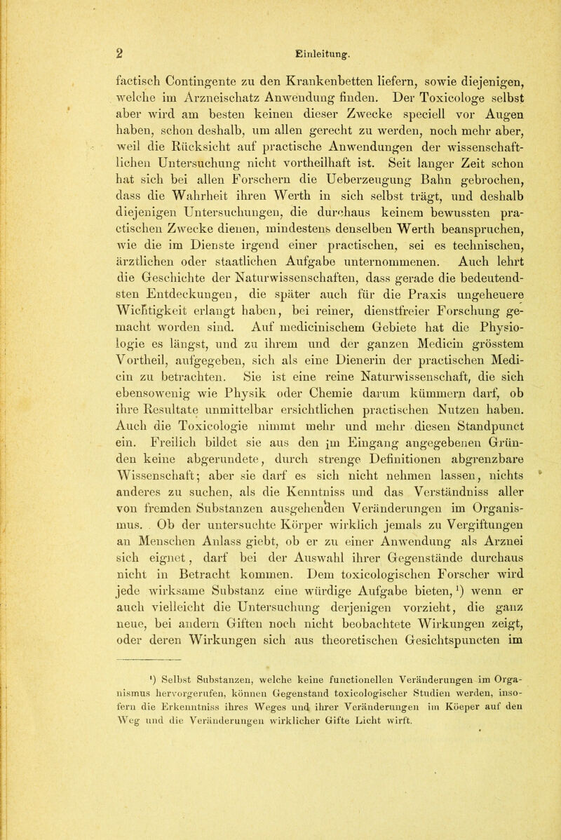 factisch Contingente zu den Krankenbetten liefern, sowie diejenigen, welche im Arzneischatz Anwendung finden. Der Toxicologe selbst aber wird am besten keinen dieser Zwecke speciell vor Augen haben, schon deshalb, um allen gerecht zu werden, noch mehr aber, weil die Rücksicht auf practische Anwendungen der wissenschaft- lichen Untersuchung nicht vortheilhaft ist. Seit langer Zeit schon hat sich bei allen Forschern die Ueberzeugung Bahn gebrochen, dass die Wahrheit ihren Werth in sich selbst trägt, und deshalb diejenigen Untersuchungen, die durchaus keinem bewussten pra- ctischen Zwecke dienen, mindestens denselben Werth beanspruchen, wie die im Dienste irgend einer practischen, sei es technischen, ärztlichen oder staatlichen Aufgabe unternommenen. Auch lehrt die Geschichte der Naturwissenschaften, dass gerade die bedeutend- sten Entdeckungen, die später auch für die Praxis ungeheuere Wichtigkeit erlangt haben, bei reiner, dienstfreier Forschung ge- macht worden sind. Auf medicinischem Gebiete hat die Physio- logie es längst, und zu ihrem und der ganzen Medicin grösstem Vortheil, aufgegeben, sich als eine Dienerin der practischen Medi- cin zu betrachten. Sie ist eine reine Naturwissenschaft, die sich ebensowenig wie Physik oder Chemie darum kümmern darf, ob ihre Resultate unmittelbar ersichtlichen practischen Nutzen haben. Auch die Toxicologie nimmt mehr und mehr diesen Standpunct ein. Freilich bildet sie aus den [m Eingang angegebenen Grün- den keine abgerundete, durch strenge Definitionen abgrenzbare Wissenschaft; aber sie darf es sich nicht nehmen lassen, nichts anderes zu suchen, als die Kenntniss und das Verständniss aller von fremden Substanzen ausgehenden Veränderungen im Organis- mus. . Ob der untersuchte Körper wirklich jemals zu Vergiftungen an Menschen Anlass giebt, ob er zu einer Anwendung als Arznei sich eignet, darf bei der Auswahl ihrer Gegenstände durchaus nicht in Betracht kommen. Dem toxicologischen Forscher wird jede wirksame Substanz eine würdige Aufgabe bieten,x) wenn er auch vielleicht die Untersuchung derjenigen vorzieht, die ganz neue, bei andern Giften noch nicht beobachtete Wirkungen zeigt, oder deren Wirkungen sich aus theoretischen Gesichtspuncten im ') Selbst Substanzen, welche keine functionellen Veränderungen im Orga- nismus hervorgerufen, können Gegenstand toxieologischer Studien werden, inso- fern die Erkenntniss ihres Weges und ihrer Veränderungen im Köeper auf den Weg und die Veränderungen wirklicher Gifte Licht wirft.