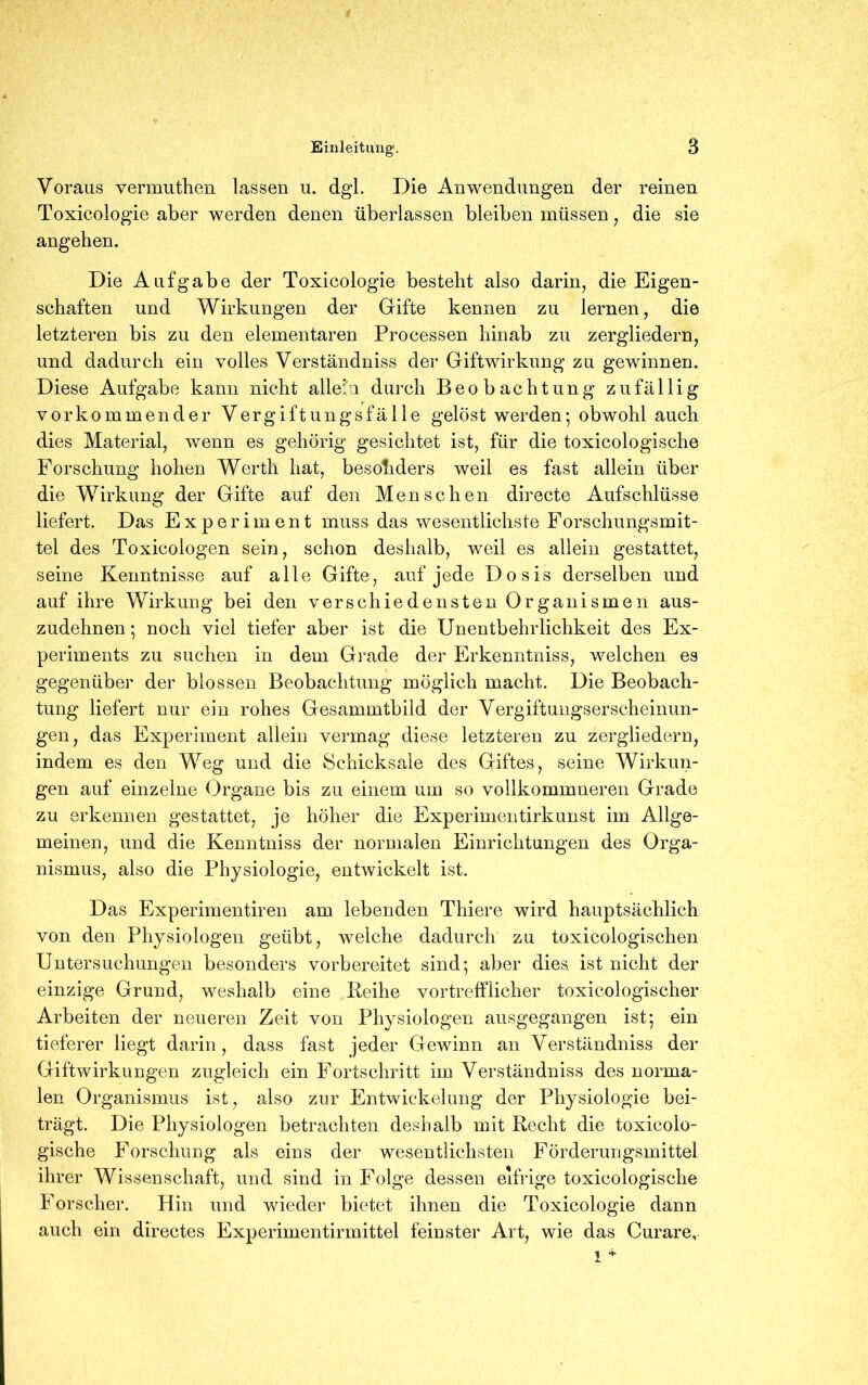 Voraus vermuthen lassen u. dgl. Die Anwendungen der reinen Toxicologie aber werden denen überlassen bleiben müssen, die sie angeben. Die Aufgabe der Toxicologie besteht also darin, die Eigen- schaften und Wirkungen der Gifte kennen zu lernen, die letzteren bis zu den elementaren Processen hinab zu zergliedern, und dadurch ein volles Verständniss der Giftwirkung zu gewinnen. Diese Aufgabe kann nicht allein durch Beobachtung zufällig vorkommender Vergiftungsfälle gelöst werden-, obwohl auch dies Material, wenn es gehörig gesichtet ist, für die toxicologische Forschung hohen Werth hat, besonders weil es fast allein über die Wirkung der Gifte auf den Menschen directe Aufschlüsse liefert. Das Experiment muss das wesentlichste Forschungsmit- tel des Toxicologen sein, schon deshalb, weil es allein gestattet, seine Kenntnisse auf alle Gifte, auf jede Dosis derselben und auf ihre Wirkung bei den verschiedensten Organismen aus- zudehnen ; noch viel tiefer aber ist die Unentbehrlichkeit des Ex- periments zu suchen in dem Grade der Erkenntniss, welchen es gegenüber der blossen Beobachtung möglich macht. Die Beobach- tung liefert nur ein rohes Gesammtbild der Vergiftungserscheinun- gen, das Experiment allein vermag diese letzteren zu zergliedern, indem es den Weg und die Schicksale des Giftes, seine Wirkun- gen auf einzelne Organe bis zu einem um so vollkommneren Grade zu erkennen gestattet, je höher die Experimentirkunst im Allge- meinen, und die Kenntniss der normalen Einrichtungen des Orga- nismus, also die Physiologie, entwickelt ist. Das Experimentiren am lebenden Thiere wird hauptsächlich von den Physiologen geübt, welche dadurch zu toxicologischen Untersuchungen besonders vorbereitet sind; aber dies, ist nicht der einzige Grund, weshalb eine Reihe vortrefflicher toxicologischer Arbeiten der neueren Zeit von Physiologen ausgegangen ist; ein tieferer liegt darin, dass fast jeder Gewinn an Verständniss der Giftwirkungen zugleich ein Fortschritt im Verständniss des norma- len Organismus ist, also zur Entwickelung der Physiologie bei- trägt. Die Physiologen betrachten deshalb mit Recht die toxicolo- gische Forschung als eins der wesentlichsten Förderungsmittel ihrer Wissenschaft, und sind in Folge dessen eifrige toxicologische Forscher. Hin und wieder bietet ihnen die Toxicologie dann auch ein directes Experimentirmittel feinster Art, wie das Curare, 1 *