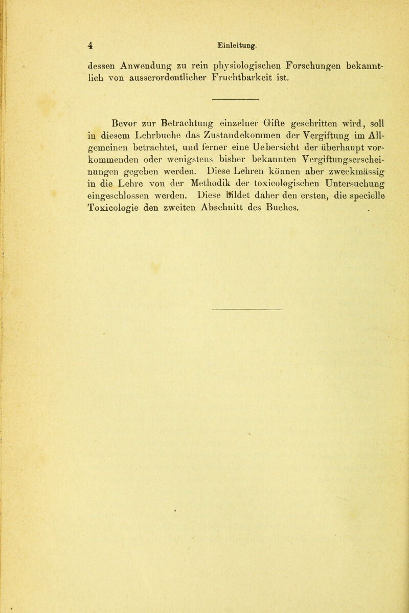 dessen Anwendung zu rein physiologischen Forschungen bekannt- lich von ausserordentlicher Fruchtbarkeit ist. Bevor zur Betrachtung einzelner Gifte geschritten wird, soll in diesem Lehrbuche das Zustandekommen der Vergiftung im All- gemeinen betrachtet, und ferner eine Uebersicht der überhaupt vor- kommenden oder wenigstens bisher bekannten Vergiftungserschei- nungen gegeben werden. Diese Lehren können aber zweckmässig in die Lehre von der Methodik der toxicologischen Untersuchung eingeschlossen werden. Diese Itildet daher den ersten, die specielle Toxicologie den zweiten Abschnitt des Buches.