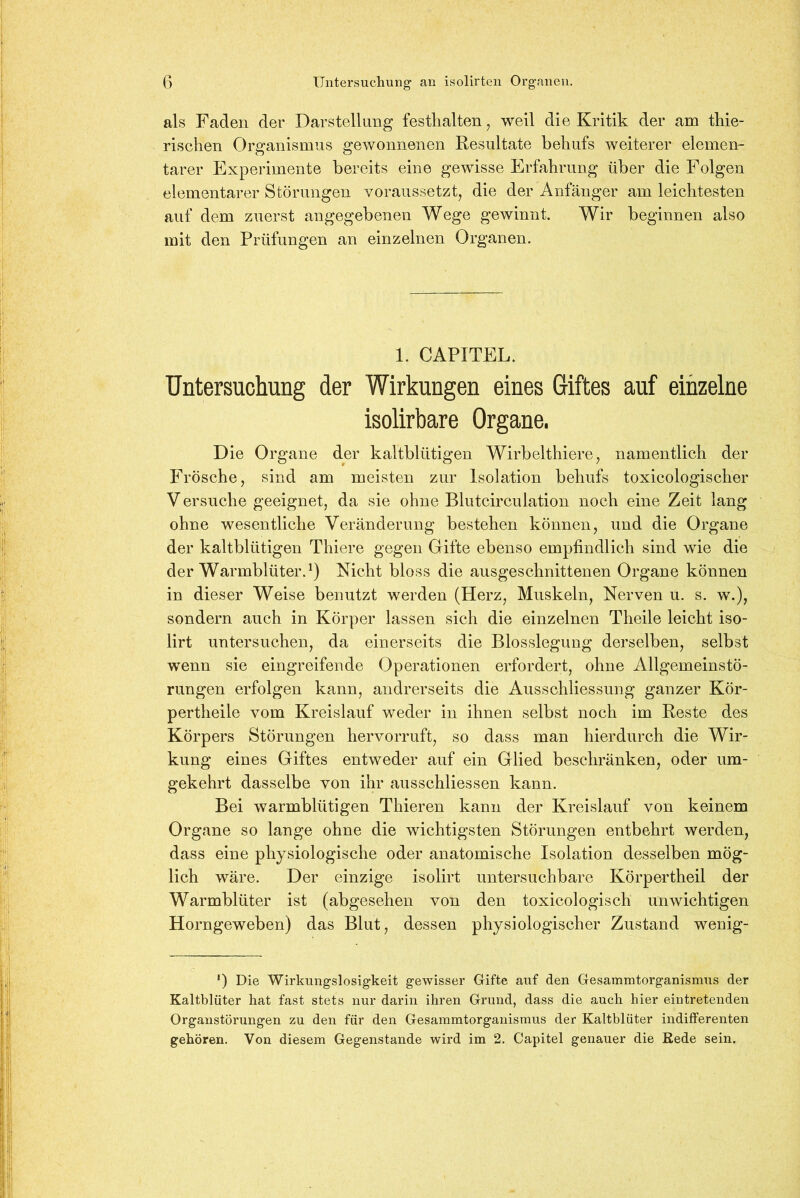 als Faden der Darstellung festlialten, weil die Kritik der am tliie- rischen Organismus gewonnenen Resultate behufs weiterer elemen- tarer Experimente bereits eine gewisse Erfahrung über die Folgen elementarer Störungen voraussetzt, die der Anfänger am leichtesten auf dem zuerst angegebenen Wege gewinnt. Wir beginnen also mit den Prüfungen an einzelnen Organen. 1. CAPITEL. Untersuchung der Wirkungen eines Giftes auf einzelne isolirbare Organe. Die Organe der kaltblütigen Wirbelthiere, namentlich der Frösche, sind am meisten zur Isolation behufs toxicologischer V ersuche geeignet, da sie ohne Blutcirculation noch eine Zeit lang ohne wesentliche Veränderung bestehen können, und die Organe der kaltblütigen Thiere gegen Gifte ebenso empfindlich sind wie die der Warmblüter.1) Nicht bloss die ausgeschnittenen Organe können in dieser Weise benutzt werden (Herz, Muskeln, Nerven u. s. w.), sondern auch in Körper lassen sich die einzelnen Theile leicht iso- lirt untersuchen, da einerseits die Blosslegung derselben, selbst wenn sie eingreifende Operationen erfordert, ohne Allgemeinstö- rungen erfolgen kann, andrerseits die Ausschliessung ganzer Kör- pertheile vom Kreislauf weder in ihnen selbst noch im Reste des Körpers Störungen hervorruft, so dass man hierdurch die Wir- kung eines Giftes entweder auf ein Glied beschränken, oder um- gekehrt dasselbe von ihr ausschliessen kann. Bei warmblütigen Thieren kann der Kreislauf von keinem Organe so lange ohne die wichtigsten Störungen entbehrt werden, dass eine physiologische oder anatomische Isolation desselben mög- lich wäre. Der einzige isolirt untersuchbare Körpertheil der Warmblüter ist (abgesehen von den toxicologisch unwichtigen Horngeweben) das Blut, dessen physiologischer Zustand wenig- *) Die Wirkungslosigkeit gewisser Gifte auf den Gesammtorganismus der Kaltblüter hat fast stets nur darin ihren Grund, dass die auch hier eintretenden Organstörungen zu den für den Gesammtorganismus der Kaltblüter indifferenten gehören. Von diesem Gegenstände wird im 2. Capitel genauer die Rede sein.