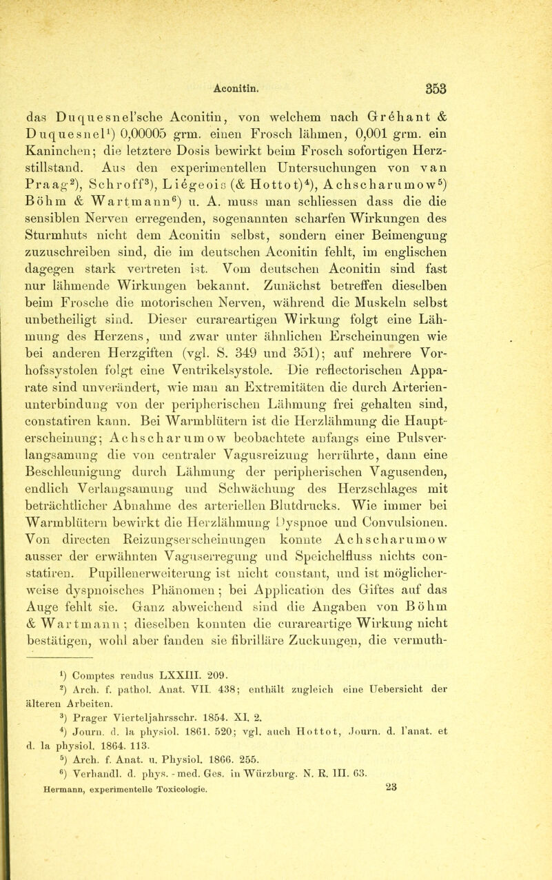 das DuquesneFsche Aconitin, von welchem nach Grehant & Duqnesnel1) 0,00005 grm. einen Frosch lähmen, 0,001 grm. ein Kaninchen; die letztere Dosis bewirkt beim Frosch sofortigen Herz- stillstand. Aus den experimentellen Untersuchungen von van Praag2), Schroff3), Liegeois (& Hottot)4), Achscharumow5) Böhm & Wartmann6) u. A. muss man schliessen dass die die sensiblen Nerven erregenden, sogenannten scharfen Wirkungen des Sturmhuts nicht dem Aconitin selbst, sondern einer Beimengung zuzuschreiben sind, die im deutschen Aconitin fehlt, im englischen dagegen stark vertreten ist. Vom deutschen Aconitin sind fast nur lähmende Wirkungen bekannt. Zunächst betreffen dieselben beim Frosche die motorischen Nerven, während die Muskeln selbst unbetheiligt sind. Dieser curareartigen Wirkung folgt eine Läh- mung des Herzens, und zwar unter ähnlichen Erscheinungen wie bei anderen Herzgiften (vgl. S. 349 und 351); auf mehrere Vor- hofssystolen folgt eine Ventrikelsystole. Die reflectorischen Appa- rate sind unverändert, wie man an Extremitäten die durch Arterien- unterbindung von der peripherischen Lähmung frei gehalten sind, constatiren kann. Bei Warmblütern ist die Herzlähmung die Haupt- erscheinung ; Achscharumow beobachtete anfangs eine Puls Ver- langsamung die von centraler Vagusreizung herrührte, dann eine Beschleunigung durch Lähmung der peripherischen Vagusenden, endlich Verlangsamung und Schwächung des Herzschlages mit beträchtlicher Abnahme des arteriellen Blutdrucks. Wie immer bei Warmblütern bewirkt die Herzlähmung Dyspnoe und Convulsionen. Von direeten Reizungserscheinungeo konnte Achscharumow ausser der erwähnten Vaguserregung und Speichelfluss nichts con- statiren. Pupillenerweiterung ist nicht constant, und ist möglicher- weise dyspnoisches Phänomen ; bei Application des Giftes auf das Auge fehlt sie. Ganz abweichend sind die Angaben von Böhm & W artmann ; dieselben konnten die curareartige Wirkung nicht bestätigen, wohl aber fanden sie fibrilläre Zuckungen, die vermuth- 9 Comptes rendus LXXIII. 209. 2) Arch. f. pathol. Anat. VII. 438; enthält zugleich eine Uehersicht der älteren Arbeiten. 3) Prager Vierteljahrsschr. 1854. XI. 2. 4) Journ. d. la physiol. 1861. 520; vgl. auch Hot tot, Journ. d. l’anat. et d. la physiol. 1864. 113. 5) Arch. f. Anat. u. Physiol. 1866. 255. 6) Verhandl. d. phys. - med. Ges. in Würzburg. N. R. III. 63. Hermann, experimentelle Toxicologie. 23