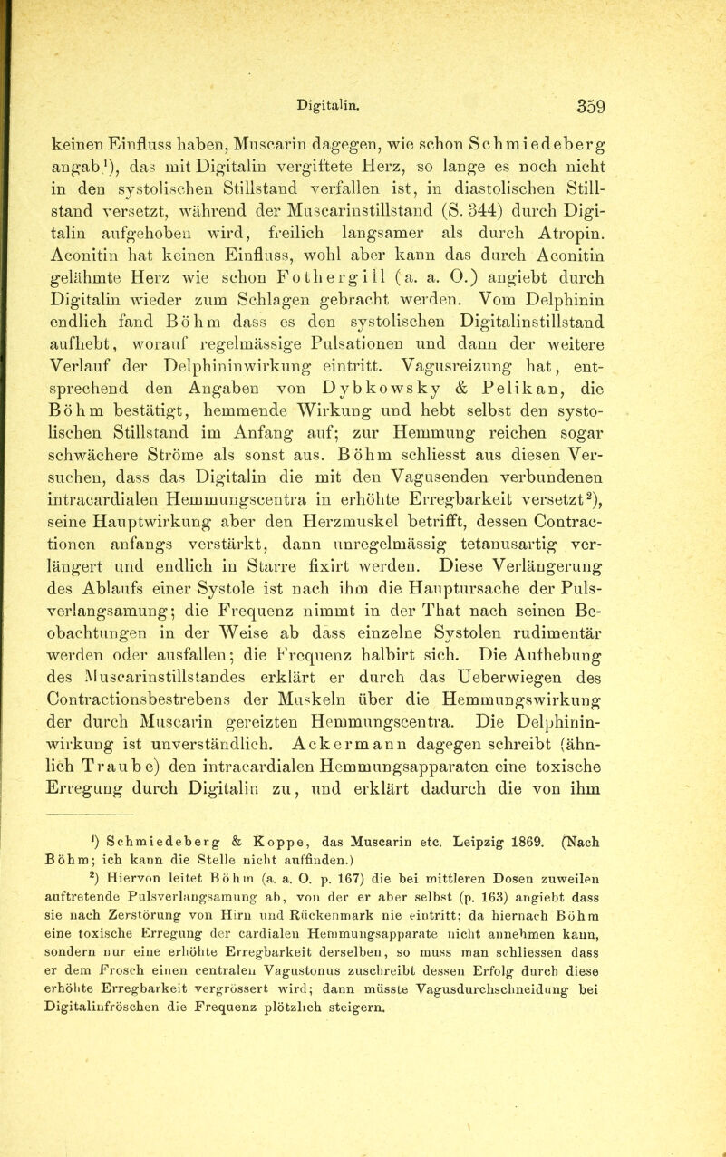 keinen Einfluss haben, Muscarin dagegen, wie schon Schmiedeberg angab.1), das mit Digitalin vergiftete Herz, so lange es noch nicht in den systolischen Stillstand verfallen ist, in diastolischen Still- stand versetzt, während der Muscarinstillstand (S. 344) durch Digi- talin aufgehoben wird, freilich langsamer als durch Atropin. Aconitin hat keinen Einfluss, wohl aber kann das durch Aconitin gelähmte Herz wie schon Fothergili (a. a. O.) angiebt durch Digitalin wieder zum Schlagen gebracht werden. Vom Delphinin endlich fand Böhm dass es den systolischen Digitalinstillstand aufhebt, worauf regelmässige Pulsationen und dann der weitere Verlauf der Delphininwirkung eintritt. Vagusreizung hat, ent- sprechend den Angaben von Dybkowsky & Pelikan, die Böhm bestätigt, hemmende Wirkung und hebt selbst den systo- lischen Stillstand im Anfang auf; zur Hemmung reichen sogar schwächere Ströme als sonst aus. Böhm schliesst aus diesen Ver- suchen, dass das Digitalin die mit den Vagusenden verbundenen intracardialen Hemmungscentra in erhöhte Erregbarkeit versetzt2), seine Hauptwirkung aber den Herzmuskel betrifft, dessen Contrac- tionen anfangs verstärkt, dann unregelmässig tetanusartig ver- längert und endlich in Starre fixirt werden. Diese Verlängerung des Ablaufs einer Systole ist nach ihm die Hauptursache der Puls- verlangsamung; die Frequenz nimmt in der That nach seinen Be- obachtungen in der Weise ab dass einzelne Systolen rudimentär werden oder ausfallen; die Frequenz halbirt sich. Die Authebung des Muscarinstillstandes erklärt er durch das Ueberwiegen des Contractionsbestrebens der Muskeln über die Hemmungswirkung der durch Muscarin gereizten Hemmungscentra. Die Delphinin- wirkung ist unverständlich. Ackermann dagegen schreibt (ähn- lich Traube) den intracardialen Hemmungsapparaten eine toxische Erregung durch Digitalin zu, und erklärt dadurch die von ihm J) Schmiedeberg & Koppe, das Muscarin etc. Leipzig 1869. (Nach Böhm; ich kann die Stelle nicht auffinden.) 2) Hiervon leitet Böhm (a. a. O. p. 167) die bei mittleren Dosen zuweilen auftretende Pulsverlangsamung ab, von der er aber selbst (p. 163) angiebt dass sie nach Zerstörung von Hirn und Rückenmark nie eintritt; da hiernach Böhm eine toxische Erregung der cardialen Hemmungsapparate nicht annehmen kann, sondern nur eine erhöhte Erregbarkeit derselben, so muss man schliessen dass er dem Frosch einen centralen Vagustonus zuschreibt dessen Erfolg durch diese erhöhte Erregbarkeit vergrössert wird; dann müsste Vagusdurchschneidung bei Digitalinfröschen die Frequenz plötzlich steigern.