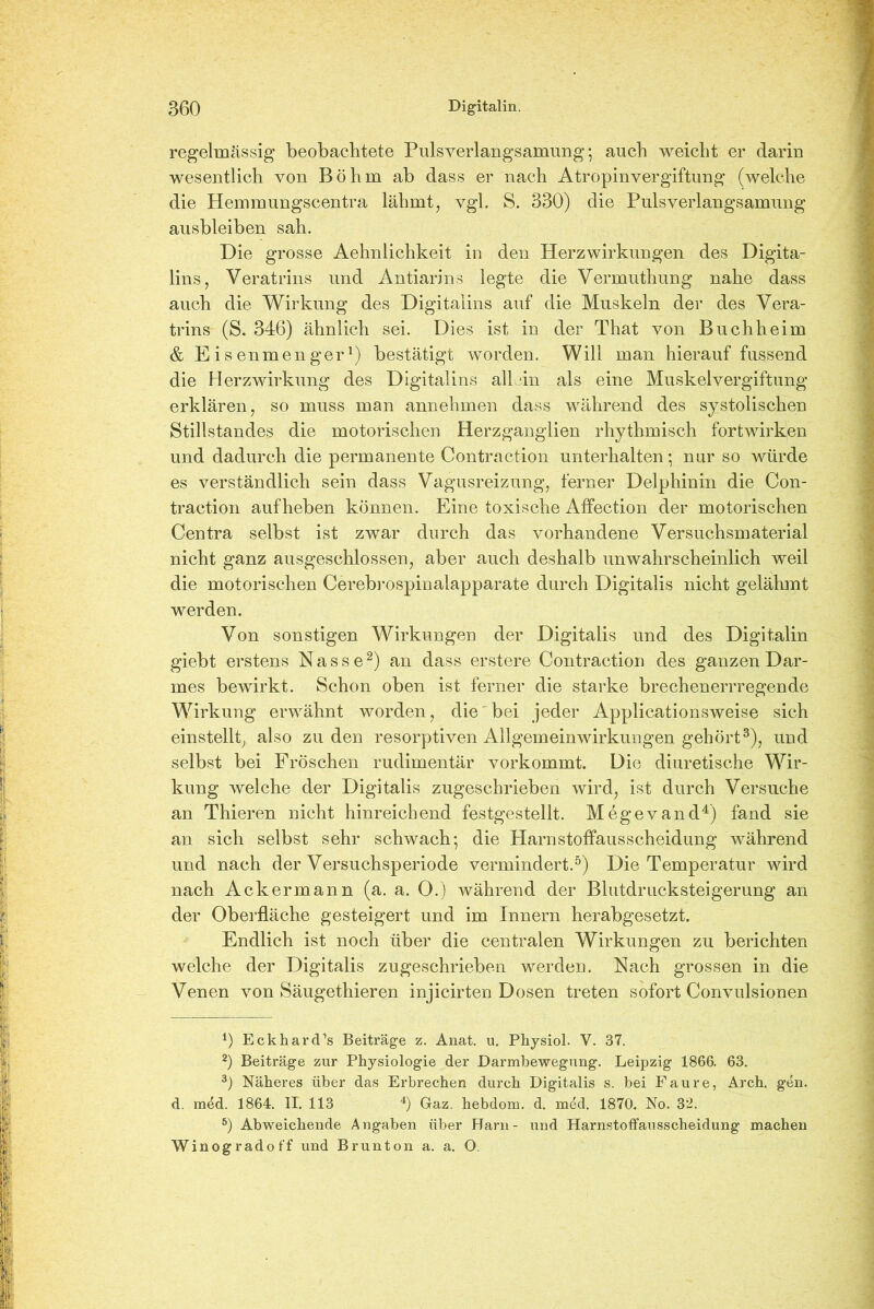 regelmässig beobachtete Pulsverlangsamung*, auch weicht er darin wesentlich von Böhm ab dass er nach Atropinvergiftung (welche die Hemmungscentra lähmt, vgl. S. 330) die Puls Verlangsamung ausbleiben sah. Die grosse Aehnlichkeit in den Herzwirkungen des Digita- les, Veratrins und Antiarins legte die Vermuthung nahe dass auch die Wirkung des Digitalins auf die Muskeln der des Vera- trins (S. 346) ähnlich sei. Dies ist in der That von Buchheim & Eisenmenger1) bestätigt worden. Will man hierauf fussend die Herzwirkung des Digitalins all‘in als eine Muskelvergiftung erklären, so muss man annehmen dass während des systolischen Stillstandes die motorischen Herzganglien rhythmisch fortwirken und dadurch die permanente Contraction unterhalten*, nur so würde es verständlich sein dass Vagusreizung, ferner Delphinin die Con- traction auf heben können. Eine toxische Affection der motorischen Centra selbst ist zwar durch das vorhandene Versuchsmaterial nicht ganz ausgeschlossen, aber auch deshalb unwahrscheinlich weil die motorischen Cerebrospinalapparate durch Digitalis nicht gelähmt werden. Von sonstigen Wirkungen der Digitalis und des Digitalin giebt erstens Nasse2) an dass erstere Contraction des ganzen Dar- mes bewirkt. Schon oben ist ferner die starke brechenerrregende Wirkung erwähnt worden, die bei jeder Applicationsweise sich einstellt, also zu den resorptiven Allgemeinwirkungen gehört3), und selbst bei Fröschen rudimentär vorkommt. Die diuretische Wir- kung welche der Digitalis zugeschrieben wird, ist durch Versuche an Thieren nicht hinreichend festgestellt. Megevand4) fand sie an sich selbst sehr schwach*, die Harnstoffausscheidung während und nach der Versuchsperiode vermindert.5) Die Temperatur wird nach Ackermann (a. a. 0.) während der Blutdrucksteigerung an der Oberfläche gesteigert und im Innern herabgesetzt. Endlich ist noch über die centralen Wirkungen zu berichten welche der Digitalis zugeschrieben werden. Nach grossen in die Venen von Säugethieren injicirten Dosen treten sofort Convulsionen *) Eckhardts Beiträge z. Anat. u. Physiol. V. 37. 2) Beiträge zur Physiologie der Darmbewegung. Leipzig 1866. 63. 3) Näheres über das Erbrechen durch Digitalis s. bei Faure, Arch. gen. d. m4d. 1864. II. 113 4) Gaz. hebdom. d. m4d. 1870. No. 32. 5) Abweichende Angaben über Harn- und Harnstoffausscheidung machen Winogradoff und Brunton a. a. O.