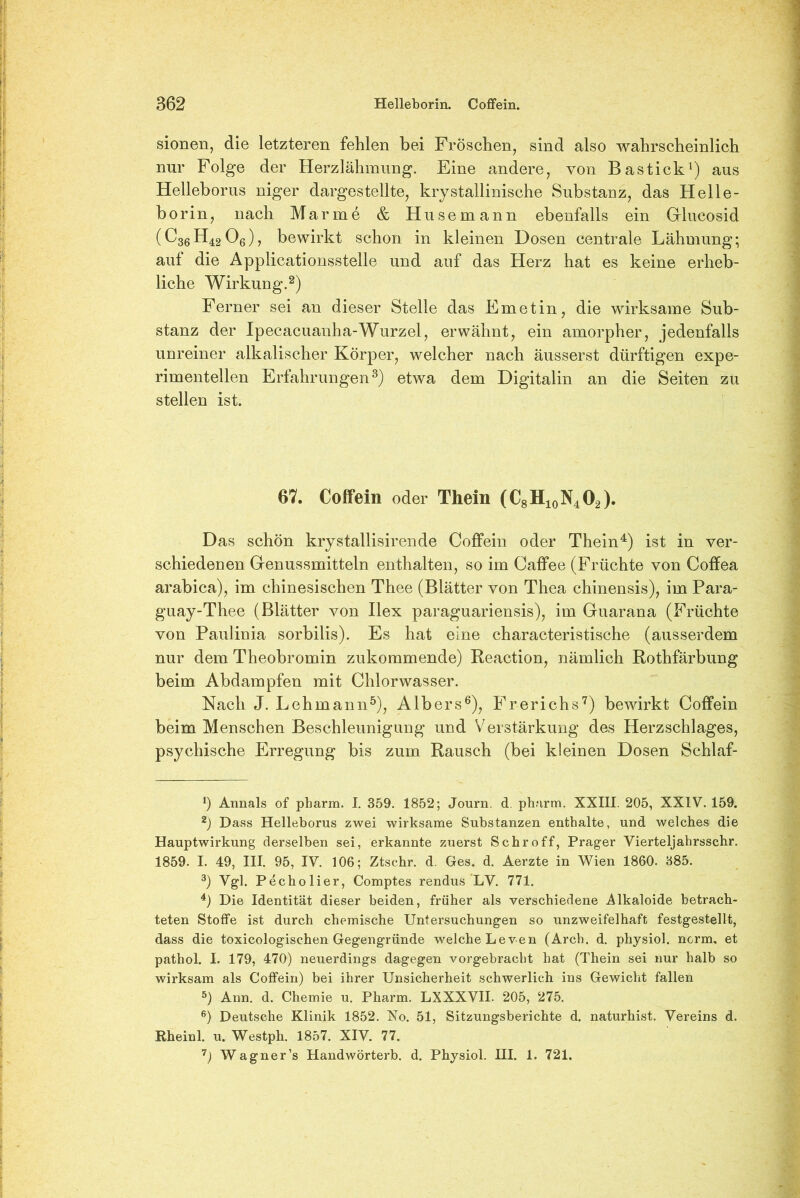 sionen, die letzteren fehlen bei Fröschen, sind also wahrscheinlich nur Folge der Herzlähmung. Eine andere, von Bastick1) aus Helleborus niger dargestellte, krystallinische Substanz, das Helle- borin, nach Marine & Husemann ebenfalls ein Gilueosid (C36H4206), bewirkt schon in kleinen Dosen centrale Lähmung; auf die Applicationsstelle und auf das Herz hat es keine erheb- liche Wirkung.2) Ferner sei an dieser Stelle das Emetin, die wirksame Sub- stanz der Ipecacuanha-Wurzel, erwähnt, ein amorpher, jedenfalls unreiner alkalischer Körper, welcher nach äusserst dürftigen expe- rimentellen Erfahrungen3) etwa dem Digitalin an die Seiten zu stellen ist. 67. Coffein oder Thein (C8H10N4O2). Das schön krystallisirende Coffein oder Thein4) ist in ver- schiedenen Genussmitteln enthalten, so im Caffee (Früchte von Coffea arabica), im chinesischen Thee (Blätter von Thea chinensis), im Para- guay-Thee (Blätter von Ilex paraguariensis), im Guarana (Früchte von Paulinia sorbilis). Es hat eine characteristische (ausserdem nur dem Theobromin zukommende) Reaction, nämlich Rothfärbung beim Abdampfen mit Chlorwasser. Nach J. Lehmann5), Albers6), Frerichs7) bewirkt Coffein beim Menschen Beschleunigung und Verstärkung des Herzschlages, psychische Erregung bis zum Rausch (bei kleinen Dosen Schlaf- *) Annals of pharm. I. 359. 1852; Journ. d. pharm. XXIII. 205, XXIV. 159. 2) Dass Helleborus zwei wirksame Substanzen enthalte, und welches die Hauptwirkung derselben sei, erkannte zuerst Schroff, Prager Vierteljahrsschr. 1859. I. 49, III. 95, IV. 106; Ztschr. d. Ges. d. Aerzte in Wien 1860. 385. 3) Vgl. Pecholier, Comptes rendus LV. 771. 4) Die Identität dieser beiden, früher als verschiedene Alkaloide betrach- teten Stoffe ist durch chemische Untersuchungen so unzweifelhaft festgestellt, dass die toxicologischen Gegengründe welche Leven (Arch. d. physiol. norm, et pathol. I. 179, 470) neuerdings dagegen vorgebracht hat (Thein sei nur halb so wirksam als Coffein) bei ihrer Unsicherheit schwerlich ins Gewicht fallen 5) Ann. d. Chemie u. Pharm. LXXXVII. 205, 275. 6) Deutsche Klinik 1852. No. 51, Sitzungsberichte d. naturhist. Vereins d. Rheinl. u. Westph. 1857. XIV. 77. 7) Wagner’s Handwörterb. d. Physiol. III. 1. 721.