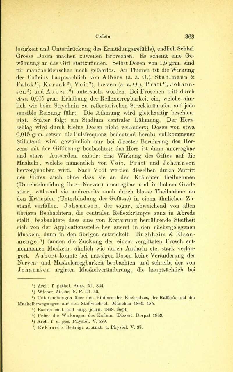 losigkeit und Unterdrückung des Ermüdungsgefühls), endlich Schlaf. Grosse Dosen machen zuweilen Erbrechen. Es scheint eine Ge- wöhnung an das Gift stattzufinden. Selbst Dosen von 1,5 grm. sind für manche Menschen noch gefahrlos. An Thieren ist die Wirkung des Coffeins hauptsächlich von Alb er s (a. a. O.), Stuhl mann & Falck1), Kurzak2), Voit3), Leven (a. a. (X), Pratt4), Johann- sen5) undAubert6) untersucht worden. Bei Fröschen tritt durch etwa 0,005 grm. Erhöhung der Reflexerregbarkeit ein, welche ähn- lich wie beim Strychnin zu reflectorischen Streckkrämpfen auf jede sensible Reizung führt. Die Athmung wird gleichzeitig beschleu- nigt. Später folgt ein Stadium centraler Lähmung. Der Herz- schlag wird durch kleine Dosen nicht verändert; Dosen von etwa 0,015 grm. setzen die Pulsfrequenz bedeutend herab; vollkommener Stillstand wird gewöhnlich nur bei directer Berührung des Her- zens mit der Giftlösung beobachtet; das Herz ist dann unerregbar und starr. Ausserdem existirt eine Wirkung des Giftes auf die Muskeln, welche namentlich von Voit, Pratt und Johannsen hervorgehoben wird. Nach Voit werden dieselben durch Zutritt des Giftes auch ohne dass sie an den Krämpfen theilnehmen (Durchschneidung ihrer Nerven) unerregbar und in hohem Grade starr, während sie andrerseits auch durch blosse Theilnahme an den Krämpfen (Unterbindung der Gefässe) in einen ähnlichen Zu- stand verfallen. Johannsen, der sogar, abweichend von allen übrigen Beobachtern, die centralen Reflexkrämpfe ganz in Abrede stellt, beobachtete dass eine von Erstarrung herrührende Steifheit sich von der Applicationsstelle her zuerst in den nächstgelegenen Muskeln, dann in den übrigen entwickelt. Buchheim & Eisen- menger7) fanden die Zuckung der einem vergifteten Frosch ent- nommenen Muskeln, ähnlich wie durch Antiarin etc. stark verlän- gert. Aubert konnte bei mässigen Dosen keine Veränderung der Nerven- und Muskelerregbarkeit beobachten und schreibt der von Johannsen urgirten Muskelveränderung, die hauptsächlich bei 0 Arch. f. pathol. Anat. XI. 324. 2) Wiener Ztschr. N. F. III. 40. 3) Untersuchungen über den Einfluss des Kochsalzes, des Kaffee’s und der Muskelbewegungen auf den Stoffwechsel. München 1860. 135. 4) Boston med. and surg. journ. 1868. Sept. 5) Ueber die Wirkungen des Kaffein. Dissert. Dorpat 1869. 6) Arch. f. d. ges. Physiol. V. 589. 7) Eckhard’s Beiträge z. Anat. u. Physiol. Y. 37.