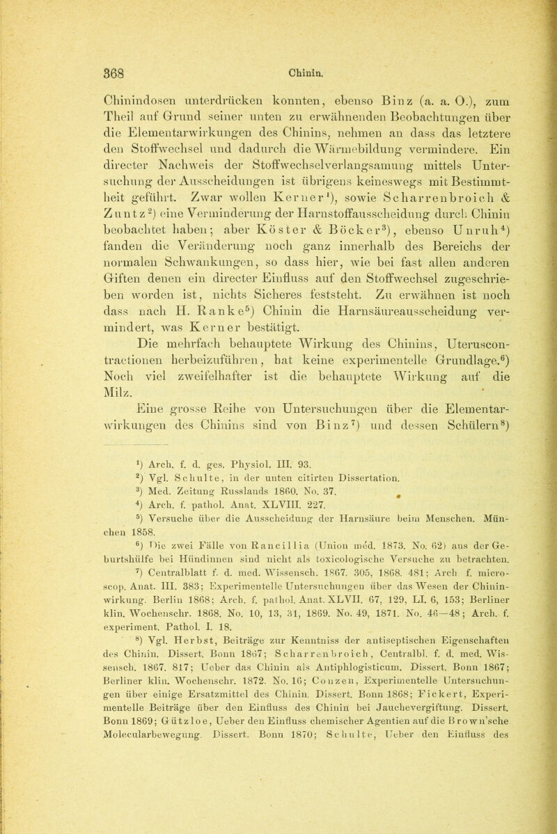 Chinindosen unterdrücken konnten, ebenso Binz (a. a. O.), zum Theil auf Grund seiner unten zu erwähnenden Beobachtungen über die Elementarwirkungen des Chinins, nehmen an dass das letztere den Stoffwechsel und dadurch die Wärmebildung vermindere. Ein directer Nachweis der Stoffwechselverlangsamung mittels Unter- suchung der Ausscheidungen ist übrigens keineswegs mit Bestimmt- heit geführt. Zwar wollen Kerner1), sowie Scharrenbroich & Zuntz2) eine Verminderung der Harnstoffausscheidung durch Chinin beobachtet haben; aber Köster & Bock er3), ebenso Unruh4) fanden die Veränderung noch ganz innerhalb des Bereichs der normalen Schwankungen, so dass hier, wie bei fast allen anderen Giften denen ein directer Einfluss auf den Stoffwechsel zugeschrie- ben worden ist, nichts Sicheres feststeht. Zu erwähnen ist noch dass nach H. Ranke5) Chinin die Harnsäureausscheidung ver- mindert, was Kerner bestätigt. Die mehrfach behauptete Wirkung des Chinins, Uteruscon- tractionen herbeizuführen, hat keine experimentelle Grundlage.6) Noch viel zweifelhafter ist die behauptete Wirkung auf die Milz. Eine grosse Reihe von Untersuchungen über die Elementar- wirkungen des Chinins sind von Binz7) und dessen Schülern8) 1) Arch. f. d. ges. Physiol. III. 93. 2) Ygl. Schulte, in der unten citirten Dissertation. 3) Med. Zeitung Russlands 1860. No. 37. a 4) Arch. f. pathol. Anat. XLVIII. 227. 5) Versuche über die Ausscheidung der Harnsäure beim Menschen. Mün- chen 1858. 6) Die zwei Fälle vonRancillia (Union med. 1873. No. 62) aus der Ge- burtshülfe bei Hündinnen sind nicht als toxicologische Versuche zu betrachten. 7) Centralblatt f. d. med. Wissensch. 1867. 305, 1868. 481; Arch f. micro- scop. Anat. III. 383; Experimentelle Untersuchungen über das Wesen der Chinin- wirkung. Berlin 1868; Areb. f. pathol. Anat. XLVII. 67, 129, LI. 6, 153; Berliner klin. Wochenschr. 1868. No. 10, 13, 31, 1869. No. 49, 1871. No. 46—48; Arch. f. experiment. Pathol. I. 18. 8) ygl Herbst, Beiträge zur Kenntniss der antiseptischen Eigenschaften des Chinin. Dissert. Bonn 1867; S char r en broich , Centralbl. f. d. med. Wis- sensch. 1867. 817; Ueber das Chinin als Antiphlogisticum. Dissert. Bonn 1867; Berliner klin. Wochenschr. 1872. No. 16; Conzen, Experimentelle Untersuchun- gen über einige Ersatzmittel des Chinin. Dissert. Bonn 1868; Fickert, Experi- mentelle Beiträge über den Einfluss des Chinin bei Jauchevergiftung. Dissert. Bonn 1869; Gützloe, Ueber den Einfluss chemischer Agentien auf die B rown’sche Molecularbewegung. Dissert. Bonn 1870; Schulte, Ueber den Einfluss des