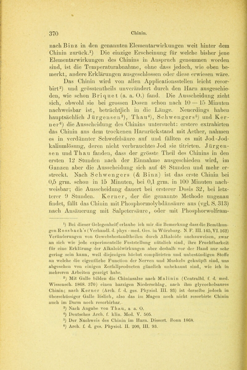 nach Binz in den genannten Elementarwirkungen weit hinter dem Chinin zurück.1) Die einzige Erscheinung für welche bisher jene Elementarwirkungen des Chinins in Anspruch genommen worden sind, ist die Temperaturabnahme, ohne dass jedoch, wie oben be- merkt, andere Erklärungen ausgeschlossen oder diese erwiesen wäre. Das Chinin wird von allen Applicationsstellen leicht resor- birt2) und grösstentheils unverändert durch den Harn ausgeschie- den, wie schon Briquet (a. a. O.) fand. Die Ausscheidung zieht sich, obwohl sie bei grossen Dosen schon nach 10 — 15 Minuten nachweisbar ist, beträchtlich in die Länge. Neuerdings haben hauptsächlich Jürgensen3), Thau4), Schwengers5) und Ker- ner6) die Ausscheidung des Chinins untersucht: erstere extrahirten das Chinin aus dem trockenen Harnrückstand mit Aether, nahmen es in verdünnter Schwefelsäure auf und fällten es mit Jod-Jod- kaliumlösung, deren nicht verbrauchtes Jod sie titrirten. Jürgen- sen und Thau fanden, dass der grösste Theil des Chinins in den ersten 12 Stunden nach der Einnahme ausgeschieden wird, im Ganzen aber die Ausscheidung sich auf 48 Stunden und mehr er- streckt. Nach Schwengers (& Binz) ist das erste Chinin bei 0,5 grm. schon in 15 Minuten, bei 0,1 grm. in 100 Minuten nach- weisbar; die Ausscheidung dauert bei ersterer Dosis 32, bei letz- terer 9 Stunden. Kerner, der die genannte Methode ungenau findet, fällt das Chinin mit Phosphormolybdänsäure aus (vgl. S. 313) nach Ansäuerung mit Salpetersäure, oder mit Phosphorwolfram- 1) Bei dieser Gelegenheit! erlaube ich mir die Bemerkung dass die Bemühun- gen Rossbach’s (Verhandl. d. phys -med. Ges. in Würzburg. N. F. III. 145,VI. 162) Veränderungen von Gewebsbestandtheilen durch Alkaloide nachzuweisen, zwar an sich wie jede experimentelle Feststellung nützlich sind, ihre Fruchtbarkeit für eine Erklärung der Alkaloidwirkungen aber deshalb vor der Hand nur sehr gering sein kann, weil diejenigen höchst complicirten und unbeständigen Stoffe an welche die eigentliche Function der Nerven und Muskeln geknüpft sind, uns abgesehen von einigen Zerfallproducten gänzlich unbekannt sind, wie ich in mehreren Arbeiten gezeigt habe. 2) Mit Galle bilden die Chininsalze nach Mal inin (Centralbl. f. d. med. Wissensch. 1868. 370) einen harzigen Niederschlag, nach ihm glycocholsaures Chinin; nach Kerner (Arch. f. d. ges. Physiol. III. 93) ist derselbe jedoch in überschüssiger Galle löslich, also das im Magen noch nicht resorbirte Chinin auch im Darm noch resorbirbar. 3) Nach Angabe von Thau, a a. O. 4) Deutsches Arch. f. klin. Med. V. 505. 5) Der Nachweis des Chinin im Harn. Dissert. Bonn 1868. 6) Arch. f. d. ges. Physiol. II. 200, III. 93.