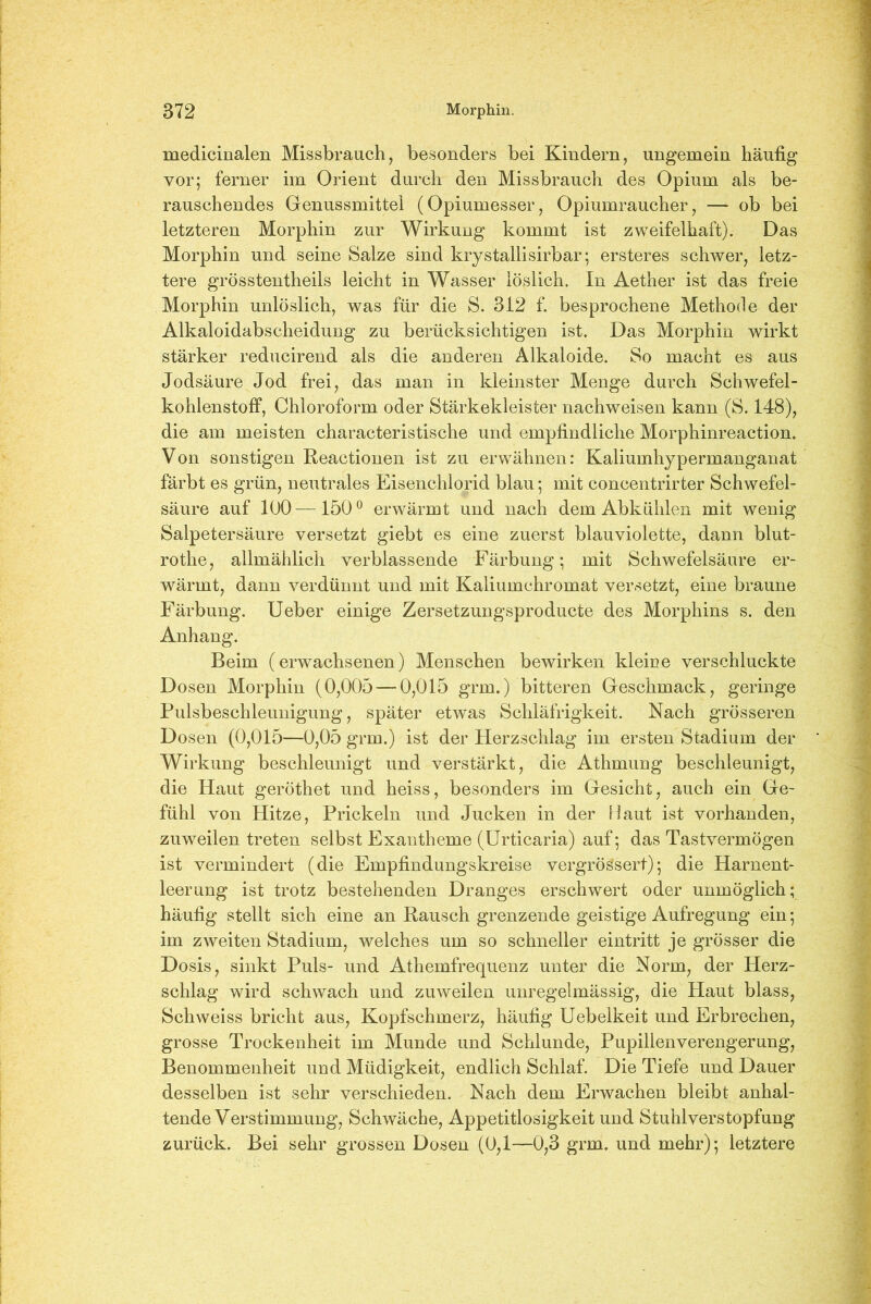 medicinalen Missbrauch, besonders bei Kindern, ungemein häufig vor; ferner im Orient durch den Missbrauch des Opium als be- rauschendes Genussmittel (Opiumesser, Opiumraucher, — ob bei letzteren Morphin zur Wirkung kommt ist zweifelhaft). Das Morphin und seine Salze sind krystallisirbar; ersteres schwer, letz- tere grösstentheils leicht in Wasser löslich. In Aether ist das freie Morphin unlöslich, was für die S. 312 f. besprochene Methode der Alkaloidabscheidung zu berücksichtigen ist. Das Morphin wirkt stärker reducirend als die anderen Alkaloide. So macht es aus Jodsäure Jod frei, das man in kleinster Menge durch Schwefel- kohlenstoff, Chloroform oder Stärkekleister nachweisen kann (S. 148), die am meisten characteristische und empfindliche Morphinreaction. Von sonstigen Reactionen ist zu erwähnen: Kaliumhypermanganat färbt es grün, neutrales Eisenchlorid blau; mit concentrirter Schwefel- säure auf 100—150° erwärmt und nach dem Abkühlen mit wenig Salpetersäure versetzt giebt es eine zuerst blauviolette, dann blut- rotlie, allmählich verblassende Färbung; mit Schwefelsäure er- wärmt, dann verdünnt und mit Kaliumchromat versetzt, eine braune Färbung. Ueber einige Zersetzungsproducte des Morphins s. den Anhang. Beim (erwachsenen) Menschen bewirken kleine verschluckte Dosen Morphin (0,005 — 0,015 grm.) bitteren Geschmack, geringe Pulsbeschleunigung, später etwas Schläfrigkeit. Nach grösseren Dosen (0,015—0,05 grm.) ist der Herzschlag im ersten Stadium der Wirkung beschleunigt und verstärkt, die Athmung beschleunigt, die Haut geröthet und heiss, besonders im Gesicht, auch ein Ge- fühl von Hitze, Prickeln und Jucken in der Haut ist vorhanden, zuweilen treten selbst Exantheme (Urticaria) auf; das Tastvermögen ist vermindert (die Empfindungskreise vergrößert); die Harnent- leerung ist trotz bestehenden Dranges erschwert oder unmöglich; häufig stellt sich eine an Rausch grenzende geistige Aufregung ein; im zweiten Stadium, welches um so schneller eintritt je grösser die Dosis, sinkt Puls- und Athemfrequenz unter die Norm, der Herz- schlag wird schwach und zuweilen unregelmässig, die Haut blass, Schweiss bricht aus, Kopfschmerz, häufig Uebelkeit und Erbrechen, grosse Trockenheit im Munde und Schlunde, Pupillenverengerung, Benommenheit und Müdigkeit, endlich Schlaf. Die Tiefe und Dauer desselben ist sehr verschieden. Nach dem Erwachen bleibt anhal- tende Verstimmung, Schwäche, Appetitlosigkeit und Stuhlverstopfung zurück. Bei sehr grossen Dosen (0,1—0,3 grm. und mehr); letztere