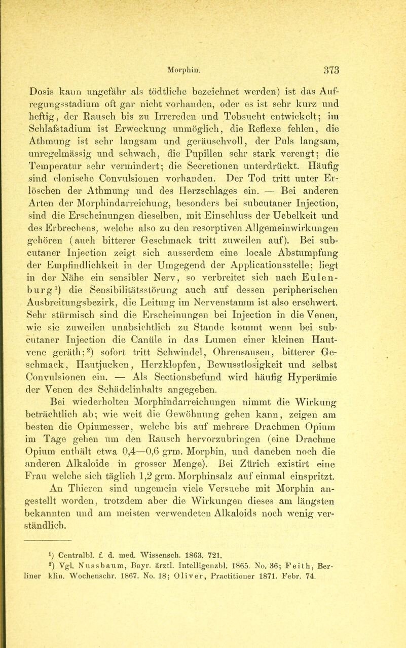 Dosis kann ungefähr als tödtliche bezeichnet werden) ist das Auf- regungsstadium oft gar nicht vorhanden, oder es ist sehr kurz und heftig, der Rausch bis zu Irrereden und Tobsucht entwickelt; im Schlafstadium ist Erweckung unmöglich, die Reflexe fehlen, die Athmung ist sehr langsam und geräuschvoll, der Puls langsam, unregelmässig und schwach, die Pupillen sehr stark verengt; die Temperatur sehr vermindert; die Secretionen unterdrückt. Häufig sind clonische Convulsionen vorhanden. Der Tod tritt unter Er- löschen der Athmung und des Herzschlages ein. — Bei anderen Arten der Morphindarreichung, besonders bei subcutaner Injection, sind die Erscheinungen dieselben, mit Einschluss der Uebelkeit und des Erbrechens, welche also zu den resorptiven Allgemeinwirkungen gehören (auch bitterer Geschmack tritt zuweilen auf). Bei sub- cutaner Injection zeigt sich ausserdem eine locale Abstumpfung der Empfindlichkeit in der Umgegend der Applicationsstelle; liegt in der Nähe ein sensibler Nerv, so verbreitet sich nach Eulen- burg1) die Sensibilitätsstörung auch auf dessen peripherischen Ausbreitungsbezirk, die Leitung im Nervenstamm ist also erschwert. Sehr stürmisch sind die Erscheinungen bei Injection in die Venen, wie sie zuweilen unabsichtlich zu Stande kommt wenn bei sub- cutaner Injection die Canüle in das Lumen einer kleinen Haut- vene geräth;2) sofort tritt Schwindel, Ohrensausen, bitterer Ge- schmack, Hautjucken, Herzklopfen, Bewusstlosigkeit und selbst Convulsionen ein. — Als Sectionsbefund wird häufig Hyperämie der Venen des Schädelinhalts angegeben. Bei wiederholten Morphindarreichungen nimmt die Wirkung beträchtlich ab; wie weit die Gewöhnung gehen kann, zeigen am besten die Opiumesser, welche bis auf mehrere Drachmen Opium im Tage gehen um den Rausch hervorzubringen (eine Drachme Opium enthält etwa 0,4—0,6 grm. Morphin, und daneben noch die anderen Alkaloide in grosser Menge). Bei Zürich existirt eine Frau welche sich täglich 1,2 grm. Morphinsalz auf einmal einspritzt. An Thieren sind ungemein viele Versuche mit Morphin an- gestellt worden, trotzdem aber die Wirkungen dieses am längsten bekannten und am meisten verwendeten Alkaloids noch wenig ver- ständlich. 1) Centralbl. f. d. med. Wissensch. 1863. 721. 2) Vgl. Nussbaum, Bayr. ärztl. Intelligenzbl. 1865. No. 36; Feith, Ber- liner klin. Wochenschr. 1867. No. 18; Oliver, Practitioner 1871. Febr. 74.