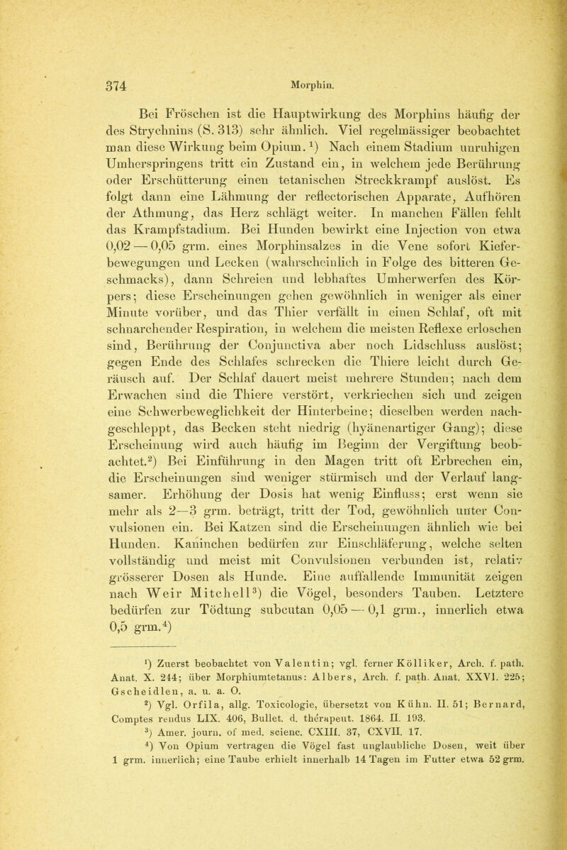 Bei Fröschen ist die Hauptwirkung des Morphins häufig der des Strychnins (S. 313) sehr ähnlich. Viel regelmässiger beobachtet man diese Wirkung beim Opium.1) Nach einem Stadium unruhigen Umherspringens tritt ein Zustand ein, in welchem jede Berührung oder Erschütterung einen tetanischen Streckkrampf auslöst. Es folgt dann eine Lähmung der reflectorischen Apparate, Aufhören der Athmung, das Herz schlägt weiter. In manchen Fällen fehlt das Krampfstadium. Bei Hunden bewirkt eine Injection von etwa 0,02 — 0,05 grm. eines Morphinsalzes in die Vene sofort Kiefer- bewegungen und Lecken (wahrscheinlich in Folge des bitteren Ge- schmacks), dann Schreien und lebhaftes Umherwerfen des Kör- pers; diese Erscheinungen gehen gewöhnlich in weniger als einer Minute vorüber, und das Thier verfällt in einen Schlaf, oft mit schnarchender Respiration, in welchem die meisten Reflexe erloschen sind, Berührung der Conjunctiva aber noch Lidschluss auslöst; gegen Ende des Schlafes schrecken die Thiere leicht durch Ge- räusch auf. Der Schlaf dauert meist mehrere Stunden; nach dem Erwachen sind die Thiere verstört, verkriechen sich und zeigen eine Schwerbeweglichkeit der Hinterbeine; dieselben werden nach- geschleppt, das Becken steht niedrig (hyänenartiger Gang); diese Erscheinung wird auch häufig im Beginn der Vergiftung beob- achtet.2) Bei Einführung in den Magen tritt oft Erbrechen ein, die Erscheinungen sind weniger stürmisch und der Verlauf lang- samer. Erhöhung der Dosis hat wenig Einfluss; erst wenn sie mehr als 2—3 grm. beträgt, tritt der Tod, gewöhnlich unter Con- vulsionen ein. Bei Katzen sind die Erscheinungen ähnlich wie bei Hunden. Kaninchen bedürfen zur Einschläferung, welche selten vollständig und meist mit Convulsionen verbunden ist, relativ grösserer Dosen als Hunde. Eine auffallende Immunität zeigen nach Weir Mitchell3) die Vögel, besonders Tauben. Letztere bedürfen zur Tödtung subcutan 0,05 — 0,1 grm., innerlich etwa 0,5 grm.4) 0 Zuerst beobachtet von Valentin; vgl. ferner Kolliker, Arch. f. path. Anat. X. 244; über Morphiumtetanus: AIbers, Arch. f. path. Anat. XXVI. 225; Gscheidlen, a. u. a. O. 2) Vgl. Orfila, allg. Toxicologie, übersetzt von Kühn. II. 51; Bernard, Comptes rendus LIX. 406, Bullet, d. therapeut. 1864. II. 193. 3) Amer. journ. of med. scienc. CXIII. 37, CXVII. 17. 4) Von Opium vertragen die Vögel fast unglaubliche Dosen, weit über 1 grm. innerlich; eine Taube erhielt innerhalb 14 Tagen im Futter etwa 52 grm.
