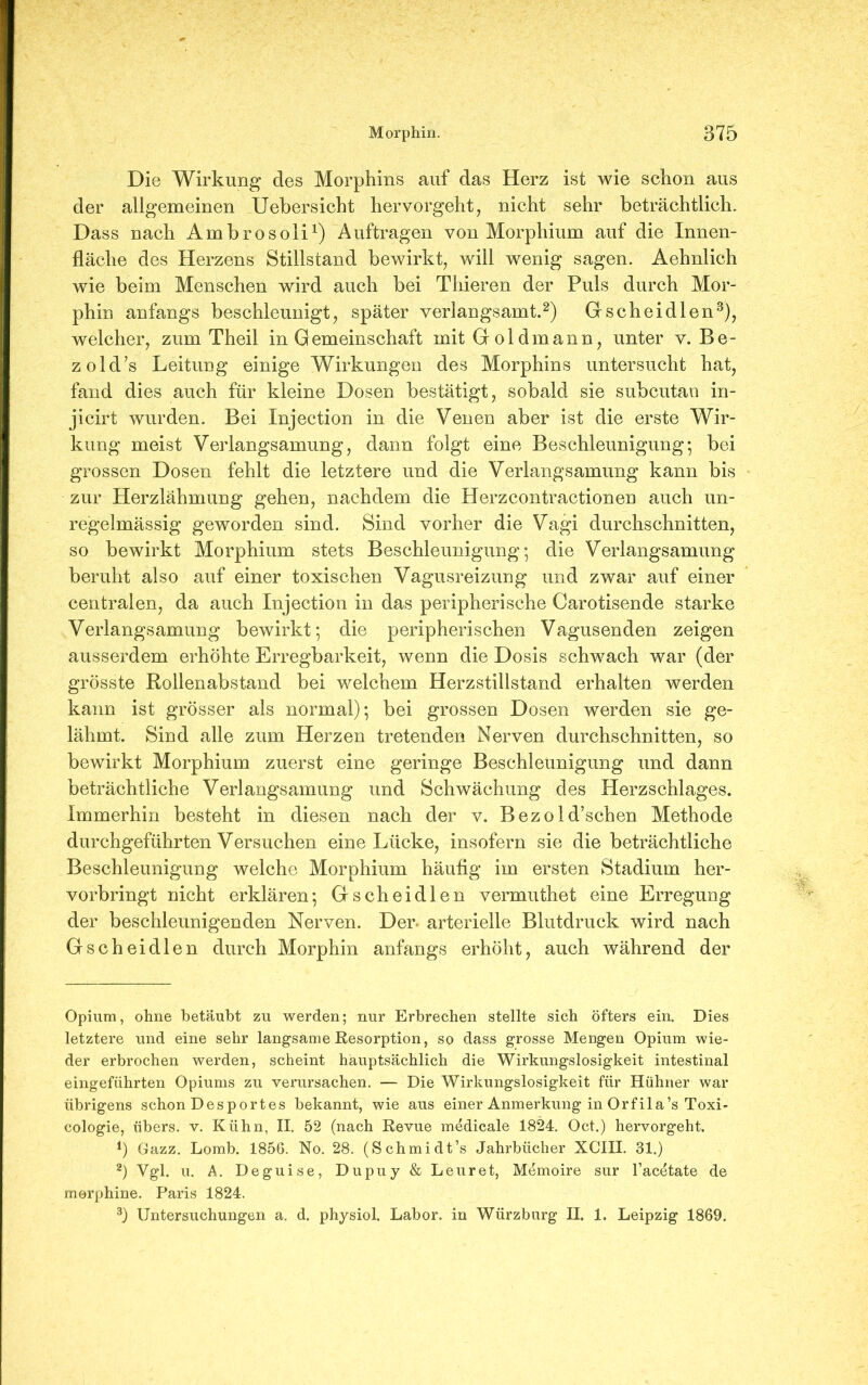 Die Wirkung des Morphins auf das Herz ist wie schon aus der allgemeinen Uebersicht hervorgeht, nicht sehr beträchtlich. Dass nach Ambrosoli1) Aufträgen von Morphium auf die Innen- fläche des Herzens Stillstand bewirkt, will wenig sagen. Aehnlich wie beim Menschen wird auch bei Tliieren der Puls durch Mor- phin anfangs beschleunigt, später verlangsamt.2) Gscheidlen3), welcher, zum Theil in G emeinschaft mit Gold mann, unter v. Be- zold’s Leitung einige Wirkungen des Morphins untersucht hat, fand dies auch für kleine Dosen bestätigt, sobald sie subcutan in- jicirt wurden. Bei Xnjection in die Venen aber ist die erste Wir- kung meist Verlangsamung, dann folgt eine Beschleunigung* bei grossen Dosen fehlt die letztere und die Verlangsamung kann bis zur Herzlähmung gehen, nachdem die Herzcontractionen auch un- regelmässig geworden sind. Sind vorher die Vagi durchschnitten, so bewirkt Morphium stets Beschleunigung; die Verlangsamung beruht also auf einer toxischen Vagusreizung und zwar auf einer centralen, da auch Injection in das peripherische Carotisende starke Verlangsamung bewirkt; die peripherischen Vagusenden zeigen ausserdem erhöhte Erregbarkeit, wenn die Dosis schwach war (der grösste Rollenabstand bei welchem Herzstillstand erhalten werden kann ist grösser als normal); bei grossen Dosen werden sie ge- lähmt. Sind alle zum Herzen tretenden Nerven durchschnitten, so bewirkt Morphium zuerst eine geringe Beschleunigung und dann beträchtliche Verlangsamung und Schwächung des Herzschlages. Immerhin besteht in diesen nach der v. Bezold’schen Methode durchgeführten Versuchen eine Lücke, insofern sie die beträchtliche Beschleunigung welche Morphium häufig im ersten Stadium her- vorbringt nicht erklären; Gscheidlen vermuthet eine Erregung der beschleunigenden Nerven. Der- arterielle Blutdruck wird nach Gscheidlen durch Morphin anfangs erhöht, auch während der Opium, ohne betäubt zu werden; nur Erbrechen stellte sich öfters ein. Dies letztere und eine sehr langsame Resorption, so dass grosse Mengen Opium wie- der erbrochen werden, scheint hauptsächlich die Wirkungslosigkeit intestinal eingeführten Opiums zu verursachen. — Die Wirkungslosigkeit für Hühner war übrigens schon Desportes bekannt, wie aus einer Anmerkung in Orfila’s Toxi- cologie, übers, v. Kühn, II. 52 (nach Revue medicale 1824. Oct.) hervorgeht. *) Gazz. Lomb. 1856. No. 28. (Schmidt’s Jahrbücher XCIII. 31.) 2) Vgl. u. A. Deguise, Dupuy & Leuret, Memoire sur l’acetate de morphine. Paris 1824. 3) Untersuchungen a. d. physiol. Labor, in Würzburg II. 1. Leipzig 1869.