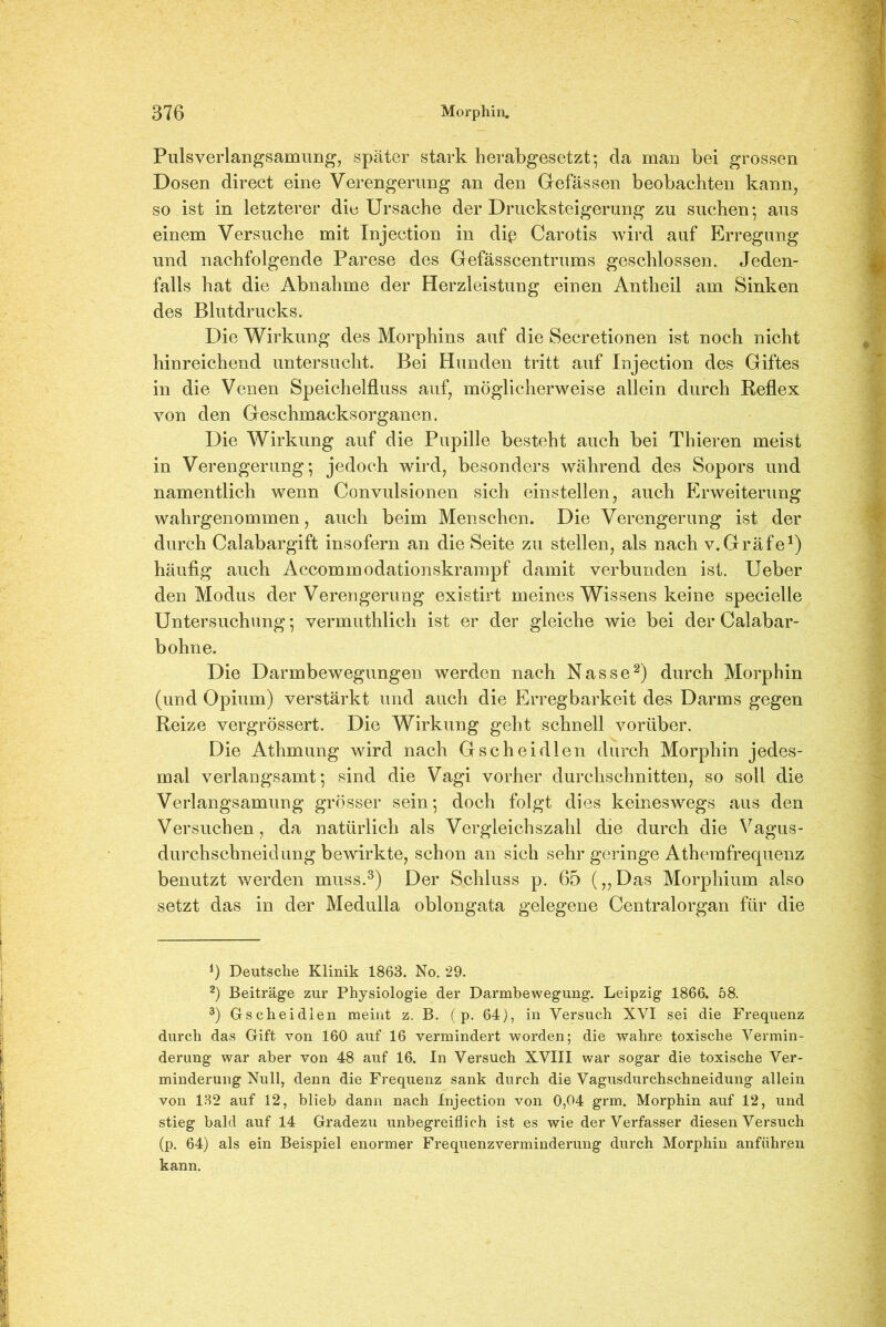 Pulsverlangsamung, später stark herabgesetzt*, da man bei grossen Dosen direct eine Verengerung an den Gefässen beobachten kann, so ist in letzterer die Ursache der Drucksteigerung zu suchen* aus einem Versuche mit Injection in diß Carotis wird auf Erregung und nachfolgende Parese des Gefässcentrums geschlossen. Jeden- falls hat die Abnahme der Herzleistung einen Antheil am Sinken des Blutdrucks. Die Wirkung des Morphins auf die Secretionen ist noch nicht hinreichend untersucht. Bei Hunden tritt auf Injection des Giftes in die Venen Speichelfluss auf, möglicherweise allein durch Reflex von den Geschmacksorganen. Die Wirkung auf die Pupille besteht auch bei Thieren meist in Verengerung; jedoch wird, besonders während des Sopors und namentlich wenn Convulsionen sich einstellen, auch Erweiterung wahrgenommen, auch beim Menschen. Die Verengerung ist der durch Calabargift insofern an die Seite zu stellen, als nach v.Gräfe1) häufig auch Accommodationskrampf damit verbunden ist. Ueber den Modus der Verengerung existirt meines Wissens keine specielle Untersuchung; vermuthlich ist er der gleiche wie bei der Calabar- bohne. Die Darmbewegungen werden nach Nasse2) durch Morphin (und Opium) verstärkt und auch die Erregbarkeit des Darms gegen Reize vergrössert. Die Wirkung geht schnell vorüber. Die Athmung wird nach Gsch eidien durch Morphin jedes- mal verlangsamt*, sind die Vagi vorher durchschnitten, so soll die Verlangsamung grösser sein; doch folgt dies keineswegs aus den Versuchen, da natürlich als Vergleichszahl die durch die Vagus- durchschneidung bewirkte, schon an sich sehr geringe Athemfrequenz benutzt werden muss.3) Der Schluss p. 65 („Das Morphium also setzt das in der Medulla oblongata gelegene Centralorgan für die q Deutsche Klinik 1863. No. 29. 2) Beiträge zur Physiologie der Darmbewegung. Leipzig 1866. 58. 3) Gscheidlen meint z. B. ( p. 64), in Versuch XVI sei die Frequenz durch das Gift von 160 auf 16 vermindert worden; die wahre toxische Vermin- derung war aber von 48 auf 16. In Versuch XVIII war sogar die toxische Ver- minderung Null, denn die Frequenz sank durch die Vagusdurchschneidung allein von 132 auf 12, blieb dann nach Injection von 0,04 grm. Morphin auf 12, und stieg bald auf 14 Gradezu unbegreiflich ist es wie der Verfasser diesen Versuch (p. 64) als ein Beispiel enormer Frequenzverminderung durch Morphin anführen kann.