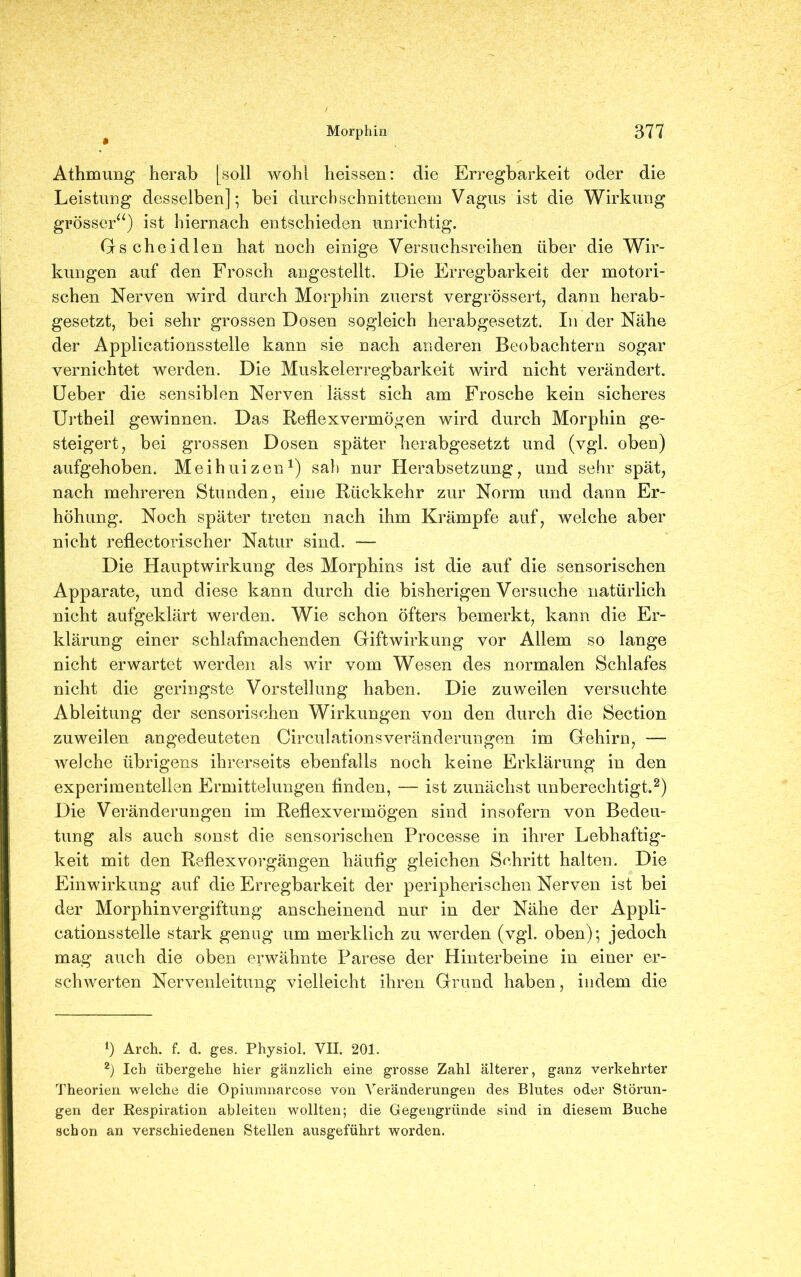 Athmung herab [soll wohl heissen: die Erregbarkeit oder die Leistung desselben]; bei durchschnittenem Vagus ist die Wirkung grösser“) ist hiernach entschieden unrichtig. Gscheidlen hat noch einige Versuchsreihen über die Wir- kungen auf den Frosch angestellt. Die Erregbarkeit der motori- schen Nerven wird durch Morphin zuerst vergrössert, dann herab- gesetzt, bei sehr grossen Dosen sogleich herabgesetzt. In der Nähe der Applicationsstelle kann sie nach anderen Beobachtern sogar vernichtet werden. Die Muskelerregbarkeit wird nicht verändert. Ueber die sensiblen Nerven lässt sich am Frosche kein sicheres Urtheil gewinnen. Das Reflexvermögen wird durch Morphin ge- steigert, bei grossen Dosen später herabgesetzt und (vgl. oben) aufgehoben. Meihuizen1) sali nur Herabsetzung, und sehr spät, nach mehreren Stunden, eine Rückkehr zur Norm und dann Er- höhung. Noch später treten nach ihm Krämpfe auf, welche aber nicht reflectorischer Natur sind. — Die Hauptwirkung des Morphins ist die auf die sensorischen Apparate, und diese kann durch die bisherigen Versuche natürlich nicht aufgeklärt werden. Wie schon öfters bemerkt, kann die Er- klärung einer schlafmachenden Giftwirkung vor Allem so lange nicht erwartet werden als wir vom Wesen des normalen Schlafes nicht die geringste Vorstellung haben. Die zuweilen versuchte Ableitung der sensorischen Wirkungen von den durch die Section zuweilen angedeuteten Circulationsveränderungen im Gehirn, — welche übrigens ihrerseits ebenfalls noch keine Erklärung in den experimentellen Ermittelungen finden, — ist zunächst unberechtigt.2) Die Veränderungen im Reflexvermögen sind insofern von Bedeu- tung als auch sonst die sensorischen Processe in ihrer Lebhaftig- keit mit den Reflexvorgängen häufig gleichen Schritt halten. Die Einwirkung auf die Erregbarkeit der peripherischen Nerven ist bei der Morphinvergiftung anscheinend nur in der Nähe der Appli- cationsstelle stark genug um merklich zu werden (vgl. oben); jedoch mag auch die oben erwähnte Parese der Hinterbeine in einer er- schwerten Nervenleitung vielleicht ihren Grund haben, indem die *) Arch. f. d. ges. Physiol, VII. 201. 2) Ich übergehe hier gänzlich eine grosse Zahl älterer, ganz verkehrter Theorien welche die Opiumnarcose von Veränderungen des Blutes oder Störun- gen der Respiration ableiten wollten; die Gegengründe sind in diesem Buche schon an verschiedenen Stellen ausgeführt worden.