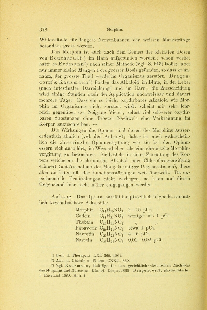 Widerstände für längere Nervenbahnen der weissen Markstränge besonders gross werden. Das Morphin ist auch nach dem Genuss der kleinsten Dosen von Bouchardat1) im Harn aufgefunden worden; schon vorher hatte es Erdmann2) nach seiner Methode (vgl. S. 313) isolirt, aber nur immer kleine Mengen trotz grosser Dosis gefunden, so dass er an- nahm, der grösste Theil werde im Organismus zerstört. Dragen- dorff & Kauz mann3) fanden das Alkaloid im Blute, in der Leber (nach intestinaler Darreichung) und im Harn; die Ausscheidung wird einige Stunden nach der Application nachweisbar und dauert mehrere Tage. Dass ein so leicht oxydirbares Alkaloid wie Mor- phin im Organismus nicht zerstört wird, scheint mir sehr lehr- reich gegenüber der Neigung Vieler, selbst viel schwerer oxydir- baren Substanzen ohne directen Nachweis eine Verbrennung im Körper zuzuschreiben. —- Die Wirkungen des Opiums sind denen des Morphins ausser- ordentlich ähnlich (vgl. den Anhang); daher ist auch wahrschein- lich die chronische Opium Vergiftung wie sie bei den Opium- essern sich ausbildet, im Wesentlichen als eine chronische Morphin- vergiftung zu betrachten. Sie besteht in einer Zerrüttung des Kör- pers welche an die chronische Alkohol- oder Chloroformvergiftung erinnert (mit Ausnahme des Mangels fettiger Degenerationen), diese aber an Intensität der Functionsstörungen weit übertrifft. Da ex- perimentelle Ermittelungen nicht vorliegen, so kann auf diesen Gegenstand hier nicht näher eingegangen werden. Anhang. Das Opium enthält hauptsächlich folgende, sämmt- lich krystallisirbare Alkaloide: Morphin C17H19N03 Codein C18H21N03 Thebain C19H21N03 Papaverin C20H21NO4 Narcotin c2Sh25no, Narcein c23h29no9 2—15 pCt. weniger als 1 pCt. V V etwa 1 pCt. 4—6 pCt. 0,01-0,02 pCt. ') Bull. d. Therapeut. LXI. 360. 1861. 2) Ann. d. Chemie u. Pharm. CXXII. 360. 3) Vgl. Kauzmann, Beiträge für den gerichtlich - chemischen Nachweis des Morphins und Narcotins. Dissert. Dorpat 1868; Dragendorff, pharm. Ztschr. f. Russland 1868. Heft 4.