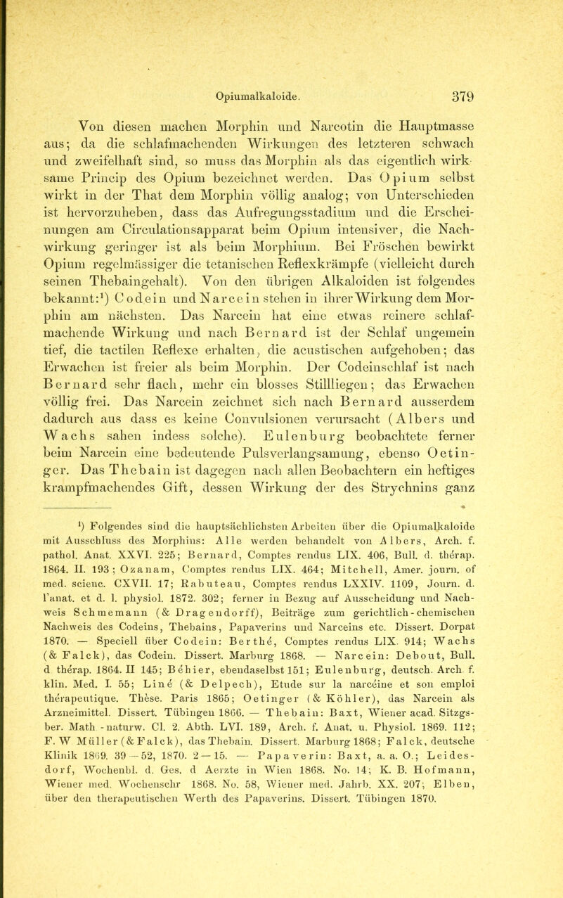 Von diesen machen Morphin und Narcotin die Hauptmasse aus; da die schlafmachenden Wirkungen des letzteren schwach und zweifelhaft sind, so muss das Morphin als das eigentlich wirk saine Princip des Opium bezeichnet werden. Das Opium selbst wirkt in der That dem Morphin völlig analog; von Unterschieden ist hervorzuheben, dass das Aufregungsstadium und die Erschei- nungen am Circulationsapparat beim Opium intensiver, die Nach- wirkung geringer ist als beim Morphium. Bei Fröschen bewirkt Opium regelmassiger die tetanischen Reflexkrämpfe (vielleicht durch seinen Thebaingehalt). Von den übrigen Alkaloiden ist folgendes bekannt:1) Codein und Narce in stehen in ihrer Wirkung dem Mor- phin am nächsten. Das Narcein hat eine etwas reinere schlaf- machende Wirkung und nach Bernard ist der Schlaf ungemein tief, die tactilen Reflexe erhalten, die acustischen aufgehoben; das Erwachen ist freier als beim Morphin. Der Codeinschlaf ist nach Bernard sehr flach, mehr ein blosses Stillliegen; das Erwachen völlig frei. Das Narcein zeichnet sich nach Bernard ausserdem dadurch aus dass es keine Convulsionen verursacht (AIbers und Wachs sahen indess solche). Eulenburg beobachtete ferner beim Narcein eine bedeutende Pulsverlangsamung, ebenso Oetin- ger. Das Thebain ist dagegen nach allen Beobachtern ein heftiges krampfmachendes Grift, dessen Wirkung der des Strychnins ganz *) Folgendes sind die hauptsächlichsten Arbeiten über die Opiumalkaloide mit Ausschluss des Morphins: Alle werden behandelt von A Ibers, Arch. f. pathol. Anat. XXVI. 225; Bernard, Comptes rendus LIX. 406, Bull. d. therap. 1864. II. 193; Ozanam, Comptes rendus LIX. 464; Mitchell, Amer. journ. of med. scienc. CXVII. 17; Rabuteau, Comptes rendus LXXIV. 1109, Journ. d. 1’anat. et d. 1. physiol. 1872. 302; ferner in Bezug auf Ausscheidung und Nach- weis Schmemann (& Drag endorff), Beiträge zum gerichtlich - chemischen Nachweis des Codeins, Thebains, Papaverins und Narceins etc. Dissert. Dorpat 1870. — Speciell über Codein: Berthö, Comptes rendus LIX. 914; Wachs (& Falck), das Codein. Dissert. Marburg 1868. — Narcein: Debout, Bull, d therap. 1864.11 145; Behier, ebendaselbst 151; Eulenburg, deutsch. Arch. f. klin. Med. I. 55; Line (& Delpech), Etüde sur la narceine et son emploi therapeutique. These. Paris 1865; Oetinger (& Köhler), das Narcein als Arzneimittel. Dissert. Tübingen 1866. — Thebain: Baxt, Wiener acad. Sitzgs- ber. Math -naturw. CI. 2. Abth. LVI. 189, Arch. f. Anat. u. Physiol. 1869. 112; F. W Müller (&Falck), das Thebain. Dissert. Marburgl868; Fal ck, deutsche Klinik 1869. 39 —52, 1870. 2 —15. — Papaverin: Baxt, a. a. O.; Leides- dorf, Wochenbl. d. Ges. d Aerzte in Wien 1868. No. 14; K. B. Hofmann, Wiener med. Wochenschr 1868. No. 58, Wiener med. Jahrb. XX. 207; Elben, über den therapeutischen Werth des Papaverins. Dissert. Tübingen 1870.