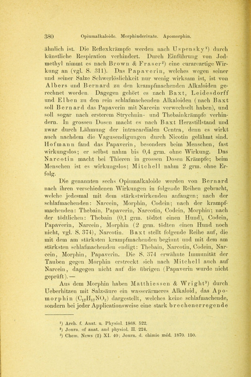 ähnlich ist. Die Reflexkrämpfe werden nach Uspensky1) durch künstliche Respiration verhindert. Durch Einführung von Jod- methyl nimmt es nach Brown & Fraser2) eine curareartige Wir- kung an (vgl. S, 311). Das Papaverin, welches wegen seiner und seiner Salze Schwerlöslichkeit nur wenig wirksam ist, ist von AIbers und Bernard zu den krampfmachenden Alkaloiden ge- rechnet worden. Dagegen gehört es nach Baxt, Leidesdorff und Elben zu den rein schlafmachenden Alkaloiden (nach Baxt soll Bernard das Papaverin mit Narcein verwechselt haben), und soll sogar nach ersterem Strychnin- und Thebainkrämpfe verhin- dern. In grossen Dosen macht es nach Baxt Herzstillstand und zwar durch Lähmung der intracardialen Centra, denn es wirkt auch nachdem die Vagusendigungen durch Nicotin gelähmt sind. Hof mann fand das Papaverin, besonders beim Menschen, fast wirkungslos-, er selbst nahm bis 0,4 grm. ohne Wirkung. Das Narcotin macht bei Thieren in grossen Dosen Krämpfe; beim Menschen ist es wirkungslos; Mitchell nahm 2 grm. ohne Er- folg. Die genannten sechs Opiumalkaloide werden von Bernard nach ihren verschiedenen Wirkungen in folgende Reihen gebracht, welche jedesmal mit dem stärkstwirkenden anfangen; nach der schlafmachenden: Narcein, Morphin, Codein; nach der krampf- machenden: Thebain, Papaverin, Narcotin, Codein, Morphin; nach der tödtlichen: Thebain (0,1 grm. tödtet einen Hund), Codein, Papaverin, Narcein, Morphin (2 grm. tödten einen Hund noch nicht, vgl. S. 374), Narcotin. Baxt stellt folgende Reihe auf, die mit dem am stärksten krampfmachenden beginnt und mit dem am stärksten schlafmachenden endigt: Thebain, Narcotin, Codein, Nar- cein, Morphin, Papaverin. Die S. 374 erwähnte Immunität der Tauben gegen Morphin erstreckt sich nach Mitchell auch auf Narcein, dagegen nicht auf die übrigen (Papaverin wurde nicht geprüft). — Aus dem Morphin haben Matthiessen & Wright3) durch Ueberhitzen mit Salzsäure ein wasserärmeres Alkaloid, das Apo- morphin (C17H17NÖ2) dargestellt, welches keine schlafmachende, sondern bei jeder Applicationsweise eine stark brechenerregende J) Arch. f. Anat. u. Physiol. 1868. 522. 2) Journ. of anat. and physiol. II. 224. 3) Chem. News (2) XI. 40; Journ. d. chimie med. 1870. 150.