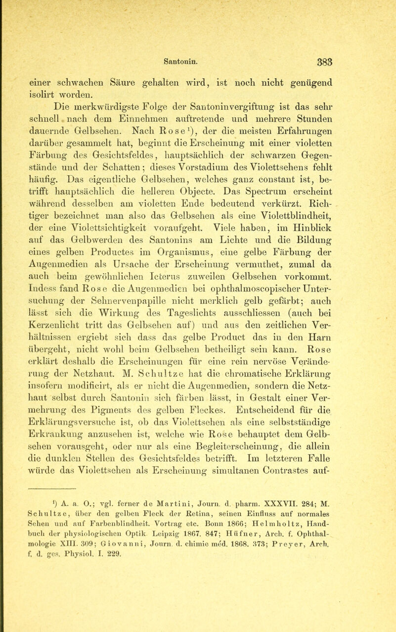 einer schwachen Säure gehalten wird, ist noch nicht genügend isolirt worden. Die merkwürdigste Folge der San tonin Vergiftung ist das sehr schnell nach dem Einnehmen auftretende und mehrere Stunden dauernde Gelbsehen. Nach Rose1), der die meisten Erfahrungen darüber gesammelt hat, beginnt die Erscheinung mit einer violetten Färbung des Gesichtsfeldes, hauptsächlich der schwarzen Gegen- stände und der Schatten; dieses Vorstadium des Violettsehens fehlt häufig. Das eigentliche Gelbsehen, welches ganz constant ist, be- trifft hauptsächlich die helleren Objecte. Das Spectrum erscheint während desselben am violetten Ende bedeutend verkürzt. Rich- tiger bezeichnet man also das Gelbsehen als eine Violettblindheit, der eine Violettsichtigkeit voraufgeht. Viele haben, im Hinblick auf das Gelb werden des Santonins am Lichte und die Bildung eines gelben Productes. im Organismus, eine gelbe Färbung der Augenmedien als Ursache der Erscheinung vermuthet, zumal da auch beim gewöhnlichen Icterus zuweilen Gelbsehen vorkommt. Indess fand R o s e die Augenmedien bei ophthalmoscopischer Unter- suchung der Sehnervenpapille nicht merklich gelb gefärbt; auch lässt sich die Wirkung des Tageslichts ausschliessen (auch bei Kerzenlicht tritt das Gelbsehen auf) und aus den zeitlichen Ver- hältnissen ergiebt sich dass das gelbe Product das in den Harn übergeht, nicht wohl beim Gelbsehen betheiligt sein kann. Rose erklärt deshalb die Erscheinungen für eine rein nervöse Verände- rung der Netzhaut. M. Schnitze hat die chromatische Erklärung insofern modilicirt, als er nicht die Augenmedien, sondern die Netz- haut selbst durch Santonin sich färben lässt, in Gestalt einer Ver- mehrung des Pigments des gelben Fleckes. Entscheidend für die Erklärungsversuche ist, ob das Violettsehen als eine selbstständige Erkrankung anzusehen ist, welche wie Rose behauptet dem Gelb- sehen vorausgeht, oder nur als eine Begleiterscheinung, die allein die dunklen Stellen des Gesichtsfeldes betrifft. Im letzteren Falle würde das Violettsehen als Erscheinung simultanen Contrastes auf- *) A. a. O.; vgl. ferner de Martini, Journ. d. pharm. XXXVII. 284; M. Schultze, über den gelben Fleck der Retina, seinen Einfluss auf normales Sehen und auf Farbenblindheit. Vortrag etc. Bonn 1866; Helmholtz, Hand- buch der physiologischen Optik Leipzig 1867. 847; Hüfner, Arch. f. Ophthal- mologie XIII. 309; Giovanni, Journ. d. chimie med. 1868, 373; Preyer, Arch,, f. d. ges. Physiol, I. 229.