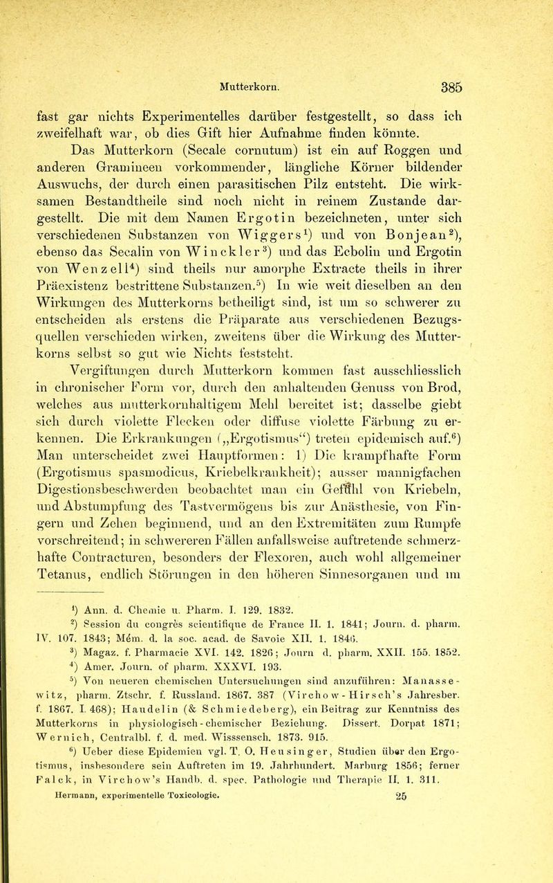 fast gar nichts Experimentelles darüber festgestellt, so dass ich zweifelhaft war, ob dies Gift hier Aufnahme finden könnte. Das Mutterkorn (Secale cornutum) ist ein auf Roggen und anderen Gramineen vorkommender, längliche Körner bildender Auswuchs, der durch einen parasitischen Pilz entsteht. Die wirk- samen Bestandteile sind noch nicht in reinem Zustande dar- gestellt. Die mit dem Namen Ergotin bezeichneten, unter sich verschiedenen Substanzen von Wiggers1) und von Bonjean2), ebenso das Secalin von Win ekler3) und das Ecboliu und Ergotin von Wen zell4) sind theils nur amorphe Extracte theils in ihrer Präexistenz bestrittene Substanzen.5) In wie weit dieselben an den Wirkungen des Mutterkorns betheiligt sind, ist um so schwerer zu entscheiden als erstens die Präparate aus verschiedenen Bezugs- quellen verschieden wirken, zweitens über die Wirkung des Mutter- korns selbst so gut wie Nichts feststeht. Vergiftungen durch Mutterkorn kommen fast ausschliesslich in chronischer Form vor, durch den anhaltenden Genuss von Brod, welches aus mutterkornhaltigem Meid bereitet ist; dasselbe giebt sich durch violette Flecken oder diffuse violette Färbung zu er- kennen. Die Erkrankungen („Ergotismus“) treten epidemisch auf.6) Man unterscheidet zwei Hauptformen: 1) Die krampfhafte Form (Ergotismus spasmodicus, Kriebelkrankheit); ausser mannigfachen Digestionsbeschwerden beobachtet man ein Geffild von Kriebeln, und Abstumpfung des Tastvermögens bis zur Anästhesie, von Fin- gern und Zehen beginnend, und an den Extremitäten zum Rumpfe vorschreitend; in schwereren Fällen anfallsweise auftretende schmerz- hafte Contracturen, besonders der Flexoren, auch wohl allgemeiner Tetanus, endlich Störungen in den höheren Sinnesorganen und im *) Ann. d. Chemie u. Pharm. I. 129. 1832. 2) Session du congres scientifiqüe de France II. 1. 1841; Journ. d. pharm. IV. 107. 1843; M4m. d. la soc. acad. de Savoie XII. 1. 1840. 3) Magaz. f. Pharmacie XVI. 142. 1820; Journ d. pharm. XXII. 155. 1852, 4) Amer. Journ. of pharm. XXXVI. 193. 5) Von neueren chemischen Untersuchungen sind anzuführen: Manasse- witz, pharm. Ztschr. f. Russland. 1867. 387 (Vircho w - Hir sch’s Jahresber. f. 1867. 1 468); Haudelin (& Schmiedeberg), ein Beitrag zur Kenntniss des Mutterkorns in physiologisch - chemischer Beziehung. Dissert. Dorpat 1871; Wernich, Centralbl. f. d. med. Wisssensch. 1873. 915. 6) Ueber diese Epidemien vgl. T, 0. Heu sing er, Studien über den Ergo- tismus, insbesondere sein Auftreten im 19. Jahrhundert. Marburg 1856; ferner Falck, in Virchow’s Handb. d. spec. Pathologie und Therapie II. 1. 311. Hermann, experimentelle Toxicologie. 25