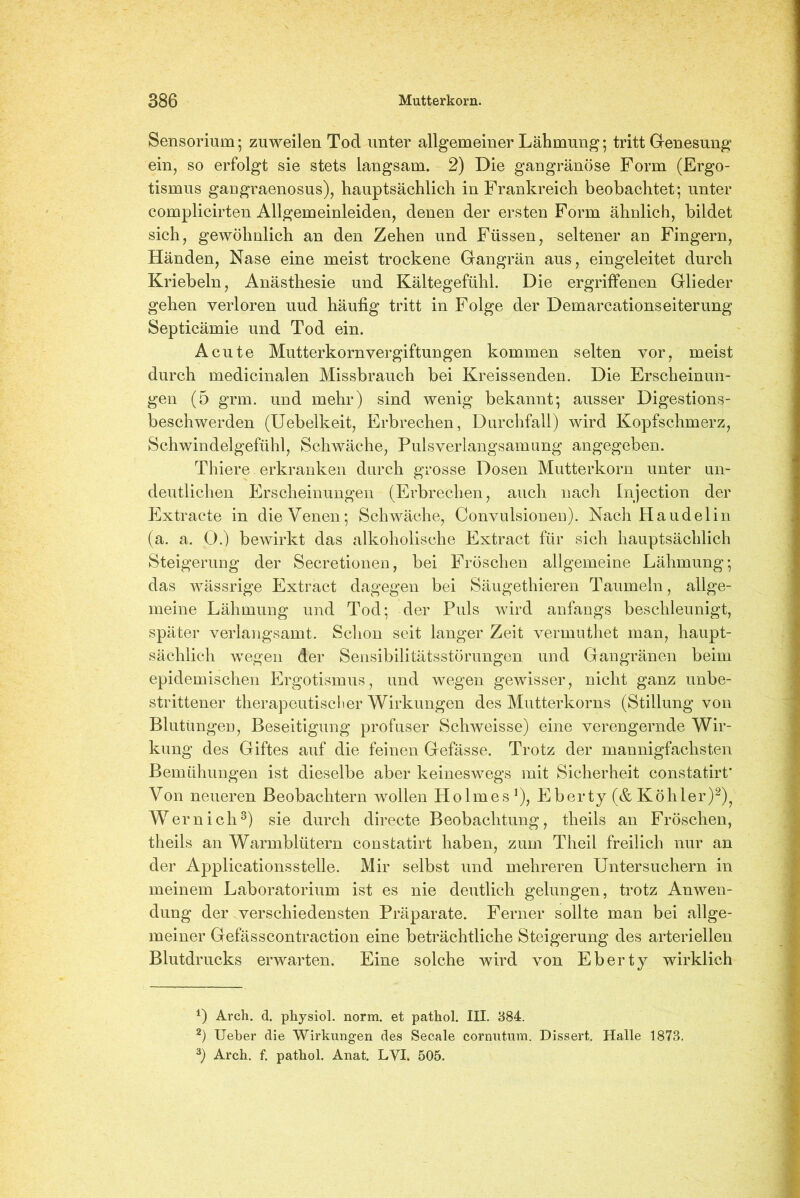 Sensorium; zuweilen Tod unter allgemeiner Lähmung; tritt Genesung ein, so erfolgt sie stets langsam. 2) Die gangränöse Form (Ergo- tismus gaugraenosus), hauptsächlich in Frankreich beobachtet; unter complicirten Allgemeinleiden, denen der ersten Form ähnlich, bildet sich, gewöhnlich an den Zehen und Füssen, seltener au Fingern, Händen, Nase eine meist trockene Gangrän aus, eingeleitet durch Kriebeln, Anästhesie und Kältegefühl. Die ergriffenen Glieder gehen verloren uud häufig tritt in Folge der Demarcationseiterung Septicämie und Tod ein. Acute Mutterkorn Vergiftungen kommen selten vor, meist durch medicinalen Missbrauch bei Kreissenden. Die Erscheinun- gen (5 grm. und mehr) sind wenig bekannt; ausser Digestions- beschwerden (Uebelkeit, Erbrechen, Durchfall) wird Kopfschmerz, Schwindelgefühl, Schwäche, Pulsverlangsamung angegeben. Thiere. erkranken durch grosse Dosen Mutterkorn unter un- deutlichen Erscheinungen (Erbrechen, auch nach Injection der Extracte in die Venen; Schwäche, Convulsioneu). Nach Haudelin (a. a. 0.) bewirkt das alkoholische Extract für sich hauptsächlich Steigerung der Secretionen, bei Fröschen allgemeine Lähmung; das wässrige Extract dagegen bei Säugethieren Taumeln, allge- meine Lähmung und Tod; der Puls wird anfangs beschleunigt, später verlangsamt. Schon seit langer Zeit vermuthet man, haupt- sächlich wegen der Sensibilitätsstörungen und Gangränen beim epidemischen Ergotismus, und wegen gewisser, nicht ganz unbe- strittener therapeutischer Wirkungen des Mutterkorns (Stillung von Blutungen, Beseitigung profuser Schweisse) eine verengernde Wir- kung des Giftes auf die feinen Gefässe. Trotz der mannigfachsten Bemühungen ist dieselbe aber keineswegs mit Sicherheit constatirt* Von neueren Beobachtern wollen Holmes1), Eberty (& Köhler)2), Wern ich3) sie durch directe Beobachtung, theils an Fröschen, theils an Warmblütern constatirt haben, zum Theil freilich nur an der Applicationsstelle. Mir selbst und mehreren Untersuchern in meinem Laboratorium ist es nie deutlich gelungen, trotz Anwen- dung der verschiedensten Präparate. Ferner sollte man bei allge- meiner Gefässcontraction eine beträchtliche Steigerung des arteriellen Blutdrucks erwarten. Eine solche wird von Eberty wirklich 1) Arch. d. physiol. norm, et pathol. III. 384. 2) Ueber die Wirkungen des Secale cornutum. Dissert. Halle 1873. 3) Arch. f. pathol. Anat. LVI. 505.