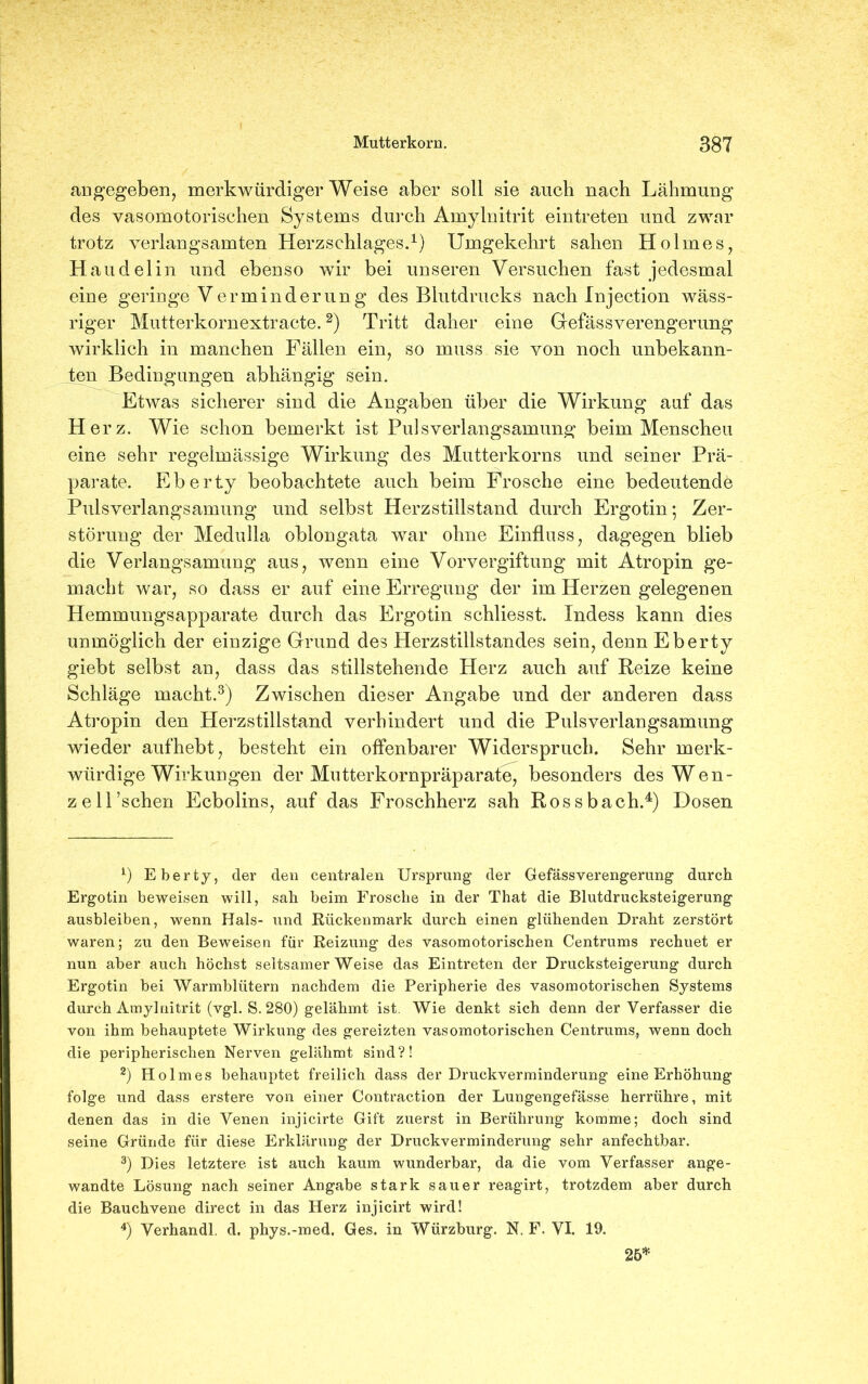 angegeben, merkwürdigerweise aber soll sie auch nach Lähmung des vasomotorischen Systems durch Amylnitrit eintreten und zwar trotz verlangsamten Herzschlages.1) Umgekehrt sahen Holmes, Haudelin und ebenso wir bei unseren Versuchen fast jedesmal eine geringe Verminderung des Blutdrucks nach Injection wäss- riger Mutterkornextracte.2) Tritt daher eine GefässVerengerung wirklich in manchen Fällen ein, so muss sie von noch unbekann- ten Bedingungen abhängig sein. Etwas sicherer sind die Angaben über die Wirkung auf das Herz. Wie schon bemerkt ist Puls Verlangsamung beim Menscheu eine sehr regelmässige Wirkung des Mutterkorns und seiner Prä- parate. Eberty beobachtete auch beim Frosche eine bedeutende Pulsverlangsamung und selbst Herzstillstand durch Ergotin; Zer- störung der Medulla oblongata war ohne Einfluss, dagegen blieb die Verlangsamung aus, wenn eine Vorvergiftung mit Atropin ge- macht war, so dass er auf eine Erregung der im Herzen gelegenen Hemmungsapparate durch das Ergotin schliesst. Indess kann dies unmöglich der einzige Grund des Herzstillstandes sein, denn Eberty giebt selbst an, dass das stillstehende Herz auch auf Reize keine Schläge macht.3) Zwischen dieser Angabe und der anderen dass Atropin den Herzstillstand verhindert und die Pulsverlangsamung wieder aufhebt, besteht ein offenbarer Widerspruch. Sehr merk- würdige Wirkungen der Mutterkornpräparate, besonders des Wen- zell’schen Ecbolins, auf das Froschherz sah Rossbach.4) Dosen *) Eberty, der den centralen Ursprung der Gefässverengerung durch Ergotin beweisen will, sah beim Frosche in der That die Blutdrucksteigerung ausbleiben, wenn Hals- und Rückenmark durch einen glühenden Draht zerstört waren; zu den Beweisen für Reizung des vasomotorischen Centrums rechnet er nun aber auch höchst seltsamerweise das Eintreten der Drucksteigerung durch Ergotin bei Warmblütern nachdem die Peripherie des vasomotorischen Systems durch Amylnitrit (vgl. S. 280) gelähmt ist. Wie denkt sich denn der Verfasser die von ihm behauptete Wirkung des gereizten vasomotorischen Centrums, wenn doch die peripherischen Nerven gelähmt sind?! 2) Hol mes behauptet freilich dass der Druckverminderung eine Erhöhung folge und dass erstere von einer Contraction der Lungengefässe herrühre, mit denen das in die Venen injicirte Gift zuerst in Berührung komme; doch sind seine Gründe für diese Erklärung der Druckverminderung sehr anfechtbar. 3) Dies letztere ist auch kaum wunderbar, da die vom Verfasser ange- wandte Lösung nach seiner Angabe stark sauer reagirt, trotzdem aber durch die Bauchvene direct in das Herz injicirt wird! 4) Verhandl. d. phys.-med. Ges. in Würzburg. N. F. VI. 19. 25*