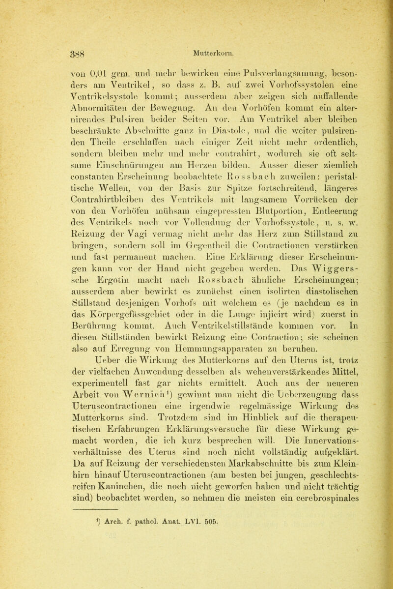 von 0,01 gmi. und mehr bewirken eine Puls Verlangsamung, beson- ders am Ventrikel, so dass z. B. auf zwei Vorhofssystolen eine Ventrikelsystole kommt; ausserdem aber zeigen sich auffallende Abnormitäten der Bewegung. An den Vorhöfen kommt ein alter- nirendes Pulsiren beider Seiten vor. Am Ventrikel aber bleiben beschränkte Abschnitte ganz in Diastole, und die weiter pulsiren- den Tlieile erschlaffen nach einiger Zeit nicht mehr ordentlich, sondern bleiben mehr und mehr eontrahirt, wodurch sie oft selt- same Einschnürungen am Herzen bilden. Ausser dieser ziemlich constanten Erscheinung beobachtete Rossbach zuweilen: peristal- tische Wellen, von der Basis zur Spitze fortschreitend, längeres Contrahirtbleiben des Ventrikels mit langsamem Vorriicken der von den Vorhöfen mühsam eingepressten Blutportion, Entleerung des Ventrikels noch vor Vollendung der Vorhofssystole, u. s. w. Reizung der Vagi vermag nicht mehr das Plerz zum Stillstand zu bringen, sondern soll im Gegentheil die Contractionen verstärken und fast permanent machen. Eine Erklärung dieser Erscheinun- gen kann vor der Hand nicht gegeben werden. Das Wiggers- sche Ergotin macht nach Rossbach ähnliche Erscheinungen; ausserdem aber bewirkt es zunächst einen isolirten diastolischen Stillstand desjenigen Vorhofs mit welchem es (je nachdem es in das Körpcrgefässgebiet oder in die Lunge injicirt wird) zuerst in Berührung kommt. Auch Ventrikelstillstände kommen vor. In diesen Stillständen bewirkt Reizung eine Contraction; sie scheinen also auf Erregung von Hemmungsapparaten zu beruhen. Ueber die Wirkung des Mutterkorns auf den Uterus ist, trotz der vielfachen Anwendung desselben als wehenverstärkendes Mittel, experimentell fast gar nichts ermittelt. Auch aus der neueren Arbeit von Wernicn1) gewinnt man nicht die Leberzeugung dass Uteruscontractionen eine irgendwie regelmässige Wirkung des Mutterkorns sind. Trotzdem sind im Hinblick auf die therapeu- tischen Erfahrungen Erklärungsversuche für diese Wirkung ge- macht worden, die ich kurz besprechen will. Die Innervations- verhältnisse des Uterus sind noch nicht vollständig aufgeklärt. Da auf Reizung der verschiedensten Markabschnitte bis zum Klein- hirn hinauf Uteruscontractionen (am besten bei jungen, geschlechts- reifen Kaninchen, die noch nicht geworfen haben und nicht trächtig sind) beobachtet werden, so nehmen die meisten ein cerebrospinales