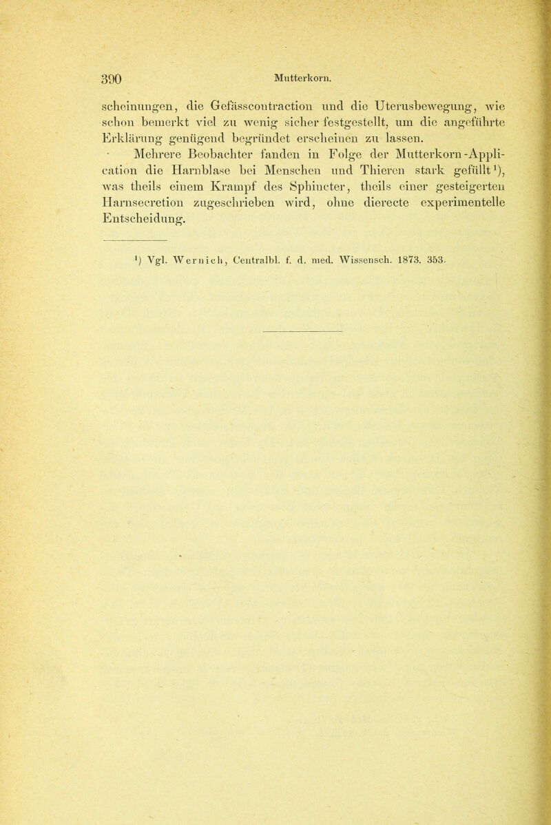 scheinungen, die Gefässcontraction und die Uterusbewegung, wie schon bemerkt viel zu wenig sicher festgestellt, um die angeführte Erklärung genügend begründet erscheinen zu lassen. Mehrere Beobachter fanden in Folge der Mutterkorn-Appli- cation die Harnblase bei Menschen und Thieren stark gefülltx), was theils einem Krampf des Sphincter, theils einer gesteigerten Harnsecretion zugeschrieben wird, ohne dierecte experimentelle Entscheidung. l) Vgl. Wernich, Centralbl. f. d. med. Wissenseh. 1873. 353-