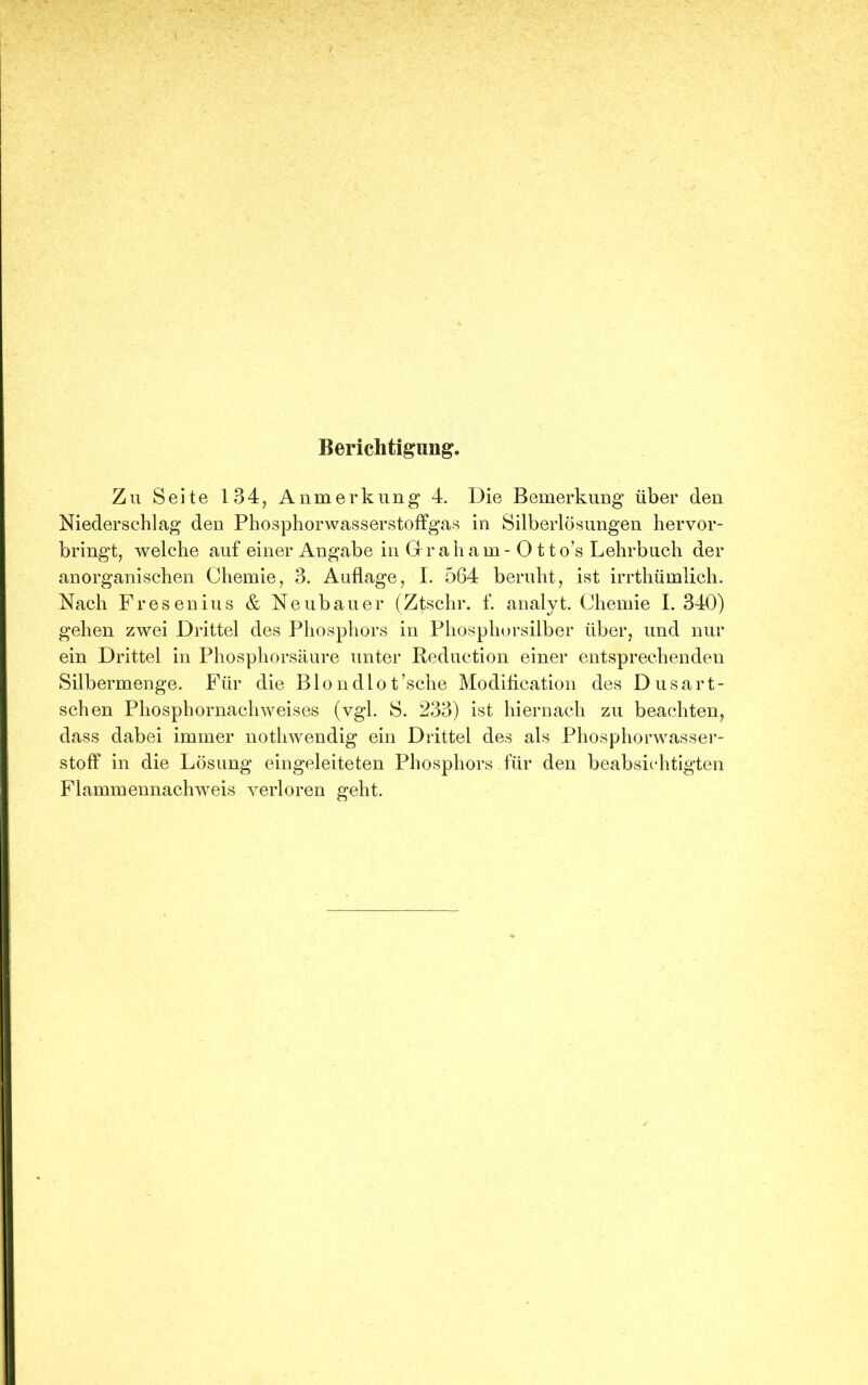 Berichtigung. Zu Seite 134, Anmerkung 4. Die Bemerkung über den Niederschlag den Phosphorwasserstoffgas in Silberlösungen hervor- bringt, welche auf einer Angabe in Grraham- 0 tto’s Lehrbuch der anorganischen Chemie, 3. Auflage, I. 564 beruht, ist irrthümlich. Nach Fresenius & Neubauer (Ztschr. f. analyt. Chemie I. 340) gehen zwei Drittel des Phosphors in Phosphorsilber über, und nur ein Drittel in Phosphorsäure unter Reduction einer entsprechenden Silbermenge. Für die Blondlot’sche Modification des Dusart- schen Phosphornachweises (vgl. S. 233) ist hiernach zu beachten, dass dabei immer nothwendig ein Drittel des als Phosphorwasser- stoff in die Lösung eingeleiteten Phosphors-für den beabsichtigten Flammennachweis verloren geht.