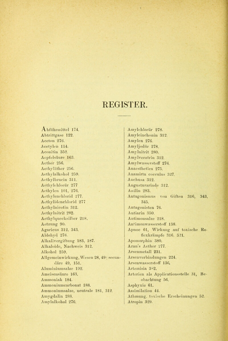 REGISTER Abführmittel 174. Abtrittgase 122. Aceton 276. Acetylen 114. Aconitin 352. Aepfelsäure 163. Aether 256. Aethyläther 256. Aethylalkohol 259. Aethylbrucin 311. Aethylchlorür 277 Aethylen 101, 276. Aethylenchlorid 277. Aethylidenchlorid 277 Aethylnicotin 312. Aethylnitrit 282. Aethylqnecksilber 218. Aetzung 90. Agaricus 312, 343. Aldehyd 276. Alkalivergiftung 183, 187. Alkaloide, Nachweis 312. Alkohol 259. Allgemeinwirkung, Wesen 28, 49; secun- däre 49, 151. Aluminiumsalze 192. Ameisensäure 163. Ammoniak 184. Ammoniumcarbonat 188. Ammoniumsalze, neutrale 181, 312. Amygdalin 288. Amylalkohol 276. Amylchlorür 278. Amylcinchonin 312. Amylen 276. Amyljodür 278. Amylnitrit 280. Amylveratrin 312. Amylwasserstoff 276. Anaesthetica 275. Anamirta cocculus 327. Anchusa 312. Angusturarinde 312. Anilin 283. Antagonismus von Giften 316, 343, 345. Antagonisten 76. Antiarin 350. Antimonsalze 218. Antimonwasserstoff 138. Apnoe 61, Wirkung auf toxische Re- flexkrämpfe 316, 321. Apomorphin 380. Aran’s Aether 277. Arsenmetall 231, Arsenverbindungen 224. Arsen Wasserstoff 136. Artemisia 3^2. Arterien als Applicationsstelle 31, Be- obachtung 56. Asphyxie 61. Assimilation 44. Athmung, toxische Erscheinungen 52. Atropin 329.